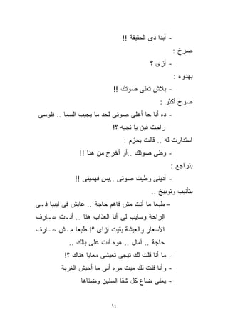 ‫- ﺃﺒﺩﺍ ﺩﻯ ﺍﻟﺤﻘﻴﻘﺔ !!‬
                                              ‫ﹰ‬
                                                       ‫ﺼﺭﺥ :‬
                                           ‫- ﺃﺯﻯ ؟‬
                                                       ‫ﺒﻬﺩﻭﺀ :‬
                            ‫- ﺒﻼﺵ ﺘﻌﻠﻰ ﺼﻭﺘﻙ !!‬
                                               ‫ﺼﺭﺥ ﺃﻜﺜﺭ :‬
‫- ﺩﻩ ﺃﻨﺎ ﺤﺎ ﺃﻋﻠﻰ ﺼﻭﺘﻰ ﻟﺤﺩ ﻤﺎ ﻴﺠﻴﺏ ﺍﻟﺴﻤﺎ .. ﻓﻠﻭﺴﻰ‬
                           ‫ﺭﺍﺤﺕ ﻓﻴﻥ ﻴﺎ ﻨﺠﻴﻪ ؟!‬
                                ‫ﺍﺴﺘﺩﺍﺭﺕ ﻟﻪ .. ﻗﺎﻟﺕ ﺒﺤﺯﻡ :‬
               ‫- ﻭﻁﻰ ﺼﻭﺘﻙ ..ﺃﻭ ﺃﺨﺭﺝ ﻤﻥ ﻫﻨﺎ !!‬
                                                   ‫ﺒﺘﺭﺍﺠﻊ :‬
             ‫- ﺃﺩﻴﻨﻰ ﻭﻁﻴﺕ ﺼﻭﺘﻰ ..ﺒﺱ ﻓﻬﻤﻴﻨﻰ !!‬
                                           ‫ﺒﺘﺄﻨﻴﺏ ﻭﺘﻭﺒﻴﺦ ..‬
‫– ﻁﺒﻌﺎ ﻤﺎ ﺃﻨﺕ ﻤﺵ ﻓﺎﻫﻡ ﺤﺎﺠﺔ .. ﻋﺎﻴﺵ ﻓﻰ ﻟﻴﺒﻴﺎ ﻓـﻰ‬
                                         ‫ﹰ‬
‫ﺍﻟﺭﺍﺤﺔ ﻭﺴﺎﻴﺏ ﻟﻰ ﺃﻨﺎ ﺍﻟﻌﺫﺍﺏ ﻫﻨﺎ .. ﺃﻨـﺕ ﻋـﺎﺭﻑ‬
‫ﺍﻷﺴﻌﺎﺭ ﻭﺍﻟﻌﻴﺸﺔ ﺒﻘﻴﺕ ﺃﺯﺍﻯ ؟! ﻁﺒﻌﺎ ﻤـﺵ ﻋـﺎﺭﻑ‬
          ‫ﹰ‬
           ‫ﺤﺎﺠﺔ .. ﺃﻤﺎل .. ﻫﻭﻩ ﺃﻨﺕ ﻋﻠﻰ ﺒﺎﻟﻙ ..‬
          ‫- ﻤﺎ ﺃﻨﺎ ﻗﻠﺕ ﻟﻙ ﺘﻴﺠﻰ ﺘﻌﻴﺸﻰ ﻤﻌﺎﻴﺎ ﻫﻨﺎﻙ ؟!‬
        ‫- ﻭﺃﻨﺎ ﻗﻠﺕ ﻟﻙ ﻤﻴﺕ ﻤﺭﻩ ﺃﻨﻰ ﻤﺎ ﺃﺤﺒﺵ ﺍﻟﻐﺭﺒﺔ‬
                ‫- ﻴﻌﻨﻰ ﻀﺎﻉ ﻜل ﺸﻘﺎ ﺍﻟﺴﻨﻴﻥ ﻭﻀﻨﺎﻫﺎ‬


                           ‫٤٩‬
 