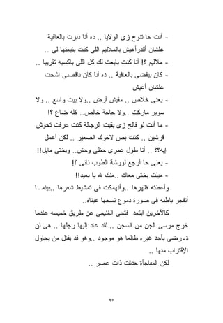 ‫- ﺃﻨﺕ ﺤﺎ ﺘﻨﻭﺡ ﺯﻯ ﺍﻟﻭﻻﻴﺎ .. ﺩﻩ ﺃﻨﺎ ﺩﺒﺭﺕ ﺒﺎﻟﻌﺎﻓﻴﺔ‬
   ‫ﻋﻠﺸﺎﻥ ﺃﻗﺩﺭﺃﻋﻴﺵ ﺒﺎﻟﻤﻼﻟﻴﻡ ﺍﻟﻠﻰ ﻜﻨﺕ ﺒﺘﺒﻌﺘﻬﺎ ﻟﻰ ..‬
‫- ﻤﻼﻟﻴﻡ ؟! ﺃﻨﺎ ﻜﻨﺕ ﺒﺎﺒﻌﺕ ﻟﻙ ﻜل ﺍﻟﻠﻰ ﺒﺎﻜﺴﺒﻪ ﺘﻘﺭﻴﺒﺎ ..‬
   ‫ﹰ‬
   ‫- ﻜﺎﻥ ﺒﻴﻘﻀﻰ ﺒﺎﻟﻌﺎﻓﻴﺔ .. ﺩﻩ ﺃﻨﺎ ﻜﺎﻥ ﻨﺎﻗﺼﻨﻰ ﺍﺸﺤﺕ‬
                                     ‫ﻋﻠﺸﺎﻥ ﺃﻋﻴﺵ‬
‫- ﻴﻌﻨﻰ ﺨﻼﺹ .. ﻤﻔﻴﺵ ﺃﺭﺽ ..ﻭﻻ ﺒﻴﺕ ﻭﺍﺴﻊ .. ﻭﻻ‬
    ‫ﺴﻭﺒﺭ ﻤﺎﺭﻜﺕ ..ﻭﻻ ﺤﺎﺠﺔ ﺨﺎﻟﺹ.. ﻜﻠﻪ ﻀﺎﻉ ؟!‬
‫- ﻤﺎ ﺃﻨﺕ ﻟﻭ ﻓﺎﻟﺢ ﺯﻯ ﺒﻘﻴﺕ ﺍﻟﺭﺠﺎﻟﺔ ﻜﻨﺕ ﻋﺭﻓﺕ ﺘﺤﻭﺵ‬
   ‫ﻗﺭﺸﻴﻥ .. ﻜﻨﺕ ﺒﺹ ﻻﺨﻭﻙ ﺍﻟﺼﻐﻴﺭ .. ﻟﻜﻥ ﺃﻋﻤل‬
‫ﺇﻴﻪ؟؟ .. ﺃﻨﺎ ﻁﻭل ﻋﻤﺭﻯ ﺤﻅﻰ ﻭﺤﺵ.. ﻭﺒﺨﺘﻰ ﻤﺎﻴل!!‬
              ‫- ﻴﻌﻨﻰ ﺤﺎ ﺃﺭﺠﻊ ﻟﻭﺭﺸﺔ ﺍﻟﻁﻭﺏ ﺘﺎﻨﻰ ؟!‬
               ‫- ﻤﻴﻠﺕ ﺒﺨﺘﻰ ﻤﻌﺎﻙ ..ﻤﻨﻙ ﷲ ﻴﺎ ﺒﻌﻴﺩ!!‬
                                           ‫ﹾ‬
‫ﻭﺃﻋﻁﺘﻪ ﻅﻬﺭﻫﺎ ..ﻭﺃﻨﻬﻤﻜﺕ ﻓﻰ ﺘﻤﺸﻴﻁ ﺸﻌﺭﻫﺎ ..ﺒﻴﻨﻤـﺎ‬
                  ‫ﺃﻨﻔﺠﺭ ﺒﺎﻁﻨﻪ ﻓﻰ ﺼﻭﺭﺓ ﺩﻤﻭﻉ ﺘﺴﺤﻬﺎ ﻋﻴﻨﺎﻩ..‬
‫ﻜﺎﻵﺨﺭﻴﻥ ﺍﺒﺘﻌﺩ ﻓﺘﺤﻰ ﺍﻟﻐﻨﻴﻤﻰ ﻋﻥ ﻁﺭﻴﻕ ﺨﻤﻴﺴﻪ ﻋﻨﺩﻤﺎ‬
‫ﺨﺭﺝ ﻤﺭﺴﻰ ﺍﻟﺠﻥ ﻤﻥ ﺍﻟﺴﺠﻥ .. ﻟﻘﺩ ﻋﺎﺩ ﺇﻟﻴﻬﺎ ﺭﺠﻠﻬﺎ .. ﻫﻰ ﻟﻥ‬
‫ﺘـﺭﻀﻰ ﺒﺄﺤﺩ ﻏﻴﺭﻩ ﻁﺎﻟﻤﺎ ﻫﻭ ﻤﻭﺠﻭﺩ ..ﻭﻫﻭ ﻗﺩ ﻴﻘﺘل ﻤﻥ ﻴﺤﺎﻭل‬
                                            ‫ﺍﻹﻗﺘﺭﺍﺏ ﻤﻨﻬﺎ ..‬
                    ‫ﻟﻜﻥ ﺍﻟﻤﻔﺎﺠﺄﺓ ﺤﺩﺜﺕ ﺫﺍﺕ ﻋﺼﺭ ..‬



                            ‫٥٩‬
 