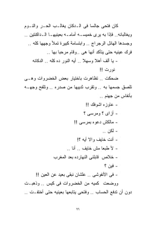 ‫ﻜﺎﻥ ﻓﺘﺤﻰ ﺠﺎﻟﺴﺎ ﻓﻰ ﺍﻟـﺩﻜﺎﻥ ﻴﻐﺎﻟـﺏ ﺍﻟﺤـﺭ ﻭﺍﻟﻨـﻭﻡ‬
                                ‫ﹰ‬
‫ﻭﻴﻐﺎﻟﺒﺎﻨﻪ.. ﻓﺈﺫﺍ ﺒﻪ ﻴﺭﻯ ﺨﻤﻴﺴـﻪ ﺃﻤﺎﻤـﻪ ﺒﻌﻴﻨﻴﻬـﺎ ﺍﻟـﺩﺍﻜﻨﺘﻴﻥ ..‬
 ‫ﻭﺠﺴﺩﻫﺎ ﺍﻟﻬﺎﺌل ﺍﻟﺭﺠﺭﺍﺝ .. ﻭﺍﺒﺘﺴﺎﻤﺔ ﻜﺒﻴﺭﺓ ﺘﻤﻸ ﻭﺠﻬﻬﺎ ﻜﻠﻪ ..‬
            ‫ﻓﺭﻙ ﻋﻴﻨﻴﻪ ﺤﺘﻰ ﻴﺘﺄﻜﺩ ﺃﻨﻬﺎ ﻫﻰ ..ﻭﻗﺎﻡ ﻤﺭﺤﺒﺎ ﺒﻬﺎ ..‬
                   ‫ﹰ‬
    ‫- ﻴﺎ ﺃﻟﻑ ﺃﻫﻼ ﻭﺴﻬﻼ .. ﺃﻴﻪ ﺍﻟﻨﻭﺭ ﺩﻩ ﻜﻠﻪ .. ﺍﻟﺩﻜﺎﻨﻪ‬
                                   ‫ﹰ‬    ‫ﹰ‬
                                          ‫ﻨﻭﺭﺕ !!‬
‫ﻀﺤﻜﺕ .. ﺘﻅﺎﻫﺭﺕ ﺒﺎﺨﺘﻴﺎﺭ ﺒﻌﺽ ﺍﻟﺨﻀﺭﻭﺍﺕ ﻭﻫـﻰ‬
‫ﺘﻠﺼﻕ ﺠﺴﻤﻬﺎ ﺒﻪ .. ﻭﺘﻘﺭﺏ ﺜﺩﻴﻴﻬﺎ ﻤﻥ ﺼﺩﺭﻩ .. ﻭﺘﻠﻔﺢ ﻭﺠﻬـﻪ‬
                                          ‫ﺒﺄﻨﻔﺎﺱ ﻤﻥ ﺠﻬﻨﻡ ..‬
                                  ‫- ﻋﺎﻭﺯﻩ ﺍﺸﻭﻓﻙ !!‬
                                  ‫- ﺃﺯﺍﻯ ؟ ﻭﻤﺭﺴﻰ ؟‬
                           ‫- ﻤﺎﻟﻜﺵ ﺩﻋﻭﻩ ﺒﻤﺭﺴﻰ !!‬
                                           ‫- ﻟﻜﻥ ..‬
                             ‫- ﺃﻨﺕ ﺨﺎﻴﻑ ﻭﺍﻻ ﺃﻴﻪ ؟!‬
                       ‫- ﻷ ﻁﺒﻌﺎ ﻤﺵ ﺨﺎﻴﻑ .. ﺃﻨﺎ ..‬
                                         ‫ﹰ‬
                ‫- ﺨﻼﺹ ﻗﺎﺒﻠﻨﻰ ﺍﻟﻨﻬﺎﺭﺩﻩ ﺒﻌﺩ ﺍﻟﻤﻐﺭﺏ‬
                                            ‫- ﻓﻴﻥ ؟‬
      ‫- ﻓﻰ ﺍﻷﻨﻔﻭﺸﻰ .. ﻋﻠﺸﺎﻥ ﻨﺒﻘﻰ ﺒﻌﻴﺩ ﻋﻥ ﺍﻟﻌﻴﻥ !!‬
‫ﻭﻭﻀﻌﺕ ﻜﻤﻴﻪ ﻤﻥ ﺍﻟﺨﻀﺭﻭﺍﺕ ﻓﻰ ﻜﻴﺱ .. ﻭﺫﻫﺒـﺕ‬
‫ﺩﻭﻥ ﺃﻥ ﺘﺩﻓﻊ ﺍﻟﺤﺴﺎﺏ .. ﻭﻓﺘﺤﻰ ﻴﺘﺎﺒﻌﻬﺎ ﺒﻌﻴﻨﻴﻪ ﺤﺘﻰ ﺃﺨﺘﻔـﺕ ..‬


                             ‫٦٩‬
 