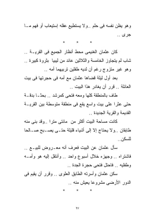 ‫ﻭﻫﻭ ﻴﻅﻥ ﻨﻔﺴﻪ ﻓﻰ ﺤﻠﻡ ..ﻭﻻ ﻴﺴﺘﻁﻴﻊ ﻋﻘﻠﻪ ﺇﺴﺘﻴﻌﺎﺏ ﺃﻭ ﻓﻬﻡ ﻤـﺎ‬
                                                      ‫ﺠﺭﻯ ..‬
                     ‫*‬       ‫*‬       ‫*‬
‫ﻜﺎﻥ ﻋﺜﻤﺎﻥ ﺍﻟﻐﻨﻴﻤﻰ ﻤﺤﻁ ﺃﻨﻅﺎﺭ ﺍﻟﺠﻤﻴﻊ ﻓﻰ ﺍﻟﻘﺭﻴـﺔ ..‬
‫ﺸﺎﺏ ﻟﻡ ﻴﺘﺠﺎﻭﺯ ﺍﻟﺨﺎﻤﺴﺔ ﻭﺍﻟﺜﻼﺜﻴﻥ ﻋﺎﺌﺩ ﻤﻥ ﻟﻴﺒﻴﺎ ﺒﺜﺭﻭﺓ ﻜﺒﻴﺭﺓ ..‬
           ‫ﻭﻫﻭ ﻏﻴﺭ ﻤﺘﺯﻭﺝ ﺭﻏﻡ ﺃﻥ ﻟﺩﻴﻪ ﻁﻔﻠﻴﻥ ﺘﺭﺒﻴﻬﻤﺎ ﺃﻤﻪ ..‬
‫ﺒﻌﺩ ﺃﻭل ﻟﻴﻠﺔ ﻗﻀﺎﻫﺎ ﻋﺜﻤﺎﻥ ﻤﻊ ﺃﻤﻪ ﻓﻰ ﺤﺠﺭﺘﻬﺎ ﻓﻰ ﺒﻴﺕ‬
                          ‫ﺍﻟﻌﺎﺌﻠﺔ .. ﻗﺭﺭ ﺃﻥ ﻴﻐﺎﺩﺭ ﻫﺫﺍ ﺍﻟﺒﻴﺕ ..‬
‫ﻁﺎﻑ ﺒﺎﻟﻤﻨﻁﻘﺔ ﻜﻠﻬﺎ ﻭﻤﻌﻪ ﻓﺘﺤﻰ ﻜﻤﺭﺸﺩ .. ﺒﺤﺜـﺎ ﺒﺩﻗـﺔ‬
‫ﺤﺘﻰ ﻋﺜﺭﺍ ﻋﻠﻰ ﺒﻴﺕ ﻭﺍﺴﻊ ﻴﻘﻊ ﻓﻰ ﻤﻨﻁﻘﺔ ﻤﺘﻭﺴﻁﺔ ﺒﻴﻥ ﺍﻟﻘﺭﻴـﺔ‬
                                     ‫ﺍﻟﻘﺩﻴﻤﺔ ﻭﺍﻟﻘﺭﻴﺔ ﺍﻟﺠﺩﻴﺩﺓ ..‬
‫ﻜﺎﻨﺕ ﻤﺴﺎﺤﺔ ﺍﻟﺒﻴﺕ ﺃﻜﺜﺭ ﻤﻥ ﻤﺎﺌﺘﻰ ﻤﺘﺭﺍ ..ﻭﻗﺩ ﺒﻨﻰ ﻤﻨﻪ‬
              ‫ﹰ‬
‫ﻁﺎﺒﻘﺎﻥ ..ﻭﻻ ﻴﺤﺘﺎﺝ ﺇﻻ ﺇﻟﻰ ﺃﺸﻴﺎﺀ ﻗﻠﻴﻠﺔ ﺤﺘـﻰ ﻴﺼـﺒﺢ ﺼـﺎﻟﺤﹰ‬
‫ﺎ‬
                                                      ‫ﻟﻠﺴﻜﻥ..‬
‫ﺴﺄل ﻋﺜﻤﺎﻥ ﻋﻥ ﺍﻟﺒﻴﺕ ﻓﻌﺭﻑ ﺃﻨﻪ ﻤﻌـﺭﻭﺽ ﻟﻠﺒﻴـﻊ ..‬
‫ﻓﺎﺸﺘﺭﺍﻩ .. ﻭﺠﻬﺯﻩ ﺨﻼل ﺃﺴﺒﻭﻉ ﻭﺍﺤﺩ .. ﻭﺃﻨﺘﻘل ﺇﻟﻴﻪ ﻫﻭ ﻭﺃﻤـﻪ‬
                         ‫ﻭﻁﻔﻠﻴﻪ .. ﻓﺎﺤﺘل ﻓﺘﺤﻰ ﺤﺠﺭﺓ ﺍﻟﺠﺩﺓ ..‬
‫ﺴﻜﻥ ﻋﺜﻤﺎﻥ ﻭﺃﺴﺭﺘﻪ ﺍﻟﻁﺎﺒﻕ ﺍﻟﻌﻠﻭﻯ .. ﻭﻗﺭﺭ ﺃﻥ ﻴﻘﻴﻡ ﻓﻰ‬
                         ‫ﺍﻟﺩﻭﺭ ﺍﻷﺭﻀﻰ ﻤﺸﺭﻭﻋﺎ ﻴﻌﻴﺵ ﻤﻨﻪ ..‬
                                     ‫ﹰ‬
                     ‫*‬       ‫*‬       ‫*‬


                             ‫٧٩‬
 