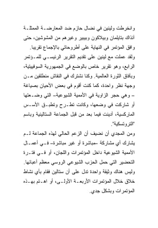 ‫ﻭﺍﻨﺨﺭﻁﺕ ﻭﻟﻴﻨﻴﻥ ﻓﻲ ﻨﻀﺎل ﺤﺎﺯﻡ ﻀﺩ ﺍﻟﻤﻌﺎﺭﻀـﺔ ﺍﻟﻤﻤﺜﻠـﺔ‬
‫ﺁﻨﺫﺍﻙ ﺒﺘﺎﻴﻠﻤﺎﻥ ﻭﺒﻴﻼﻜﻭﻥ ﻭﺒﻴﺒﻴﺭ ﻭﻏﻴﺭﻫﻡ ﻤﻥ ﺍﻟﻤﺸﻭﺸﻴﻥ، ﺤﺘﻰ‬
   ‫ﻭﺍﻓﻕ ﺍﻟﻤﺅﺘﻤﺭ ﻓﻲ ﺍﻟﻨﻬﺎﻴﺔ ﻋﻠﻰ ﺃﻁﺭﻭﺤﺎﺘﻲ ﺒﺎﻹﺠﻤﺎﻉ ﺘﻘﺭﻴﺒﺎ.‬
‫ﻭﻟﻘﺩ ﻋﻤﻠﺕ ﻤﻊ ﻟﻴﻨﻴﻥ ﻋﻠﻰ ﺘﻘﺩﻴﻡ ﺍﻟﺘﻘﺭﻴﺭ ﺍﻟﺭﺌﻴﺴـﻲ ﻟﻠﻤـﺅﺘﻤﺭ‬
‫ﺍﻟﺭﺍﺒﻊ، ﻭﻫﻭ ﺘﻘﺭﻴﺭ ﺨﺎﺹ ﺒﺎﻟﻭﻀﻊ ﻓﻲ ﺍﻟﺠﻤﻬﻭﺭﻴﺔ ﺍﻟﺴﻭﻓﻴﻴﺘﻴﺔ،‬
‫ﻭﺒﺂﻓﺎﻕ ﺍﻟﺜﻭﺭﺓ ﺍﻟﻌﺎﻟﻤﻴﺔ. ﻭﻜﻨﺎ ﻨﺸﺘﺭﻙ ﻓﻲ ﺍﻟﻨﻘﺎﺵ ﻤﻨﻁﻠﻘﻴﻥ ﻤـﻥ‬
‫ﻭﺠﻬﺔ ﻨﻅﺭ ﻭﺍﺤﺩﺓ، ﻜﻤﺎ ﻜﻨﺕ ﺃﻗﻭﻡ ﻓﻲ ﺒﻌﺽ ﺍﻷﺤﻴﺎﻥ ﺒﺼﻴﺎﻏﺔ‬
‫– ﻭﻫﻲ ﺤﺠﺭ ﺍﻟﺯﺍﻭﻴﺔ ﻓﻲ ﺍﻷﻤﻤﻴﺔ ﺍﻟﺸﻴﻭﻋﻴﺔ– ﺍﻟﺘﻲ ﻭﻀـﻌﺘﻬﺎ‬
‫ﺃﻭ ﺸﺎﺭﻜﺕ ﻓﻲ ﻭﻀﻌﻬﺎ، ﻭﻜﺎﻨﺕ ﺘﻁـﺭﺡ ﻭ ﹸﻁﺒـﻕ ﺍﻷﺴـﺱ‬
          ‫ﺘ‬
‫ﺍﻟﻤﺎﺭﻜﺴﻴﺔ، ﺃﺩﻴﻨﺕ ﻓﻴﻤﺎ ﺒﻌﺩ ﻤﻥ ﻗﺒل ﺍﻟﺠﻤﺎﻋﺔ ﺍﻟﺴﺘﺎﻟﻴﻨﻴﺔ ﻭﺒﺎﺴﻡ‬
                                            ‫"ﺍﻟﺘﺭﻭﺘﺴﻜﻴﺔ".‬
‫ﻭﻤﻥ ﺍﻟﻤﺠﺩﻱ ﺃﻥ ﻨﻀﻴﻑ ﺃﻥ ﺍﻟﺯﻋﻡ ﺍﻟﺤﺎﻟﻲ ﻟﻬﺫﻩ ﺍﻟﺠﻤﺎﻋﺔ ﻟـﻡ‬
‫ﻴﺸﺎﺭﻙ ﺃﻱ ﻤﺸﺎﺭﻜﺔ –ﻤﺒﺎﺸﺭﺓ ﺃﻭ ﻏﻴﺭ ﻤﺒﺎﺸﺭﺓ– ﻓـﻲ ﺃﻋﻤـﺎل‬
‫ﺍﻷﻤﻤﻴﺔ ﺍﻟﺸﻴﻭﻋﻴﺔ ﺩﺍﺨل ﺍﻟﻤﺅﺘﻤﺭﺍﺕ ﻭﺍﻟﻠﺠﺎﻥ، ﺃﻭ ﻓـﻲ ﻓﺘـﺭﺓ‬
‫ﺍﻟﺘﺤﻀﻴﺭ ﺍﻟﺘﻲ ﺤﻤل ﺍﻟﺤﺯﺏ ﺍﻟﺸﻴﻭﻋﻲ ﺍﻟﺭﻭﺴﻲ ﻤﻌﻅﻡ ﺃﻋﺒﺎﺌﻬﺎ.‬
‫ﻭﻟﻴﺱ ﻫﻨﺎﻙ ﻭﺜﻴﻘﺔ ﻭﺍﺤﺩﺓ ﺘﺩل ﻋﻠﻰ ﺃﻥ ﺴﺘﺎﻟﻴﻥ ﻓﻘﺎﻡ ﺒﺄﻱ ﻨﺸﺎﻁ‬
‫ﺨ ﹼﻕ ﺨﻼل ﺍﻟﻤﺅﺘﻤﺭﺍﺕ ﺍﻷﺭﺒﻌـﺔ ﺍﻷﻭﻟـﻰ، ﺃﻭ ﺍﻫـﺘﻡ ﺒﻬـﺫﻩ‬
                                              ‫ﻼ‬
                                 ‫ﺍﻟﻤﺅﺘﻤﺭﺍﺕ ﻭﺒﺸﻜل ﺠ ‪‬ﻱ.‬
                                   ‫ﺩ‬
 