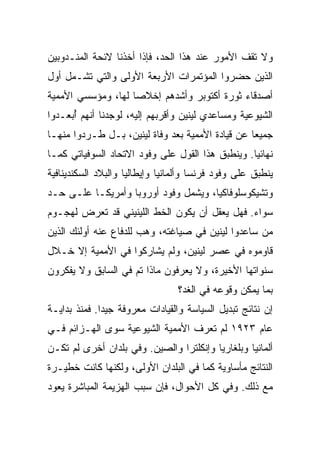 ‫ﻭﻻ ﺘﻘﻑ ﺍﻷﻤﻭﺭ ﻋﻨﺩ ﻫﺫﺍ ﺍﻟﺤﺩ، ﻓﺈﺫﺍ ﺃﺨﺫﻨﺎ ﻻﺌﺤﺔ ﺍﻟﻤﻨـﺩﻭﺒﻴﻥ‬
‫ﺍﻟﺫﻴﻥ ﺤﻀﺭﻭﺍ ﺍﻟﻤﺅﺘﻤﺭﺍﺕ ﺍﻷﺭﺒﻌﺔ ﺍﻷﻭﻟﻰ ﻭﺍﻟﺘﻲ ﺘﺸـﻤل ﺃﻭل‬
‫ﺃﺼﺩﻗﺎﺀ ﺜﻭﺭﺓ ﺃﻜﺘﻭﺒﺭ ﻭﺃﺸﺩﻫﻡ ﺇﺨﻼﺼﺎ ﻟﻬﺎ، ﻭﻤﺅﺴﺴﻲ ﺍﻷﻤﻤﻴﺔ‬
‫ﺍﻟﺸﻴﻭﻋﻴﺔ ﻭﻤﺴﺎﻋﺩﻱ ﻟﻴﻨﻴﻥ ﻭﺃﻗﺭﺒﻬﻡ ﺇﻟﻴﻪ، ﻟﻭﺠﺩﻨﺎ ﺃﻨﻬﻡ ُﺒﻌـﺩﻭﺍ‬
      ‫ﺃ‬
‫ﺠﻤﻴﻌﺎ ﻋﻥ ﻗﻴﺎﺩﺓ ﺍﻷﻤﻤﻴﺔ ﺒﻌﺩ ﻭﻓﺎﺓ ﻟﻴﻨﻴﻥ، ﺒـل ﻁـﺭﺩﻭﺍ ﻤﻨﻬـﺎ‬
‫ﻨﻬﺎﺌﻴﺎ. ﻭﻴﻨﻁﺒﻕ ﻫﺫﺍ ﺍﻟﻘﻭل ﻋﻠﻰ ﻭﻓﻭﺩ ﺍﻻﺘﺤﺎﺩ ﺍﻟﺴﻭﻓﻴﺎﺘﻲ ﻜﻤـﺎ‬
‫ﻴﻨﻁﺒﻕ ﻋﻠﻰ ﻭﻓﻭﺩ ﻓﺭﻨﺴﺎ ﻭﺃﻟﻤﺎﻨﻴﺎ ﻭﺇﻴﻁﺎﻟﻴﺎ ﻭﺍﻟﺒﻼﺩ ﺍﻟﺴﻜﻨﺩﻴﻨﺎﻓﻴﺔ‬
‫ﻭﺘﺸﻴﻜﻭﺴﻠﻭﻓﺎﻜﻴﺎ، ﻭﻴﺸﻤل ﻭﻓﻭﺩ ﺃﻭﺭﻭﺒﺎ ﻭﺃﻤﺭﻴﻜـﺎ ﻋﻠـﻰ ﺤـﺩ‬
‫ﺴﻭﺍﺀ. ﻓﻬل ‪‬ﻌﻘل ﺃﻥ ﻴﻜﻭﻥ ﺍﻟﺨﻁ ﺍﻟﻠﻴﻨﻴﻨﻲ ﻗﺩ ﺘﻌﺭﺽ ﻟﻬﺠـﻭﻡ‬
                                        ‫ﻴ‬
‫ﻤﻥ ﺴﺎﻋﺩﻭﺍ ﻟﻴﻨﻴﻥ ﻓﻲ ﺼﻴﺎﻏﺘﻪ، ﻭﻫﺏ ﻟﻠﺩﻓﺎﻉ ﻋﻨﻪ ﺃﻭﻟﺌﻙ ﺍﻟﺫﻴﻥ‬
                       ‫‪‬‬
‫ﻗﺎﻭﻤﻭﻩ ﻓﻲ ﻋﺼﺭ ﻟﻴﻨﻴﻥ، ﻭﻟﻡ ﻴﺸﺎﺭﻜﻭﺍ ﻓﻲ ﺍﻷﻤﻤﻴﺔ ﺇﻻ ﺨـﻼل‬
‫ﺴﻨﻭﺍﺘﻬﺎ ﺍﻷﺨﻴﺭﺓ، ﻭﻻ ﻴﻌﺭﻓﻭﻥ ﻤﺎﺫﺍ ﺘﻡ ﻓﻲ ﺍﻟﺴﺎﺒﻕ ﻭﻻ ﻴﻔﻜﺭﻭﻥ‬
                                 ‫ﺒﻤﺎ ﻴﻤﻜﻥ ﻭﻗﻭﻋﻪ ﻓﻲ ﺍﻟﻐﺩ؟‬
‫ﺇﻥ ﻨﺘﺎﺌﺞ ﺘﺒﺩﻴل ﺍﻟﺴﻴﺎﺴﺔ ﻭﺍﻟﻘﻴﺎﺩﺍﺕ ﻤﻌﺭﻭﻓﺔ ﺠﻴﺩﺍ. ﻓﻤﻨﺫ ﺒﺩﺍﻴـﺔ‬
‫ﻋﺎﻡ ٣٢٩١ ﻟﻡ ﺘﻌﺭﻑ ﺍﻷﻤﻤﻴﺔ ﺍﻟﺸﻴﻭﻋﻴﺔ ﺴﻭﻯ ﺍﻟﻬـﺯﺍﺌﻡ ﻓـﻲ‬
‫ﺃﻟﻤﺎﻨﻴﺎ ﻭﺒﻠﻐﺎﺭﻴﺎ ﻭﺇﻨﻜﻠﺘﺭﺍ ﻭﺍﻟﺼﻴﻥ. ﻭﻓﻲ ﺒﻠﺩﺍﻥ ﺃﺨﺭﻯ ﻟﻡ ﺘﻜـﻥ‬
‫ﺍﻟﻨﺘﺎﺌﺞ ﻤﺄﺴﺎﻭﻴﺔ ﻜﻤﺎ ﻓﻲ ﺍﻟﺒﻠﺩﺍﻥ ﺍﻷﻭﻟﻰ، ﻭﻟﻜﻨﻬﺎ ﻜﺎﻨﺕ ﺨﻁﻴـﺭﺓ‬
‫ﻤﻊ ﺫﻟﻙ. ﻭﻓﻲ ﻜل ﺍﻷﺤﻭﺍل، ﻓﺈﻥ ﺴﺒﺏ ﺍﻟﻬﺯﻴﻤﺔ ﺍﻟﻤﺒﺎﺸﺭﺓ ﻴﻌﻭﺩ‬
 