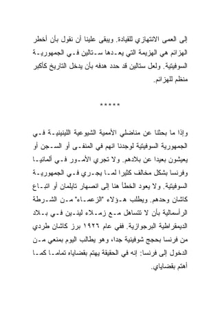 ‫ﺇﻟﻰ ﺍﻟﻌﻤﻰ ﺍﻻﻨﺘﻬﺎﺯﻱ ﻟﻠﻘﻴﺎﺩﺓ. ﻭﻴﺒﻘﻰ ﻋﻠﻴﻨﺎ ﺃﻥ ﻨﻘﻭل ﺒﺄﻥ ﺃﺨﻁﺭ‬
‫ﺍﻟﻬﺯﺍﺌﻡ ﻫﻲ ﺍﻟﻬﺯﻴﻤﺔ ﺍﻟﺘﻲ ﻴﻌـ ‪‬ﻫﺎ ﺴـﺘﺎﻟﻴﻥ ﻓـﻲ ﺍﻟﺠﻤﻬﻭﺭﻴـﺔ‬
                         ‫ﺩ‬
‫ﺍﻟﺴﻭﻓﻴﺘﻴﺔ. ﻭﻟﻌل ﺴﺘﺎﻟﻴﻥ ﻗﺩ ﺤﺩﺩ ﻫﺩﻓﻪ ﺒﺄﻥ ﻴﺩﺨل ﺍﻟﺘﺎﺭﻴﺦ ﻜﺄﻜﺒﺭ‬
                                            ‫ﻤﻨﻅﻡ ﻟﻠﻬﺯﺍﺌﻡ.‬


                        ‫*****‬


‫ﻭﺇﺫﺍ ﻤﺎ ﺒﺤﺜﻨﺎ ﻋﻥ ﻤﻨﺎﻀﻠﻲ ﺍﻷﻤﻤﻴﺔ ﺍﻟﺸﻴﻭﻋﻴﺔ ﺍﻟﻠﻴﻨﻴﻨﻴـﺔ ﻓـﻲ‬
‫ﺍﻟﺠﻤﻬﻭﺭﻴﺔ ﺍﻟﺴﻭﻓﻴﺘﻴﺔ ﻟﻭﺠﺩﻨﺎ ﺍﻨﻬﻡ ﻓﻲ ﺍﻟﻤﻨﻔـﻰ ﺃﻭ ﺍﻟﺴـﺠﻥ ﺃﻭ‬
‫ﻴﻌﻴﺸﻭﻥ ﺒﻌﻴﺩﺍ ﻋﻥ ﺒﻼﺩﻫﻡ. ﻭﻻ ﺘﺠﺭﻱ ﺍﻷﻤـﻭﺭ ﻓـﻲ ﺃﻟﻤﺎﻨﻴـﺎ‬
‫ﻭﻓﺭﻨﺴﺎ ﺒﺸﻜل ﻤﺨﺎﻟﻑ ﻜﺜﻴﺭﺍ ﻟﻤـﺎ ﻴﺠـﺭﻱ ﻓـﻲ ﺍﻟﺠﻤﻬﻭﺭﻴـﺔ‬
‫ﺍﻟﺴﻭﻓﻴﺘﻴﺔ. ﻭﻻ ﻴﻌﻭﺩ ﺍﻟﺨﻁﺄ ﻫﻨﺎ ﺇﻟﻰ ﺍﻨﺼﻬﺎﺭ ﺘﺎﻴﻠﻤﺎﻥ ﺃﻭ ﺍﺘﺒـﺎﻉ‬
‫ﻜﺎﺸﺎﻥ ﻭﺤﺩﻫﻡ. ﻭﻴﻁﻠﺏ ﻫـﺅﻻﺀ "ﺍﻟﺯﻋﻤـﺎﺀ" ﻤـﻥ ﺍﻟﺸـﺭﻁﺔ‬
‫ﺍﻟﺭﺃﺴﻤﺎﻟﻴﺔ ﺒﺄﻥ ﻻ ﺘﺘﺴﺎﻫل ﻤـﻊ ﺯﻤـﻼﺀ ﻟﻴﻨـﻴﻥ ﻓـﻲ ﺒـﻼﺩ‬
‫ﺍﻟﺩﻴﻤﻘﺭﺍﻁﻴﺔ ﺍﻟﺒﺭﺠﻭﺍﺯﻴﺔ. ﻓﻔﻲ ﻋﺎﻡ ٦٢٩١ ﺒﺭﺯ ﻜﺎﺸﺎﻥ ﻁﺭﺩﻱ‬
‫ﻤﻥ ﻓﺭﻨﺴﺎ ﺒﺤﺠﺞ ﺸﻭﻓﻴﻨﻴﺔ ﺠﺩﺍ، ﻭﻫﻭ ﻴﻁﺎﻟﺏ ﺍﻟﻴﻭﻡ ﺒﻤﻨﻌﻲ ﻤـﻥ‬
‫ﺍﻟﺩﺨﻭل ﺇﻟﻰ ﻓﺭﻨﺴﺎ: ﺇﻨﻪ ﻓﻲ ﺍﻟﺤﻘﻴﻘﺔ ﻴﻬﺘﻡ ﺒﻘﻀﺎﻴﺎﻩ ﺘﻤﺎﻤـﺎ ﻜﻤـﺎ‬
                                           ‫ﺃﻫﺘﻡ ﺒﻘﻀﺎﻴﺎﻱ.‬
 