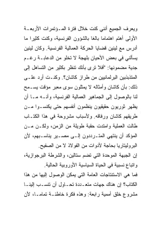 ‫ﻭﻴﻌﺭﻑ ﺍﻟﺠﻤﻴﻊ ﺃﻨﻨﻲ ﻜﻨﺕ ﺨﻼل ﻓﺘﺭﺓ ﺍﻟﻤـﺅﺘﻤﺭﺍﺕ ﺍﻷﺭﺒﻌـﺔ‬
‫ﺍﻷﻭﻟﻰ ﺃﻫﺘﻡ ﺍﻫﺘﻤﺎﻤﺎ ﺒﺎﻟﻐﺎ ﺒﺎﻟﺸﺅﻭﻥ ﺍﻟﻔﺭﻨﺴﻴﺔ، ﻭﻜﻨﺕ ﻜﺜﻴﺭﺍ ﻤﺎ‬
‫ﺃﺩﺭﺱ ﻤﻊ ﻟﻴﻨﻴﻥ ﻗﻀﺎﻴﺎ ﺍﻟﺤﺭﻜﺔ ﺍﻟﻌﻤﺎﻟﻴﺔ ﺍﻟﻔﺭﻨﺴﻴﺔ. ﻭﻜﺎﻥ ﻟﻴﻨﻴﻥ‬
‫ﻴﺴﺄﻟﻨﻲ ﻓﻲ ﺒﻌﺽ ﺍﻷﺤﻴﺎﻥ ﺒﻠﻬﺠﺔ ﻻ ﺘﺨﻠﻭ ﻤﻥ ﺍﻟﺩﻋﺎﺒـﺔ ﺭﻏـﻡ‬
‫ﺠﺩ ‪‬ﺔ ﻤﻀﻤﻭﻨﻬﺎ: "ﺃﻓﻼ ﺘﺭﻯ ﺒﺄﻨﻙ ﺘﻨﻅﺭ ﺒﻜﺜﻴﺭ ﻤﻥ ﺍﻟﺘﺴﺎﻫل ﺇﻟﻰ‬
                                                  ‫ﻴ‬
‫ﺍﻟﻤﺘﺫﺒﺫﺒﻴﻥ ﺍﻟﺒﺭﻟﻤﺎﻨﻴﻴﻥ ﻤﻥ ﻁﺭﺍﺯ ﻜﺎﺸﺎﻥ؟. ﻭﻜﻨـﺕ ﺃﺭﺩ ﻋﻠـﻰ‬
‫ﺫﻟﻙ: ﺒﺄﻥ ﻜﺎﺸﺎﻥ ﻭﺃﻤﺜﺎﻟﻪ ﻻ ﻴﻤﺜﻠﻭﻥ ﺴﻭﻯ ﻤﻌ ‪‬ﺭ ﻤﺅﻗﺕ ﻴﺴـﻤﺢ‬
            ‫ﺒ‬
‫ﻟﻨﺎ ﺒﺎﻟﻭﺼﻭل ﺇﻟﻰ ﺍﻟﺠﻤﺎﻫﻴﺭ ﺍﻟﻌﻤﺎﻟﻴﺔ ﺍﻟﻔﺭﻨﺴﻴﺔ، ﻭﺃﻨـﻪ ﻤـﺎ ﺃﻥ‬
‫ﻴﻅﻬﺭ ﺜﻭﺭﻴﻭﻥ ﺤﻘﻴﻘﻴﻭﻥ ﻴﻨﻅﻤﻭﻥ ﺃﻨﻔﺴﻬﻡ ﺤﺘﻰ ﻴﻜﻨﺴـﻭﺍ ﻤـﻥ‬
‫ﻁﺭﻴﻘﻬﻡ ﻜﺎﺸﺎﻥ ﻭﺭﻓﺎﻗﻪ. ﻭﻷﺴﺒﺎﺏ ﻤﺸﺭﻭﺤﺔ ﻓﻲ ﻫﺫﺍ ﺍﻟﻜﺘـﺎﺏ‬
‫ﻁﺎﻟﺕ ﺍﻟﻌﻤﻠﻴﺔ ﻭﺍﻤﺘﺩﺕ ﺤﻘﺒﺔ ﻁﻭﻴﻠﺔ ﻤﻥ ﺍﻟﺯﻤﻥ، ﻭﻟﻜـﻥ ﻤـﻥ‬
‫ﺍﻟﻤﺅﻜﺩ ﺃﻥ ﻴﻨﺘﻬﻲ ﺍﻟﻤﺘـﺭﺩﺩﻭﻥ ﺇﻟـﻰ ﻤﺼـﻴﺭ ﻴﻨﺎﺴـﺒﻬﻡ، ﻷﻥ‬
       ‫ﺍﻟﺒﺭﻭﻟﻴﺘﺎﺭﻴﺎ ﺒﺤﺎﺠﺔ ﻷﺩﻭﺍﺕ ﻤﻥ ﺍﻟﻔﻭﻻﺫ ﻻ ﻤﻥ ﺍﻟﺼﻔﻴﺢ.‬
‫ﺇﻥ ﺍﻟﺠﺒﻬﺔ ﺍﻟﻤﻭﺤﺩﺓ ﺍﻟﺘﻲ ﺘﻀﻡ ﺴﺘﺎﻟﻴﻥ، ﻭﺍﻟﺸﺭﻁﺔ ﺍﻟﺒﺭﺠﻭﺍﺯﻴﺔ،‬
         ‫ﻭﺍﺘﺒﺎﻉ ﻨﺴﺒﻴﺔ ﻓﻲ ﺍﻟﺤﻴﺎﺓ ﺍﻟﺴﻴﺎﺴﻴﺔ ﺍﻷﻭﺭﻭﺒﻴﺔ ﺍﻟﺤﺎﻟﻴﺔ.‬
‫ﻓﻤﺎ ﻫﻲ ﺍﻻﺴﺘﻨﺘﺎﺠﺎﺕ ﺍﻟﻌﺎﻤﺔ ﺍﻟﺘﻲ ﻴﻤﻜﻥ ﺍﻟﻭﺼﻭل ﺇﻟﻴﻬﺎ ﻤﻥ ﻫﺫﺍ‬
‫ﺍﻟﻜﺘﺎﺏ؟ ﺇﻥ ﻫﻨﺎﻙ ﺠﻬﺎﺕ ﻤﺘﻌـﺩﺩﺓ ﺘﺤـﺎﻭل ﺃﻥ ﺘﻨﺴـﺏ ﺇﻟﻴﻨـﺎ‬
‫ﻤﺸﺭﻭﻉ ﺨﻠﻕ ﺃﻤﻤﻴﺔ ﺭﺍﺒﻌﺔ: ﻭﻫﺫﻩ ﻓﻜﺭﺓ ﺨﺎﻁﺌـﺔ ﺘﻤﺎﻤـﺎ، ﻷﻥ‬
 