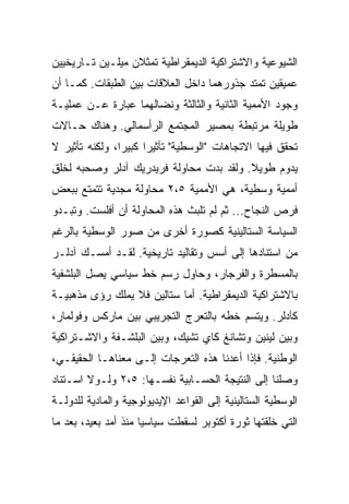 ‫ﺍﻟﺸﻴﻭﻋﻴﺔ ﻭﺍﻻﺸﺘﺭﺍﻜﻴﺔ ﺍﻟﺩﻴﻤﻘﺭﺍﻁﻴﺔ ﺘﻤﺜﻼﻥ ﻤﻴﻠـﻴﻥ ﺘـﺎﺭﻴﺨﻴﻴﻥ‬
‫ﻋﻤﻴﻘﻴﻥ ﺘﻤﺘﺩ ﺠﺫﻭﺭﻫﻤﺎ ﺩﺍﺨل ﺍﻟﻌﻼﻗﺎﺕ ﺒﻴﻥ ﺍﻟﻁﺒﻘﺎﺕ. ﻜﻤـﺎ ﺃﻥ‬
‫ﻭﺠﻭﺩ ﺍﻷﻤﻤﻴﺔ ﺍﻟﺜﺎﻨﻴﺔ ﻭﺍﻟﺜﺎﻟﺜﺔ ﻭﻨﻀﺎﻟﻬﻤﺎ ﻋﺒﺎﺭﺓ ﻋـﻥ ﻋﻤﻠﻴـﺔ‬
‫ﻁﻭﻴﻠﺔ ﻤﺭﺘﺒﻁﺔ ﺒﻤﺼﻴﺭ ﺍﻟﻤﺠﺘﻤﻊ ﺍﻟﺭﺃﺴﻤﺎﻟﻲ. ﻭﻫﻨﺎﻙ ﺤـﺎﻻﺕ‬
‫ﺘﺤﻘﻕ ﻓﻴﻬﺎ ﺍﻻﺘﺠﺎﻫﺎﺕ "ﺍﻟﻭﺴﻁﻴﺔ" ﺘﺄﺜﻴﺭﺍ ﻜﺒﻴﺭﺍ، ﻭﻟﻜﻨﻪ ﺘﺄﺜﻴﺭ ﻻ‬
‫ﻴﺩﻭﻡ ﻁﻭﻴﻼ. ﻭﻟﻘﺩ ﺒﺩﺕ ﻤﺤﺎﻭﻟﺔ ﻓﺭﻴﺩﺭﻴﻙ ﺁﺩﻟﺭ ﻭﺼﺤﺒﻪ ﻟﺨﻠﻕ‬
‫ﺃﻤﻤﻴﺔ ﻭﺴﻁﻴﺔ، ﻫﻲ ﺍﻷﻤﻤﻴﺔ ٥،٢ ﻤﺤﺎﻭﻟﺔ ﻤﺠﺩﻴﺔ ﺘﺘﻤﺘﻊ ﺒﺒﻌﺽ‬
‫ﻓﺭﺹ ﺍﻟﻨﺠﺎﺡ... ﺜﻡ ﻟﻡ ﺘﻠﺒﺙ ﻫﺫﻩ ﺍﻟﻤﺤﺎﻭﻟﺔ ﺃﻥ ﺃﻓﻠﺴﺕ. ﻭﺘﺒـﺩﻭ‬
‫ﺍﻟﺴﻴﺎﺴﺔ ﺍﻟﺴﺘﺎﻟﻴﻨﻴﺔ ﻜﺼﻭﺭﺓ ﺃﺨﺭﻯ ﻤﻥ ﺼﻭﺭ ﺍﻟﻭﺴﻁﻴﺔ ﺒﺎﻟﺭﻏﻡ‬
‫ﻤﻥ ﺍﺴﺘﻨﺎﺩﻫﺎ ﺇﻟﻰ ﺃﺴﺱ ﻭﺘﻘﺎﻟﻴﺩ ﺘﺎﺭﻴﺨﻴﺔ. ﻟﻘـﺩ ﺃﻤﺴـﻙ ﺁﺩﻟـﺭ‬
‫ﺒﺎﻟﻤﺴﻁﺭﺓ ﻭﺍﻟﻔﺭﺠﺎﺭ، ﻭﺤﺎﻭل ﺭﺴﻡ ﺨﻁ ﺴﻴﺎﺴﻲ ﻴﺼل ﺍﻟﺒﻠﺸﻔﻴﺔ‬
‫ﺒﺎﻻﺸﺘﺭﺍﻜﻴﺔ ﺍﻟﺩﻴﻤﻘﺭﺍﻁﻴﺔ. ﺃﻤﺎ ﺴﺘﺎﻟﻴﻥ ﻓﻼ ﻴﻤﻠﻙ ﺭﺅﻯ ﻤﺫﻫﺒﻴـﺔ‬
‫ﻜﺂﺩﻟﺭ. ﻭﻴﺘﺴﻡ ﺨﻁﻪ ﺒﺎﻟﺘﻌﺭﺝ ﺍﻟﺘﺠﺭﻴﺒﻲ ﺒﻴﻥ ﻤﺎﺭﻜﺱ ﻭﻓﻭﻟﻤﺎﺭ،‬
‫ﻭﺒﻴﻥ ﻟﻴﻨﻴﻥ ﻭﺘﺸﺎﻨﻎ ﻜﺎﻱ ﺘﺸﻴﻙ، ﻭﺒﻴﻥ ﺍﻟﺒﻠﺸـﻔﺔ ﻭﺍﻻﺸـﺘﺭﺍﻜﻴﺔ‬
‫ﺍﻟﻭﻁﻨﻴﺔ. ﻓﺈﺫﺍ ﺃﻋﺩﻨﺎ ﻫﺫﻩ ﺍﻟﺘﻌﺭﺠﺎﺕ ﺇﻟـﻰ ﻤﻌﻨﺎﻫـﺎ ﺍﻟﺤﻘﻴﻘـﻲ،‬
‫ﻭﺼﻠﻨﺎ ﺇﻟﻰ ﺍﻟﻨﺘﻴﺠﺔ ﺍﻟﺤﺴـﺎﺒﻴﺔ ﻨﻔﺴـﻬﺎ: ٥،٢ ﻭﻟـﻭﻻ ﺍﺴـﺘﻨﺎﺩ‬
‫ﺍﻟﻭﺴﻁﻴﺔ ﺍﻟﺴﺘﺎﻟﻴﻨﻴﺔ ﺇﻟﻰ ﺍﻟﻘﻭﺍﻋﺩ ﺍﻹﻴﺩﻴﻭﻟﻭﺠﻴﺔ ﻭﺍﻟﻤﺎﺩﻴﺔ ﻟﻠﺩﻭﻟـﺔ‬
‫ﺍﻟﺘﻲ ﺨﻠﻘﺘﻬﺎ ﺜﻭﺭﺓ ﺃﻜﺘﻭﺒﺭ ﻟﺴﻘﻁﺕ ﺴﻴﺎﺴﻴﺎ ﻤﻨﺫ ﺃﻤﺩ ﺒﻌﻴﺩ، ﺒﻌﺩ ﻤﺎ‬
 