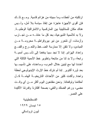 ‫ﺍﺭﺘﻜﺒﺘﻪ ﻤﻥ ﺃﺨﻁﺎﺀ، ﻭﻤﺎ ﺴﺒﺒﺘﻪ ﻤﻥ ﻫﺯﺍﺌﻡ ﻗﺎﺴﻴﺔ. ﻭﻤـﻊ ﺫﻟـﻙ‬
‫ﻓﺈﻥ ﺃﻗﻭﻯ ﺍﻷﺠﻬﺯﺓ ﻋﺎﺠﺯﺓ ﻋﻥ ﺇﻨﻘﺎﺫ ﺴﻴﺎﺴﺔ ﺒﻼ ﺃﻤل، ﻭﻟـﻴﺱ‬
‫ﻫﻨﺎﻙ ﻤﻜﺎﻥ ﻟﻠﺴﺘﺎﻟﻴﻨﻴﺔ ﺒﻴﻥ ﺍﻟﻤﺎﺭﻜﺴﻴﺔ ﻭﺍﻻﺸﺘﺭﺍﻜﻴﺔ ﺍﻟﻭﻁﻨﻴـﺔ.‬
‫ﻭﻻ ﺒﺩ ﻟﻸﻤﻤﻴﺔ ﺍﻟﺸﻴﻭﻋﻴﺔ، ﺒﻌﺩ ﻜل ﻤﺎ ﻋﺎﻨﺘـﻪ ﻤـﻥ ﺘﺠـﺎﺭﺏ‬
‫ﻭﺃﺯﻤﺎﺕ، ﺃﻥ ﺘﺘﺤﺭﺭ ﻤﻥ ﻨﻴﺭ ﺒﻴﺭﻭﻗﺭﺍﻁﻴـﺔ ﻤﺤﺭﻭﻤـﺔ ﻤـﻥ‬
‫ﺍﻟﻤﺒﺎﺩﺉ، ﻭﻻ ﺘﺘﻘﻥ ﺇﻻ ﻤﻤﺎﺭﺴﺔ ﺍﻟﻀـﻐﻁ ﻭﺍﻟﺘﻌـﺭﺝ ﻭﺍﻟﻘﻤـﻊ‬
‫ﻭﺇﻋﺩﺍﺩ ﺍﻟﻬﺯﺍﺌﻡ. ﺇﻨﻨﺎ ﻻ ﻨﺠﺩ ﺴﺒﺒﺎ ﻴﺩﻓﻌﻨﺎ ﺇﻟﻰ ﺘﺄﺴـﻴﺱ ﺃﻤﻤﻴـﺔ‬
‫ﺭﺍﺒﻌﺔ، ﻭﻻ ﺒﺩ ﻟﻨﺎ ﻤﻥ ﻤﺘﺎﺒﻌﺔ ﻭﺘﻁﻭﻴﺭ ﺨﻁ ﺍﻷﻤﻤﻴﺔ ﺍﻟﺜﺎﻟﺜﺔ ﺍﻟﺘﻲ‬
‫ﺃﻋﺩﺩﻨﺎ ﻟﻬﺎ ﻤﻊ ﻟﻴﻨﻴﻥ ﺨﻼل ﺍﻟﺤﺭﺏ، ﻭﺴﺎﻋﺩﻨﺎﻩ ﻋﻠﻰ ﺘﺄﺴﻴﺴـﻬﺎ‬
‫ﺒﻌﺩ ﺜﻭﺭﺓ ﺃﻜﺘﻭﺒﺭ. ﺇﻨﻨﺎ ﻟﻡ ﻨﺘﺭﻙ ﺨﻁ ﺍﻹﺭﺙ ﺍﻹﻴﺩﻴﻭﻟﻭﺠﻲ ﻟﺤﻅﺔ‬
‫ﻭﺍﺤﺩﺓ. ﻭﺃﻜﺩﺕ ﻜﺜﻴﺭ ﻤﻥ ﺍﻷﺤﺩﺍﺙ ﺍﻟﺘﺎﺭﻴﺨﻴـﺔ ﺍﻟﻬﺎﻤـﺔ ﻜـل‬
‫ﺃﺤﻜﺎﻤﻨﺎ ﻭﺘﻭﻗﻌﺎﺘﻨﺎ. ﻭﻨﺤﻥ ﻤﻘﺘﻨﻌﻭﻥ ﺍﻟﻴﻭﻡ ﺃﻜﺜﺭ ﻤـﻥ ﺃﻱ ﻭﻗـﺕ‬
‫ﻤﻀﻰ، ﻭﺭﻏﻡ ﺍﻟﻀﻨﻙ ﻭﺍﻟﻨﻔﻲ، ﺒﺼﺤﺔ ﺃﻓﻜﺎﺭﻨﺎ ﻭﻗﺩﺭﺘﻨﺎ ﺍﻷﻜﻴﺩﺓ‬
                                            ‫ﻋﻠﻰ ﺍﻟﻨﺼﺭ.‬
       ‫ﺍﻟﻘﺴﻁﻨﻁﻴﻨﻴﺔ‬
    ‫٥١ ﻨﻴﺴﺎﻥ ٩٢٩١‬
      ‫ﻟﻴﻭﻥ ﺘﺭﻭﺘﺴﻜﻲ‬
 