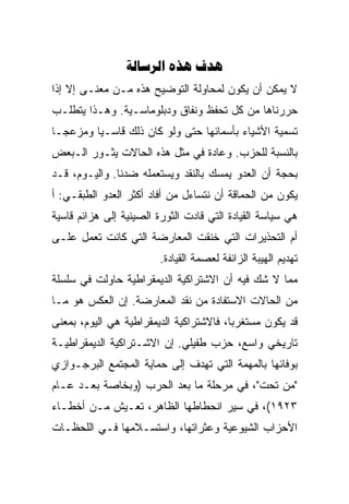 ‫‪  ‬‬
‫ﻻ ﻴﻤﻜﻥ ﺃﻥ ﻴﻜﻭﻥ ﻟﻤﺤﺎﻭﻟﺔ ﺍﻟﺘﻭﻀﻴﺢ ﻫﺫﻩ ﻤـﻥ ﻤﻌﻨـﻰ ﺇﻻ ﺇﺫﺍ‬
‫ﺤﺭﺭﻨﺎﻫﺎ ﻤﻥ ﻜل ﺘﺤ ﹼﻅ ﻭﻨﻔﺎﻕ ﻭﺩﺒﻠﻭﻤﺎﺴـﻴﺔ. ﻭﻫـﺫﺍ ﻴﺘﻁﻠـﺏ‬
                                 ‫ﻔ‬
‫ﺘﺴﻤﻴﺔ ﺍﻷﺸﻴﺎﺀ ﺒﺄﺴﻤﺎﺌﻬﺎ ﺤﺘﻰ ﻭﻟﻭ ﻜﺎﻥ ﺫﻟﻙ ﻗﺎﺴـﻴﺎ ﻭﻤﺯﻋﺠـﺎ‬
‫ﺒﺎﻟﻨﺴﺒﺔ ﻟﻠﺤﺯﺏ. ﻭﻋﺎﺩﺓ ﻓﻲ ﻤﺜل ﻫﺫﻩ ﺍﻟﺤﺎﻻﺕ ﻴﺜـﻭﺭ ﺍﻟـﺒﻌﺽ‬
‫ﺒﺤﺠﺔ ﺃﻥ ﺍﻟﻌﺩﻭ ﻴﻤﺴﻙ ﺒﺎﻟﻨﻘﺩ ﻭﻴﺴﺘﻌﻤﻠﻪ ﻀﺩﻨﺎ. ﻭﺍﻟﻴـﻭﻡ، ﻗـﺩ‬
‫ﻴﻜﻭﻥ ﻤﻥ ﺍﻟﺤﻤﺎﻗﺔ ﺃﻥ ﻨﺘﺴﺎﺀل ﻤﻥ ﺃﻓﺎﺩ ﺃﻜﺜﺭ ﺍﻟﻌﺩﻭ ﺍﻟﻁﺒﻘـﻲ: ﺃ‬
‫ﻫﻲ ﺴﻴﺎﺴﺔ ﺍﻟﻘﻴﺎﺩﺓ ﺍﻟﺘﻲ ﻗﺎﺩﺕ ﺍﻟﺜﻭﺭﺓ ﺍﻟﺼﻴﻨﻴﺔ ﺇﻟﻰ ﻫﺯﺍﺌﻡ ﻗﺎﺴﻴﺔ‬
‫ﺃﻡ ﺍﻟﺘﺤﺫﻴﺭﺍﺕ ﺍﻟﺘﻲ ﺨﻨﻘﺕ ﺍﻟﻤﻌﺎﺭﻀﺔ ﺍﻟﺘﻲ ﻜﺎﻨﺕ ﺘﻌﻤل ﻋﻠـﻰ‬
                         ‫ﺘﻬﺩﻴﻡ ﺍﻟﻬﻴﺒﺔ ﺍﻟﺯﺍﺌﻔﺔ ﻟﻌﺼﻤﺔ ﺍﻟﻘﻴﺎﺩﺓ.‬
‫ﻤﻤﺎ ﻻ ﺸﻙ ﻓﻴﻪ ﺃﻥ ﺍﻻﺸﺘﺭﺍﻜﻴﺔ ﺍﻟﺩﻴﻤﻘﺭﺍﻁﻴﺔ ﺤﺎﻭﻟﺕ ﻓﻲ ﺴﻠﺴﻠﺔ‬
‫ﻤﻥ ﺍﻟﺤﺎﻻﺕ ﺍﻻﺴﺘﻔﺎﺩﺓ ﻤﻥ ﻨﻘﺩ ﺍﻟﻤﻌﺎﺭﻀﺔ. ﺇﻥ ﺍﻟﻌﻜﺱ ﻫﻭ ﻤـﺎ‬
‫ﻗﺩ ﻴﻜﻭﻥ ﻤﺴﺘﻐﺭﺒﺎ، ﻓﺎﻻﺸﺘﺭﺍﻜﻴﺔ ﺍﻟﺩﻴﻤﻘﺭﺍﻁﻴﺔ ﻫﻲ ﺍﻟﻴﻭﻡ، ﺒﻤﻌﻨﻰ‬
‫ﺘﺎﺭﻴﺨﻲ ﻭﺍﺴﻊ، ﺤﺯﺏ ﻁﻔﻴﻠﻲ. ﺇﻥ ﺍﻻﺸـﺘﺭﺍﻜﻴﺔ ﺍﻟﺩﻴﻤﻘﺭﺍﻁﻴـﺔ‬
‫ﺒﻭﻓﺎﺌﻬﺎ ﺒﺎﻟﻤﻬﻤﺔ ﺍﻟﺘﻲ ﺘﻬﺩﻑ ﺇﻟﻰ ﺤﻤﺎﻴﺔ ﺍﻟﻤﺠﺘﻤﻊ ﺍﻟﺒﺭﺠـﻭﺍﺯﻱ‬
‫"ﻤﻥ ﺘﺤﺕ"، ﻓﻲ ﻤﺭﺤﻠﺔ ﻤﺎ ﺒﻌﺩ ﺍﻟﺤﺭﺏ )ﻭﺒﺨﺎﺼﺔ ﺒﻌـﺩ ﻋـﺎﻡ‬
‫٣٢٩١(، ﻓﻲ ﺴﻴﺭ ﺍﻨﺤﻁﺎﻁﻬﺎ ﺍﻟﻅﺎﻫﺭ، ﺘﻌـﻴﺵ ﻤـﻥ ﺃﺨﻁـﺎﺀ‬
‫ﺍﻷﺤﺯﺍﺏ ﺍﻟﺸﻴﻭﻋﻴﺔ ﻭﻋﺜﺭﺍﺘﻬﺎ، ﻭﺍﺴﺘﺴـﻼﻤﻬﺎ ﻓـﻲ ﺍﻟﻠﺤﻅـﺎﺕ‬
 