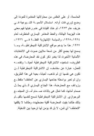 ‫ﺍﻟﺤﺎﺴﻤﺔ، ﺃﻭ ﻋﻠﻰ ﺍﻟﻌﻜﺱ ﻤﻥ ﻤﺤﺎﻭﻻﺘﻬﺎ ﺍﻟﻤﻐﺎﻤﺭﺓ ﻟﻠﻌﻭﺩﺓ ﺇﻟﻰ‬
‫ﻭﻀﻊ ﺜﻭﺭﻱ ﻓﺎﺕ ﺃﻭﺍﻨﻪ. ﺍﺴﺘﺴﻼﻡ ﺍﻷﻤﻤﻴـﺔ ﺍﻟﺸـﻴﻭﻋﻴﺔ ﻓـﻲ‬
‫ﺨﺭﻴﻑ ﻋﺎﻡ ٣٢٩١، ﺜﻡ ﻋﻨﺎﺩ ﺍﻟﻘﻴﺎﺩﺓ ﻓﻲ ﻋﺩﻡ ﺭﻏﺒﺘﻬﺎ ﻓﻬﻡ ﻤﻌﻨﻰ‬
‫ﻫﺫﻩ ﺍﻟﻬﺯﻴﻤﺔ ﺍﻟﻬﺎﺌﻠﺔ، ﻭﺍﻟﺨﻁ ﺍﻟﻤﻐﺎﻤﺭ ﺍﻟﻴﺴﺎﺭﻱ ﺍﻟﻤﺘﻁﺭﻑ ﻟﻌﺎﻡ‬
‫٤٢٩١–٥٢٩١، ﻭﺍﻟﺴﻴﺎﺴﺔ ﺍﻹﻨﺘﻬﺎﺯﻴﺔ ﺍﻟﻔﻅـﺔ ﻓـﻲ ٦٢٩١–‬
‫٧٢٩١: ﻫﺫﺍ ﻤﺎ ﻴﺩﻋﻡ ﻤﻭﺍﻗﻊ ﺍﻹﺸﺘﺭﺍﻜﻴﺔ ﺍﻟﺩﻴﻤﻘﺭﺍﻁﻴـﺔ، ﻭﻤـﺎ‬
‫ﻴﺴﻤﺢ ﻟﻬﺎ ﺒﺠﻤﻊ ﺃﻜﺜﺭ ﻤﻥ ﺘﺴﻌﺔ ﻤﻼﻴﻴﻥ ﺼﻭﺕ ﻓﻲ ﺍﻻﻨﺘﺨﺎﺒﺎﺕ‬
‫ﺍﻷﻟﻤﺎﻨﻴﺔ ﺍﻷﺨﻴﺭﺓ، ﻟﺫﺍ ﻴﻐﺩﻭ ﺫﻜﺭ ﻜﻭﻥ ﻨﻘﺩ ﺍﻟﻤﻌﺎﺭﻀﺔ، ﻓﻲ ﻫﺫﻩ‬
‫ﺍﻟﻅﺭﻭﻑ، ﺘﺴﺘﻌﻴﺩﻩ ﺍﻻﺸﺘﺭﺍﻜﻴﺔ ﺍﻟﺩﻴﻤﻘﺭﺍﻁﻴﺔ ﺃﺤﻴﺎﻨـﺎ ﻭﺘﻘﺩﻤـﻪ‬
‫ﻟﻠﻌﻤل، ﻋﺒﺎﺭﺓ ﻋﻥ ﺴﻔﺎﺴﻑ، ﺇﻥ ﺍﻻﺸﺘﺭﺍﻜﻴﺔ ﺍﻟﺩﻴﻤﻘﺭﺍﻁﻴﺔ ﻟـﻥ‬
‫ﺘﻜﻭﻥ ﻫﻲ ﻨﻔﺴﻬﺎ ﺇﻥ ﻟﻡ ﺘﺫﻫﺏ، ﺃﺤﻴﺎﻨﺎ، ﺒﻌﻴﺩﺍ ﻓﻲ ﻫﺫﺍ ﺍﻟﻁﺭﻴﻕ،‬
‫ﻭﺇﻥ ﻟﻡ ﺘﻌﺒﺭ ﺒﻭﺍﺴﻁﺔ ﺠﻨﺎﺤﻬﺎ ﺍﻟﻴﺴﺎﺭﻱ ﻋﻥ "ﺘﻌﺎﻁﻑ" ﻤﺘﻘﻁـﻊ‬
‫ﻭﺯﻭﺍﺌﻑ ﻤﻊ ﺍﻟﻤﻌﺎﺭﻀﺔ، ﻫﺫﺍ ﺍﻟﺠﻨﺎﺡ ﺍﻟﻴﺴﺎﺭﻱ ﺍﻟـﺫﻱ ﻴﻤﺜـل‬
‫ﺼﻤﺎﻡ ﺃﻤﺎﻨﻬﺎ، ﻜﻤﺎ ﺘﻤﺜل ﻫﻲ ﺒﺎﻟﺫﺍﺕ ﺼـﻤﺎﻡ ﺃﻤـﺎﻥ ﺍﻟﻤﺠﺘﻤـﻊ‬
‫ﺍﻟﺒﺭﺠﻭﺍﺯﻱ. ﺇﻥ ﺍﻻﺸﺘﺭﺍﻜﻴﺔ ﺍﻟﺩﻴﻤﻘﺭﺍﻁﻴﺔ ﺘﺴﻤﺢ ﻟﻨﻔﺴﻬﺎ ﺒﺎﻟﻘﻴـﺎﻡ‬
‫ﺒﺫﻟﻙ ﻁﺎﻟﻤﺎ ﺒﻘﻴﺕ ﺍﻟﻤﻌﺎﺭﻀﺔ ﺃﻗﻠﻴﺔ ﻤﻀﻁﻬﺩﺓ، ﻭﻁﺎﻟﻤﺎ ﻻ ﻴﻜﹼﻔﻬﺎ‬
   ‫ﻠ‬
  ‫"ﺍﻟﺘﻌﺎﻁﻑ" ﺃﻱ ﺜﻤﻥ، ﻻ ﺒل ﻗﺩ ﻴﺅﻤﻥ ﻟﻬﺎ ﺘﺭﺤﻴﺒﺎ ﺒﻴﻥ ﺍﻟﺸﻐﻴﻠﺔ.‬
 