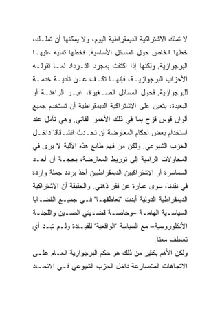 ‫ﻻ ﺘﻤﻠﻙ ﺍﻻﺸﺘﺭﺍﻜﻴﺔ ﺍﻟﺩﻴﻤﻘﺭﺍﻁﻴﺔ ﺍﻟﻴﻭﻡ، ﻭﻻ ﻴﻤﻜﻨﻬﺎ ﺃﻥ ﺘﻤﻠـﻙ،‬
‫ﺨ ﹼﻬﺎ ﺍﻟﺨﺎﺹ ﺤﻭل ﺍﻟﻤﺴﺎﺌل ﺍﻷﺴﺎﺴﻴﺔ: ﻓﺨ ﹼﻬﺎ ﺘﻤﻠﻴﻪ ﻋﻠﻴﻬـﺎ‬
               ‫ﻁ‬                                 ‫ﻁ‬
‫ﺍﻟﺒﺭﺠﻭﺍﺯﻴﺔ. ﻭﻟﻜﻨﻬﺎ ﺇﺫﺍ ﺍﻜﺘﻔﺕ ﺒﻤﺠﺭﺩ ﺍﻟﺘـﺭﺩﺍﺩ ﻟﻤـﺎ ﺘﻘﻭﻟـﻪ‬
‫ﺍﻷﺤﺯﺍﺏ ﺍﻟﺒﺭﺠﻭﺍﺯﻴـﺔ، ﻓﺈﻨﻬـﺎ ﺘﻜـﻑ ﻋـﻥ ﺘﺄﺩﻴـﺔ ﺨﺩﻤـﺔ‬
‫ﻟﻠﺒﺭﺠﻭﺍﺯﻴﺔ. ﻓﺤﻭل ﺍﻟﻤﺴﺎﺌل ﺍﻟﺼـﻐﻴﺭﺓ، ﻏﻴـﺭ ﺍﻟﺭﺍﻫﻨـﺔ ﺃﻭ‬
‫ﺍﻟﺒﻌﻴﺩﺓ، ﻴﺘﻌﻴﻥ ﻋﻠﻰ ﺍﻻﺸﺘﺭﺍﻜﻴﺔ ﺍﻟﺩﻴﻤﻘﺭﺍﻁﻴﺔ ﺃﻥ ﺘﺴﺘﺨﺩﻡ ﺠﻤﻴﻊ‬
‫ﺃﻟﻭﺍﻥ ﻗﻭﺱ ﻗﺯﺡ ﺒﻤﺎ ﻓﻲ ﺫﻟﻙ ﺍﻷﺤﻤﺭ ﺍﻟﻘﺎﻨﻲ. ﻭﻫﻲ ﺘﺄﻤل ﻋﻨﺩ‬
‫ﺍﺴﺘﺨﺩﺍﻡ ﺒﻌﺽ ﺃﺤﻜﺎﻡ ﺍﻟﻤﻌﺎﺭﻀﺔ ﺃﻥ ﹸﺤـﺩﺙ ﺍﻨﺸـﻘﺎﻗﺎ ﺩﺍﺨـل‬
                   ‫ﺘ‬
‫ﺍﻟﺤﺯﺏ ﺍﻟﺸﻴﻭﻋﻲ. ﻭﻟﻜﻥ ‪‬ﻥ ﻓﻬﻡ ﻁﺎﺒﻊ ﻫﺫﻩ ﺍﻵﻟﻴﺔ ﻻ ﻴﺭﻯ ﻓﻲ‬
                             ‫ﻤ‬
‫ﺍﻟﻤﺤﺎﻭﻻﺕ ﺍﻟﺭﺍﻤﻴﺔ ﺇﻟﻰ ﺘﻭﺭﻴﻁ ﺍﻟﻤﻌﺎﺭﻀﺔ، ﺒﺤﺠـﺔ ﺃﻥ ﺃﺤـﺩ‬
‫ﺍﻟﺴﻤﺎﺴﺭﺓ ﺃﻭ ﺍﻻﺸﺘﺭﺍﻜﻴﻴﻥ ﺍﻟﺩﻴﻤﻘﺭﺍﻁﻴﻴﻥ ﺃﺨﺫ ﻴﺭﺩﺩ ﺠﻤﻠﺔ ﻭﺍﺭﺩﺓ‬
‫ﻓﻲ ﻨﻘﺩﻨﺎ، ﺴﻭﻯ ﻋﺒﺎﺭﺓ ﻋﻥ ﻓﻘﺭ ﺫﻫﻨﻲ. ﻭﺍﻟﺤﻘﻴﻘﺔ ﺃﻥ ﺍﻻﺸﺘﺭﺍﻜﻴﺔ‬
‫ﺍﻟﺩﻴﻤﻘﺭﺍﻁﻴﺔ ﺍﻟﺩﻭﻟﻴﺔ ﺃﺒﺩﺕ "ﺘﻌﺎﻁﻔﻬـﺎ" ﻓـﻲ ﺠﻤﻴـﻊ ﺍﻟﻘﻀـﺎﻴﺎ‬
‫ﺍﻟﺴﻴﺎﺴـﻴﺔ ﺍﻟﻬﺎﻤـﺔ –ﻭﺨﺎﺼـﺔ ﻗﻀـﻴﺘﻲ ﺍﻟﺼـﻴﻥ ﻭﺍﻟﻠﺠﻨـﺔ‬
 ‫ـ‬         ‫ـ‬       ‫ـ‬    ‫ـ‬       ‫ـ‬        ‫ـ‬
‫ﺍﻷﻨﻜﻠﻭﺭﻭﺴﻴﺔ– ﻤﻊ ﺍﻟﺴﻴﺎﺴﺔ "ﺍﻟﻭﺍﻗﻌﻴﺔ" ﻟﻠﻘﻴـﺎﺩﺓ ﻭﻟـﻡ ﺘﺒـﺩ ﺃﻱ‬
                                           ‫ﺘﻌﺎﻁﻑ ﻤﻌﻨﺎ.‬
‫ﻭﻟﻜﻥ ﺍﻷﻫﻡ ﺒﻜﺜﻴﺭ ﻤﻥ ﺫﻟﻙ ﻫﻭ ﺤﻜﻡ ﺍﻟﺒﺭﺠﻭﺍﺯﻴﺔ ﺍﻟﻌـﺎﻡ ﻋﻠـﻰ‬
‫ﺍﻻﺘﺠﺎﻫﺎﺕ ﺍﻟﻤﺘﺼﺎﺭﻋﺔ ﺩﺍﺨل ﺍﻟﺤﺯﺏ ﺍﻟﺸﻴﻭﻋﻲ ﻓـﻲ ﺍﻻﺘﺤـﺎﺩ‬
 