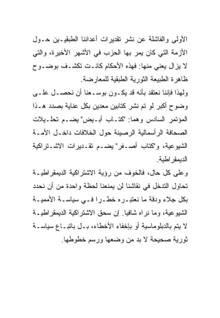 ‫ﺍﻷﻭﻟﻰ ﻭﺍﻟﻔﺎﺸﻠﺔ ﻋﻥ ﻨﺸﺭ ﺘﻘﺩﻴﺭﺍﺕ ﺃﻋﺩﺍﺌﻨﺎ ﺍﻟﻁﺒﻘﻴـﻴﻥ ﺤـﻭل‬
‫ﺍﻷﺯﻤﺔ ﺍﻟﺘﻲ ﻜﺎﻥ ﻴﻤﺭ ﺒﻬﺎ ﺍﻟﺤﺯﺏ ﻓﻲ ﺍﻷﺸﻬﺭ ﺍﻷﺨﻴﺭﺓ، ﻭﺍﻟﺘﻲ‬
‫ﻻ ﻴﺯﺍل ﻴﻌﻨﻲ ﻤﻨﻬﺎ: ﻓﻬﺫﻩ ﺍﻷﺤﻜﺎﻡ ﻜﺎﻨـﺕ ﺘﻜﺸـﻑ ﺒﻭﻀـﻭﺡ‬
                ‫ﻅﺎﻫﺭﺓ ﺍﻟﻁﺒﻴﻌﺔ ﺍﻟﺜﻭﺭﻴﺔ ﺍﻟﻁﺒﻘﻴﺔ ﻟﻠﻤﻌﺎﺭﻀﺔ.‬
‫ﻭﻟﻬﺫﺍ ﻓﺈﻨﻨﺎ ﻨﻌﺘﻘﺩ ﺒﺄﻨﻪ ﻗﺩ ﻴﻜـﻭﻥ ﺒﻭﺴـﻌﻨﺎ ﺃﻥ ﻨﺤﺼـل ﻋﻠـﻰ‬
‫ﻭﻀﻭﺡ ﺃﻜﺒﺭ ﻟﻭ ﺘﻡ ﻨﺸﺭ ﻜﺘﺎﺒﻴﻥ ﻤﻌﺩﻴﻥ ﺒﻜل ﻋﻨﺎﻴﺔ ﺒﺼﺩﺩ ﻫـﺫﺍ‬
‫ﺍﻟﻤﺅﺘﻤﺭ ﺍﻟﺴﺎﺩﺱ ﻭﻫﻤﺎ: "ﻜﺘـﺎﺏ ﺃﺒـﻴﺽ" ﻴﻀـﻡ ﺘﺤﻠـﻴﻼﺕ‬
‫ﺍﻟﺼﺤﺎﻓﺔ ﺍﻟﺭﺃﺴﻤﺎﻟﻴﺔ ﺍﻟﺭﺼﻴﻨﺔ ﺤﻭل ﺍﻟﺨﻼﻓﺎﺕ ﺩﺍﺨـل ﺍﻷﻤـﺔ‬
‫ﺍﻟﺸﻴﻭﻋﻴﺔ، ﻭ"ﻜﺘﺎﺏ ﺃﺼـﻔﺭ" ﻴﻀـﻡ ﺘﻘـﺩﻴﺭﺍﺕ ﺍﻻﺸـﺘﺭﺍﻜﻴﺔ‬
                                           ‫ﺍﻟﺩﻴﻤﻘﺭﺍﻁﻴﺔ.‬
‫ﻭﻋﻠﻰ ﻜل ﺤﺎل، ﻓﺎﻟﺨﻭﻑ ﻤﻥ ﺭﺅﻴﺔ ﺍﻻﺸﺘﺭﺍﻜﻴﺔ ﺍﻟﺩﻴﻤﻘﺭﺍﻁﻴـﺔ‬
‫ﺘﺤﺎﻭل ﺍﻟﺘﺩﺨل ﻓﻲ ﻨﻘﺎﺸﻨﺎ ﻟﻥ ﻴﻤﻨﻌﻨﺎ ﻟﺤﻅﺔ ﻭﺍﺤﺩﺓ ﻤﻥ ﺃﻥ ﻨﺤﺩﺩ‬
‫ﺒﻜل ﺠﻼﺀ ﻭﺩﻗﺔ ﻤﺎ ﻨﻌﺘﺒـﺭﻩ ﺨﻁـﺭﺍ ﻓـﻲ ﺴﻴﺎﺴـﺔ ﺍﻷﻤﻤﻴـﺔ‬
‫ﺍﻟﺸﻴﻭﻋﻴﺔ، ﻭﻤﺎ ﻨﺭﺍﻩ ﺸﺎﻓﻴﺎ. ﺇﻥ ﺴﺤﻕ ﺍﻻﺸﺘﺭﺍﻜﻴﺔ ﺍﻟﺩﻴﻤﻘﺭﺍﻁﻴـﺔ‬
‫ﻻ ﻴﺘﻡ ﺒﺎﻟﺩﺒﻠﻭﻤﺎﺴﻴﺔ ﺃﻭ ﺒﺈﺨﻔﺎﺀ ﺍﻷﺨﻁﺎﺀ، ﺒـل ﺒﺎﺘﺒـﺎﻉ ﺴﻴﺎﺴـﺔ‬
          ‫ﺜﻭﺭﻴﺔ ﺼﺤﻴﺤﺔ ﻻ ﺒﺩ ﻤﻥ ﻭﻀﻌﻬﺎ ﻭﺭﺴﻡ ﺨﻁﻭﻁﻬﺎ.‬
 