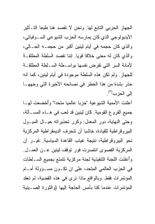 ‫ﺍﻟﺠﻬﺎﺯ ﺍﻟﺤﺯﺒﻲ ﺍﻟﺘﺎﺒﻊ ﻟﻬﺎ. ﻭﻨﺤﻥ ﻻ ﻨﻘﺼﺩ ﻫﻨﺎ ﻁﺒﻌﺎ ﺍﻟﺘـﺄﺜﻴﺭ‬
‫ﺍﻷﻴﺩﻴﻭﻟﻭﺠﻲ ﺍﻟﺫﻱ ﻜﺎﻥ ﻴﻤﺎﺭﺴﻪ ﺍﻟﺤﺯﺏ ﺍﻟﺸﻴﻭﻋﻲ ﺍﻟﺴـﻭﻓﻴﺎﺘﻲ،‬
‫ﻭﺍﻟﺫﻱ ﻜﺎﻥ ﺤﺠﻤﻪ ﻓﻲ ﺃﻴﺎﻡ ﻟﻴﻨﻴﻥ ﺃﻜﺒﺭ ﻤﻥ ﺤﺠﻤـﻪ ﺍﻟﺤـﺎﻟﻲ،‬
‫ﻭﺍﻟﺫﻱ ﻜﺎﻥ ﻟﻪ ﻤﻌﻨﻰ ﺨﻼﻗﺎ ﻗﻭﻴﺎ. ﺇﻨﻨﺎ ﻨﻘﺼﺩ ﺍﻟﺴﻠﻁﺔ ﺍﻟﻤﻁﻠﻘـﺔ‬
‫ﻷﻤﺎﻨﺔ ﺍﻟﺴﺭ ﺍﻟﺘﻲ ﺘﻔﺭﺽ ﻨﻔﺴﻬﺎ ﺒﻭﺍﺴـﻁﺔ ﺍﻟﺴـﻠﻁﺔ ﺍﻟﻤﻁﻠﻘـﺔ‬
‫ﻟﻠﺠﻬﺎﺯ. ﻭﻟﻡ ﺘﻜﻥ ﻫﺫﻩ ﺍﻟﺴﻠﻁﺔ ﻤﻭﺠﻭﺩﺓ ﻓﻲ ﺃﻴﺎﻡ ﻟﻴﻨﻴﻥ، ﻜﻤﺎ ﺃﻨﻪ‬
‫ﺤ ﹼﺭ ﺒﺸﺩﺓ ﻤﻥ ﻫﺫﺍ ﺍﻟﺨﻁﺭ ﻓﻲ ﻨﺼﺎﺌﺤﻪ ﺍﻷﺨﻴﺭﺓ ﺍﻟﺘﻲ ﻭﺠﻬﻬـﺎ‬
                                                ‫ﺫ‬
                                           ‫ﺇﻟﻰ ﺍﻟﺤﺯﺏ)٣(.‬
‫ﺃﻋﻠﻨﺕ ﺍﻷﻤﻤﻴﺔ ﺍﻟﺸﻴﻭﻋﻴﺔ "ﺤﺯﺒﺎ ﻋﺎﻟﻤﻴﺎ ﻤﺘﺤﺩﺍ" ﻭُﺨﻀﻌﺕ ﻟﻬـﺎ‬
         ‫ﺃ‬
‫ﺠﻤﻴﻊ ﺍﻟﻔﺭﻭﻉ ﺍﻟﻘﻭﻤﻴﺔ. ﻜﺎﻥ ﻟﻴﻨﻴﻥ ﻗﺩ ﻟﻌﺏ ﻓﻲ ﻫـﺫﻩ ﺍﻟﻤﺴـﺄﻟﺔ،‬
‫ﻭﺤﺘﻰ ﺍﻟﻨﻬﺎﻴﺔ، ﺩﻭﺭ ﺍﻟﻤﻌ ‪‬ل: ﻭﻜ ‪‬ﺭ ﺘﺤﺫﻴﺭﺍﺘﻪ ﺤﻴـﺎل ﺍﻟﻤﻴـﻭل‬
                        ‫ﺭ‬      ‫ﺩ‬
‫ﺍﻟﺒﻴﺭﻭﻗﺭﺍﻁﻴﺔ ﻟﻠﻘﻴﺎﺩﺓ، ﺨﺎﺸﻴﺎ ﺃﻥ ﺘﻨﺤﺭﻑ ﺍﻟﺩﻴﻤﻘﺭﺍﻁﻴﺔ ﺍﻟﻤﺭﻜﺯﻴﺔ‬
‫ﻨﺤﻭ ﺍﻟﺒﻴﺭﻭﻗﺭﺍﻁﻴﺔ، ﻨﺘﻴﺠﺔ ﻏﻴﺎﺏ ﺍﻟﻘﺎﻋﺩﺓ ﺍﻟﺴﻴﺎﺴﻴﺔ. ﻏﻴـﺭ ﺃﻥ‬
‫ﺍﻟﻤﺭﻜﺯﻴﺔ ﺍﻟﻘﺼﻭﻯ ﺍﻨﺘﺼﺭﺕ ﻓﻭﺭ ﺘﻭﻗﻑ ﻟﻴﻨﻴﻥ ﻋـﻥ ﺍﻟﻌﻤـل.‬
‫ﻭُﻋﻠﻨﺕ ﺍﻟﻠﺠﻨﺔ ﺍﻟﺘﻨﻔﻴﺫﻴﺔ ﻟﺠﻨﺔ ﻤﺭﻜﺯﻴﺔ ﺘﺘﻤﺘﻊ ﺒﺠﻤﻴﻊ ﺍﻟﺴـﻠﻁﺎﺕ‬
                                                      ‫ﺃ‬
‫ﻓﻲ ﺍﻟﺤﺯﺏ ﺍﻟﻌﺎﻟﻤﻲ ﺍﻟﻤﺘﺤﺩ، ﻋﻠﻰ ﺍﻥ ﺘﻜـﻭﻥ ﻤﺴـﺅﻭﻟﺔ ﺃﻤـﺎﻡ‬
‫ﺍﻟﻤﺅﺘﻤﺭﺍﺕ ﻓﻘﻁ. ﻭﺒﺎﻟﻭﺍﻗﻊ ﻤﺎﺫﺍ ﻨﺭﻯ ﻓﻲ ﻫﺫﻩ ﺍﻟﻘﻀﻴﺔ، ﻟﻡ ﹸﻌﻘﺩ‬
   ‫ﺘ‬
‫ﺍﻟﻤﺅﺘﻤﺭﺍﺕ ﻋﻨﺩﻤﺎ ﻜﻨﺎ ﺒﺄﻤﺱ ﺍﻟﺤﺎﺠﺔ ﺇﻟﻴﻬﺎ )ﻭﺍﻟﺜﻭﺭﺓ ﺍﻟﺼـﻴﻨﻴﺔ‬
                               ‫‪‬‬
 