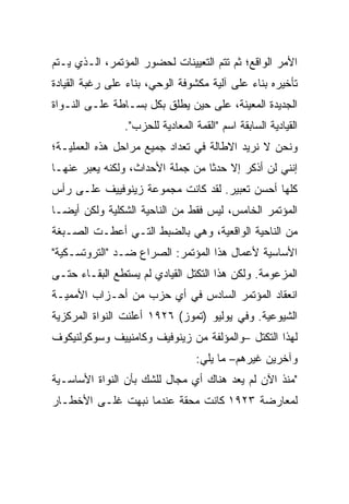 ‫ﺍﻷﻤﺭ ﺍﻟﻭﺍﻗﻊ؛ ﺜﻡ ﺘﺘﻡ ﺍﻟﺘﻌﻴﻴﻨﺎﺕ ﻟﺤﻀﻭﺭ ﺍﻟﻤﺅﺘﻤﺭ، ﺍﻟـﺫﻱ ﻴـﺘﻡ‬
‫ﺘﺄﺨﻴﺭﻩ ﺒﻨﺎﺀ ﻋﻠﻰ ﺁﻟﻴﺔ ﻤﻜﺸﻭﻓﺔ ﺍﻟﻭﺤﻲ، ﺒﻨﺎﺀ ﻋﻠﻰ ﺭﻏﺒﺔ ﺍﻟﻘﻴﺎﺩﺓ‬
‫ﺍﻟﺠﺩﻴﺩﺓ ﺍﻟﻤﻌﻴﻨﺔ، ﻋﻠﻰ ﺤﻴﻥ ‪‬ﻁﻠﻕ ﺒﻜل ﺒﺴـﺎﻁﺔ ﻋﻠـﻰ ﺍﻟﻨـﻭﺍﺓ‬
                           ‫ﻴ‬
                ‫ﺍﻟﻘﻴﺎﺩﻴﺔ ﺍﻟﺴﺎﺒﻘﺔ ﺍﺴﻡ "ﺍﻟﻘﻤﺔ ﺍﻟﻤﻌﺎﺩﻴﺔ ﻟﻠﺤﺯﺏ".‬
‫ﻭﻨﺤﻥ ﻻ ﻨﺭﻴﺩ ﺍﻻﻁﺎﻟﺔ ﻓﻲ ﺘﻌﺩﺍﺩ ﺠﻤﻴﻊ ﻤﺭﺍﺤل ﻫﺫﻩ ﺍﻟﻌﻤﻠﻴـﺔ؛‬
‫ﺇﻨﻨﻲ ﻟﻥ ﺃﺫﻜﺭ ﺇﻻ ﺤﺩﺜﺎ ﻤﻥ ﺠﻤﻠﺔ ﺍﻷﺤﺩﺍﺙ، ﻭﻟﻜﻨﻪ ﻴﻌﺒﺭ ﻋﻨﻬـﺎ‬
       ‫‪‬‬
‫ﻜﻠﻬﺎ ﺃﺤﺴﻥ ﺘﻌﺒﻴﺭ. ﻟﻘﺩ ﻜﺎﻨﺕ ﻤﺠﻤﻭﻋﺔ ﺯﻴﻨﻭﻓﻴﻴﻑ ﻋﻠـﻰ ﺭﺃﺱ‬
‫ﺍﻟﻤﺅﺘﻤﺭ ﺍﻟﺨﺎﻤﺱ، ﻟﻴﺱ ﻓﻘﻁ ﻤﻥ ﺍﻟﻨﺎﺤﻴﺔ ﺍﻟﺸﻜﻠﻴﺔ ﻭﻟﻜﻥ ﺃﻴﻀـﺎ‬
‫ﻤﻥ ﺍﻟﻨﺎﺤﻴﺔ ﺍﻟﻭﺍﻗﻌﻴﺔ، ﻭﻫﻲ ﺒﺎﻟﻀﺒﻁ ﺍﻟﺘـﻲ ﺃﻋﻁـﺕ ﺍﻟﺼـﺒﻐﺔ‬
‫ﺍﻷﺴﺎﺴﻴﺔ ﻷﻋﻤﺎل ﻫﺫﺍ ﺍﻟﻤﺅﺘﻤﺭ: ﺍﻟﺼﺭﺍﻉ ﻀـﺩ "ﺍﻟﺘﺭﻭﺘﺴـﻜﻴﺔ"‬
‫ﺍﻟﻤﺯﻋﻭﻤﺔ. ﻭﻟﻜﻥ ﻫﺫﺍ ﺍﻟﺘﻜﺘل ﺍﻟﻘﻴﺎﺩﻱ ﻟﻡ ﻴﺴﺘﻁﻊ ﺍﻟﺒﻘـﺎﺀ ﺤﺘـﻰ‬
‫ﺍﻨﻌﻘﺎﺩ ﺍﻟﻤﺅﺘﻤﺭ ﺍﻟﺴﺎﺩﺱ ﻓﻲ ﺃﻱ ﺤﺯﺏ ﻤﻥ ﺃﺤـﺯﺍﺏ ﺍﻷﻤﻤﻴـﺔ‬
‫ﺍﻟﺸﻴﻭﻋﻴﺔ. ﻭﻓﻲ ﻴﻭﻟﻴﻭ )ﺘﻤﻭﺯ( ٦٢٩١ ﺃﻋﻠﻨﺕ ﺍﻟﻨﻭﺍﺓ ﺍﻟﻤﺭﻜﺯﻴﺔ‬
‫ﻟﻬﺫﺍ ﺍﻟﺘﻜﺘل –ﻭﺍﻟﻤﺅﻟﻔﺔ ﻤﻥ ﺯﻴﻨﻭﻓﻴﻑ ﻭﻜﺎﻤﻨﻴﻴﻑ ﻭﺴﻭﻜﻭﻟﻨﻴﻜﻭﻑ‬
                                  ‫ﻭﺁﺨﺭﻴﻥ ﻏﻴﺭﻫﻡ– ﻤﺎ ﻴﻠﻲ:‬
‫"ﻤﻨﺫ ﺍﻵﻥ ﻟﻡ ﻴﻌﺩ ﻫﻨﺎﻙ ﺃﻱ ﻤﺠﺎل ﻟﻠﺸﻙ ﺒﺄﻥ ﺍﻟﻨﻭﺍﺓ ﺍﻷﺴﺎﺴـﻴﺔ‬
‫ﻟﻤﻌﺎﺭﻀﺔ ٣٢٩١ ﻜﺎﻨﺕ ﻤﺤﻘﺔ ﻋﻨﺩﻤﺎ ﻨ ‪‬ﻬﺕ ﻏﻠـﻰ ﺍﻷﺨﻁـﺎﺭ‬
               ‫ﺒ‬
 