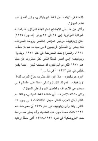 ‫ﺍﻟﻜﺎﻤﻨﺔ ﻓﻲ ﺍﻻﺒﺘﻌﺎﺩ ﻋﻥ ﺍﻟﺨﻁ ﺍﻟﺒﺭﻭﻟﻴﺘﺎﺭﻱ، ﻭﺇﻟﻰ ﺃﺨﻁﺎﺭ ﻨﻤﻭ‬
                                               ‫ﻨﻅﺎﻡ ﺍﻟﺠﻬﺎﺯ".‬
‫ﻭﺃﻜﺜﺭ ﻤﻥ ﻫﺫﺍ: ﻓﻲ ﺍﻻﺠﺘﻤﺎﻉ ﺍﻟﻌﺎﻡ ﻟﻠﺠﻨﺔ ﺍﻟﻤﺭﻜﺯﻴـﺔ ﻭﻟﺠﻨـﺔ‬
‫ﺍﻟﻤﺭﺍﻗﺒﺔ ﺍﻟﻤﺭﻜﺯﻴﺔ )ﻤﻥ ٤١ ﺇﻟﻰ ٣٢ ﻴﻭﻟﻴﻭ )ﺘﻤـﻭﺯ( ٦٢٩١(‬
‫ﺃﻋﻠﻥ ﺯﻴﻨﻭﻓﻴﻴﻑ –ﺭﺌﻴﺱ ﺍﻟﻤﺅﺘﻤﺭ ﺍﻟﺨﺎﻤﺱ ﻭﺭﻭﺤﻪ ﺍﻟﻤﺤﺭﻜﺔ–‬
‫ﺒﺄﻨﻪ ﻴﻌﺘﺒﺭ ﺃﻥ ﺍﻟﺨﻁﺄﻴﻥ ﺍﻟﺭﺌﻴﺴﻴﻴﻥ ﻓـﻲ ﺤﻴﺎﺘـﻪ ﻫﻤـﺎ: ﺨﻁـﺎ‬
‫٧١٩١، ﻭﺍﻟﺼﺭﺍﻉ ﻀﺩ ﺍﻟﻤﻌﺎﺭﻀﺔ ﻓﻲ ﻋﺎﻡ ٣٢٩١. ﻭﻴﻘـﻭل‬
‫ﺯﻴﻨﻭﻓﻴﻴﻑ: "ﺇﻨﻨﻲ ﺃﻋﺘﺒﺭ ﺍﻟﺨﻁﺄ ﺍﻟﺜﺎﻨﻲ ﺃﻜﺜﺭ ﺨﻁﻭﺭﺓ، ﻷﻥ ﺨﻁﺄ‬
‫ﻋﺎﻡ ٧١٩١ ﺍﻟﺫﻱ ﺘﻡ ﺃﻴﺎﻡ ﻟﻴﻨﻴﻥ، ﻗﺩ ﺼﺤﺤﻪ ﻟﻴﻨﻴﻥ.. ﺒﻴﻨﻤﺎ ﻴﻜﻤﻥ‬
                                       ‫‪‬‬
                                  ‫) ٤(‬
                    ‫ﻓﻲ ﻤﺎ ... "‬          ‫ﺨﻁﺌﻲ ﻓﻲ ﻋﺎﻡ ٣٢٩١‬
 ‫"ﺍﻭﺭﺩ ﺠﻭﻨﻴﻜﻴﺩﺯﻩ – ﻤﺎﺫﺍ ﺇﺫﻥ، ﻓﻘﺩ ﺤﺸﻭﺕ ﺩﻤﺎﻍ ﺍﻟﺤﺯﺏ ﻜﻠﻪ!‬
‫"ﺯﻴﻨﻭﻓﻴﻴﻑ – ﻨﻌﻡ ﻟﻘﺩ ﻜﺎﻥ ﺘﺭﻭﺘﺴﻜﻲ ﻤﺤﻘﺎ ﻋﻠﻰ ﻋﻜﺴﻜﻡ ﻓـﻲ‬
      ‫ﻤﻭﻀﻭﻋﻲ ﺍﻹﻨﺤﺭﺍﻑ ﻭﺍﻟﻁﻐﻴﺎﻥ ﺍﻟﺒﻴﺭﻭﻗﺭﺍﻁﻲ ﻟﻠﺠﻬﺎﺯ".‬
                                            ‫‪‬‬
‫ﻭﻟﻜﻥ ﻤﺸﻜﻠﺔ ﺍﻻﻨﺤﺭﺍﻑ، ﺃﻱ ﻤﺸﻜﻠﺔ ﺍﻟﺨﻁ ﺍﻟﺴﻴﺎﺴﻲ، ﻭﺍﻟﻨﻅـﺎﻡ‬
‫ﺍﻟﻘﺎﺌﻡ ﺩﺍﺨل ﺍﻟﺤﺯﺏ ﺘﺸﻜل ﻤﺠﻤل ﺍﻻﺨﺘﻼﻓﺎﺕ ﻓـﻲ ﻭﺠﻬـﺎﺕ‬
‫ﺍﻟﻨﻅﺭ. ﻭﻟﻘﺩ ﺭﺃﻯ ﺯﻴﻨﻭﻓﻴﻴﻑ ﻓﻲ ﻋﺎﻡ ٦٢٩١ ﺃﻥ ﻤﻌﺎﺭﻀﺔ ﻋﺎﻡ‬
‫٣٢٩١ ﻜﺎﻨﺕ ﻤﺤﻘﺔ ﺤﻭل ﻫﺫﻩ ﺍﻟﻘﻀﺎﻴﺎ، ﻭﺃﻨﻪ ﻴﻌﺘﺒﺭ ﺼـﺭﺍﻋﻪ‬
‫ﻀﺩ "ﺍﻟﺘﺭﻭﺘﺴﻜﻴﺔ" ﻓﻲ ﻓﺘﺭﺓ ٣٢٩١–٥٢٩١ ﺃﻜﺒﺭ ﺨﻁﺄ ﺍﺭﺘﻜﺒﻪ‬
 