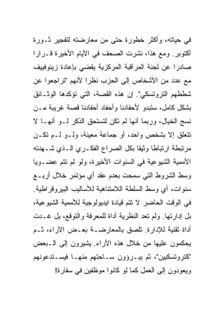 ‫ﻓﻲ ﺤﻴﺎﺘﻪ، ﻭﺃﻜﺜﺭ ﺨﻁﻭﺭﺓ ﺤﺘﻰ ﻤﻥ ﻤﻌﺎﺭﻀﺘﻪ ﻟﺘﻔﺠﻴﺭ ﺜـﻭﺭﺓ‬
‫ﺃﻜﺘﻭﺒﺭ. ﻭﻤﻊ ﻫﺫﺍ، ﻨﺸﺭﺕ ﺍﻟﺼﺤﻑ ﻓﻲ ﺍﻷﻴﺎﻡ ﺍﻷﺨﻴﺭﺓ ﻗـﺭﺍﺭﺍ‬
‫ﺼﺎﺩﺭﺍ ﻋﻥ ﻟﺠﻨﺔ ﺍﻟﻤﺭﺍﻗﺒﺔ ﺍﻟﻤﺭﻜﺯﻴﺔ ﻴﻘﻀﻲ ﺒﺈﻋﺎﺩﺓ ﺯﻴﻨﻭﻓﻴﻴﻑ‬
‫ﻤﻊ ﻋﺩﺩ ﻤﻥ ﺍﻷﺸﺨﺎﺹ ﺇﻟﻰ ﺍﻟﺤﺯﺏ ﻨﻅﺭﺍ ﻷﻨﻬﻡ "ﺘﺭﺍﺠﻌﻭﺍ ﻋﻥ‬
‫ﺸﻁﻁﻬﻡ ﺍﻟﺘﺭﻭﺘﺴﻜﻲ". ﺇﻥ ﻫﺫﻩ ﺍﻟﻘﺼﺔ، ﺍﻟﺘﻲ ﺘﺅﻜﺩﻫﺎ ﺍﻟﻭﺜـﺎﺌﻕ‬
‫ﺒﺸﻜل ﻜﺎﻤل، ﺴﺘﺒﺩﻭ ﻷﺤﻔﺎﺩﻨﺎ ﻭﺃﺤﻔﺎﺩ ﺃﺤﻔﺎﺩﻨﺎ ﻗﺼﺔ ﻏﺭﻴﺒﺔ ﻤـﻥ‬
‫ﻨﺴﺞ ﺍﻟﺨﻴﺎل، ﻭﺭﺒﻤﺎ ﺃﻨﻬﺎ ﻟﻡ ﺘﻜﻥ ﻟﺘﺴﺘﺤﻕ ﺍﻟﺫﻜﺭ ﻟـﻭ ﺃﻨﻬـﺎ ﻻ‬
‫ﺘﺘﻌﻠﻕ ﺇﻻ ﺒﺸﺨﺹ ﻭﺍﺤﺩ، ﺃﻭ ﺠﻤﺎﻋﺔ ﻤﻌﻴﻨﺔ، ﻭﻟـﻭ ﻟـﻡ ﺘﻜـﻥ‬
‫ﻤﺭﺘﺒﻁﺔ ﺍﺭﺘﺒﺎﻁﺎ ﻭﺜﻴﻘﺎ ﺒﻜل ﺍﻟﺼﺭﺍﻉ ﺍﻟﻔﻜـﺭﻱ ﺍﻟـﺫﻱ ﺸـﻬﺩﺘﻪ‬
‫ﺍﻷﻤﻤﻴﺔ ﺍﻟﺸﻴﻭﻋﻴﺔ ﻓﻲ ﺍﻟﺴﻨﻭﺍﺕ ﺍﻷﺨﻴﺭﺓ، ﻭﻟﻭ ﻟﻡ ﺘﺘﻡ ﻋﻀـﻭﻴﺎ‬
‫ﻭﺴﻁ ﺍﻟﺸﺭﻭﻁ ﺍﻟﺘﻲ ﺴﻤﺤﺕ ﺒﻌﺩﻡ ﻋﻘﺩ ﺃﻱ ﻤﺅﺘﻤﺭ ﺨﻼل ﺃﺭﺒـﻊ‬
‫ﺴﻨﻭﺍﺕ، ﺃﻱ ﻭﺴﻁ ﺍﻟﺴﻠﻁﺔ ﺍﻟﻼﻤﺘﻨﺎﻫﻴﺔ ﻟﻸﺴﺎﻟﻴﺏ ﺍﻟﺒﻴﺭﻭﻗﺭﺍﻁﻴﺔ.‬
‫ﻓﻲ ﺍﻟﻭﻗﺕ ﺍﻟﺤﺎﻀﺭ ﻻ ﺘﺘﻡ ﻗﻴﺎﺩﺓ ﺍﻴﺩﻴﻭﻟﻭﺠﻴﺔ ﻟﻸﻤﻤﻴﺔ ﺍﻟﺸﻴﻭﻋﻴﺔ،‬
                            ‫ﹲ‬
‫ﺒل ﺇﺩﺍﺭﺘﻬﺎ. ﻭﻟﻡ ﺘﻌﺩ ﺍﻟﻨﻅﺭﻴﺔ ﺃﺩﺍﺓ ﻟﻠﻤﻌﺭﻓﺔ ﻭﺍﻟﺘﻭﻗﻊ، ﺒل ﻏـﺩﺕ‬
‫ﺃﺩﺍﺓ ﺘﻘﻨﻴﺔ ﻟﻺﺩﺍﺭﺓ. ﺘﻠﺼﻕ ﺒﺎﻟﻤﻌﺎﺭﻀـﺔ ﺒﻌـﺽ ﺍﻵﺭﺍﺀ، ﺜـﻡ‬
‫ﻴﺤﻜﻤﻭﻥ ﻋﻠﻴﻬﺎ ﻤﻥ ﺨﻼل ﻫﺫﻩ ﺍﻵﺭﺍﺀ. ﻴﺸﻴﺭﻭﻥ ﺇﻟﻰ ﺍﻟـﺒﻌﺽ‬
‫"ﻜﺘﺭﻭﺘﺴﻜﻴﻴﻥ"، ﺜﻡ ﻴﺒـﺭﺅﻭﻥ ﺴـﺎﺤﺘﻬﻡ ﻤﻨﻬـﺎ ﻓﻴﺴـﺘﺩﻋﻭﻨﻬﻡ‬
       ‫ﻭﻴﻌﻭﺩﻭﻥ ﺇﻟﻰ ﺍﻟﻌﻤل ﻜﻤﺎ ﻟﻭ ﻜﺎﻨﻭﺍ ﻤﻭﻅﻔﻴﻥ ﻓﻲ ﺴﻔﺎﺭﺓ!‬
 