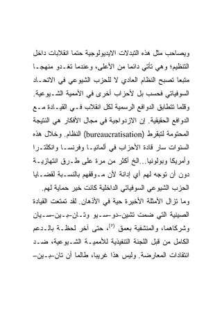 ‫ﻭﻴﺼﺎﺤﺏ ﻤﺜل ﻫﺫﻩ ﺍﻟﺘﺒﺩﻻﺕ ﺍﻻﻴﺩﻴﻭﻟﻭﺠﻴﺔ ﺤﺘﻤﺎ ﺍﻨﻘﻼﺒﺎﺕ ﺩﺍﺨل‬
‫ﺍﻟﺘﻨﻅﻴﻡ؛ ﻭﻫﻲ ﺘﺄﺘﻲ ﺩﺍﺌﻤﺎ ﻤﻥ ﺍﻷﻋﻠﻰ، ﻭﻋﻨﺩﻤﺎ ﺘﻐـﺩﻭ ﻤﻨﻬﺠـﺎ‬
‫ﻤﺘﺒﻌﺎ ﺘﺼﺒﺢ ﺍﻟﻨﻅﺎﻡ ﺍﻟﻌﺎﺩﻱ ﻻ ﻟﻠﺤﺯﺏ ﺍﻟﺸﻴﻭﻋﻲ ﻓﻲ ﺍﻻﺘﺤـﺎﺩ‬
‫ﺍﻟﺴﻭﻓﻴﺎﺘﻲ ﻓﺤﺴﺏ ﺒل ﻷﺤﺯﺍﺏ ﺃﺨﺭﻯ ﻓﻲ ﺍﻷﻤﻤﻴﺔ ﺍﻟﺸـﻴﻭﻋﻴﺔ.‬
‫ﻭﻗﻠﻤﺎ ﺘﺘﻁﺎﺒﻕ ﺍﻟﺩﻭﺍﻓﻊ ﺍﻟﺭﺴﻤﻴﺔ ﻟﻜل ﺍﻨﻘﻼﺏ ﻓـﻲ ﺍﻟﻘﻴـﺎﺩﺓ ﻤـﻊ‬
‫ﺍﻟﺩﻭﺍﻓﻊ ﺍﻟﺤﻘﻴﻘﻴﺔ. ﺇﻥ ﺍﻻﺯﺩﻭﺍﺠﻴﺔ ﻓﻲ ﻤﺠﺎل ﺍﻷﻓﻜﺎﺭ ﻫﻲ ﺍﻟﻨﺘﻴﺠﺔ‬
‫ﺍﻟﻤﺤﺘﻭﻤﺔ ﻟﺘﺒﻘﺭﻁ )‪ (bureaucratisation‬ﺍﻟﻨﻅﺎﻡ. ﻭﺨﻼل ﻫﺫﻩ‬
‫ﺍﻟﺴﻨﻭﺍﺕ ﺴﺎﺭ ﻗﺎﺩﺓ ﺍﻷﺤﺯﺍﺏ ﻓﻲ ﺃﻟﻤﺎﻨﻴـﺎ ﻭﻓﺭﻨﺴـﺎ ﻭﺍﻨﻜﻠﺘـﺭﺍ‬
‫ﻭﺃﻤﺭﻴﻜﺎ ﻭﺒﻭﻟﻭﻨﻴﺎ...ﺍﻟﺦ ﺃﻜﺜﺭ ﻤﻥ ﻤﺭﺓ ﻋﻠﻰ ﻁـﺭﻕ ﺍﻨﺘﻬﺎﺯﻴـﺔ‬
‫ﺩﻭﻥ ﺃﻥ ﺘﻭﺠﻪ ﻟﻬﻡ ﺃﻱ ﺇﺩﺍﻨﺔ ﻷﻥ ﻤـﻭﻗﻔﻬﻡ ﺒﺎﻟﻨﺴـﺒﺔ ﻟﻘﻀـﺎﻴﺎ‬
   ‫ﺍﻟﺤﺯﺏ ﺍﻟﺸﻴﻭﻋﻲ ﺍﻟﺴﻭﻓﻴﺎﺘﻲ ﺍﻟﺩﺍﺨﻠﻴﺔ ﻜﺎﻨﺕ ﺨﻴﺭ ﺤﻤﺎﻴﺔ ﻟﻬﻡ.‬
‫ﻭﻤﺎ ﺘﺯﺍل ﺍﻷﻤﺜﻠﺔ ﺍﻷﺨﻴﺭﺓ ﺤﻴﺔ ﻓﻲ ﺍﻷﺫﻫﺎﻥ. ﻟﻘﺩ ﺘﻤﺘﻌﺕ ﺍﻟﻘﻴﺎﺩﺓ‬
‫ﺍﻟﺼﻴﻨﻴﺔ ﺍﻟﺘﻲ ﻀﻤﺕ ﺘﺸﻴﻥ–ﺩﻭ–ﺴـﻴﻭ ﻭﺘـﺎﻥ–ﺒـﻴﻥ–ﺴـﻴﺎﻥ‬
‫ﻭﺸﺭﻜﺎﻫﻤﺎ، ﻭﺍﻟﻤﻨﺸﻔﻴﺔ ﺒﻌﻤﻕ )٥(، ﺤﺘﻰ ﺁﺨﺭ ﻟﺤﻅـﺔ ﺒﺎﻟـﺩﻋﻡ‬
‫ﺍﻟﻜﺎﻤل ﻤﻥ ﻗﺒل ﺍﻟﻠﺠﻨﺔ ﺍﻟﺘﻨﻔﻴﺫﻴﺔ ﻟﻸﻤﻤﻴـﺔ ﺍﻟﺸـﻴﻭﻋﻴﺔ، ﻀـﺩ‬
‫ﺍﻨﺘﻘﺎﺩﺍﺕ ﺍﻟﻤﻌﺎﺭﻀﺔ. ﻭﻟﻴﺱ ﻫﺫﺍ ﻏﺭﻴﺒﺎ، ﻁﺎﻟﻤﺎ ﺃﻥ ﺘﺎﻥ–ﺒـﻴﻥ–‬
 