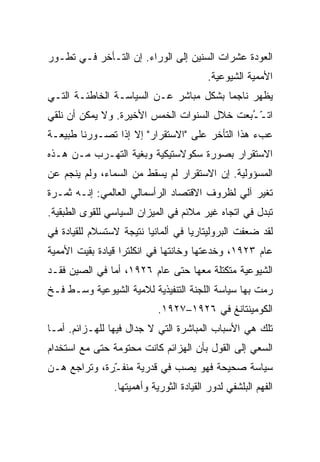 ‫ﺍﻟﻌﻭﺩﺓ ﻋﺸﺭﺍﺕ ﺍﻟﺴﻨﻴﻥ ﺇﻟﻰ ﺍﻟﻭﺭﺍﺀ. ﺇﻥ ﺍﻟﺘـﺄﺨﺭ ﻓـﻲ ﺘﻁـﻭﺭ‬
                                         ‫ﺍﻷﻤﻤﻴﺔ ﺍﻟﺸﻴﻭﻋﻴﺔ.‬
‫ﻴﻅﻬﺭ ﻨﺎﺠﻤﺎ ﺒﺸﻜل ﻤﺒﺎﺸﺭ ﻋـﻥ ﺍﻟﺴﻴﺎﺴـﺔ ﺍﻟﺨﺎﻁﺌـﺔ ﺍﻟﺘـﻲ‬
‫ﺍﺘـ ُﺒﻌﺕ ﺨﻼل ﺍﻟﺴﻨﻭﺍﺕ ﺍﻟﺨﻤﺱ ﺍﻷﺨﻴﺭﺓ. ﻭﻻ ﻴﻤﻜﻥ ﺃﻥ ﻨﻠﻘﻲ‬
                                             ‫ّـ‬
‫ﻋﺏﺀ ﻫﺫﺍ ﺍﻟﺘﺄﺨﺭ ﻋﻠﻰ "ﺍﻻﺴﺘ ﹶﺭﺍﺭ" ﺇﻻ ﺇﺫﺍ ﺘﺼـﻭﺭﻨﺎ ﻁﺒﻴﻌـﺔ‬
                          ‫ﻘ‬
‫ﺍﻻﺴﺘﻘﺭﺍﺭ ﺒﺼﻭﺭﺓ ﺴﻜﻭﻻﺴﺘﻴﻜﻴﺔ ﻭﺒﻐﻴﺔ ﺍﻟﺘﻬـﺭﺏ ﻤـﻥ ﻫـﺫﻩ‬
‫ﺍﻟﻤﺴﺅﻭﻟﻴﺔ. ﺇﻥ ﺍﻻﺴﺘﻘﺭﺍﺭ ﻟﻡ ﻴﺴﻘﻁ ﻤﻥ ﺍﻟﺴﻤﺎﺀ، ﻭﻟﻡ ﻴﻨﺠﻡ ﻋﻥ‬
‫ﺘﻐﻴﺭ ﺁﻟﻲ ﻟﻅﺭﻭﻑ ﺍﻻﻗﺘﺼﺎﺩ ﺍﻟﺭﺃﺴﻤﺎﻟﻲ ﺍﻟﻌﺎﻟﻤﻲ: ﺇﻨـﻪ ﺜﻤـﺭﺓ‬
‫ﺘﺒﺩل ﻓﻲ ﺍﺘﺠﺎﻩ ﻏﻴﺭ ﻤﻼﺌﻡ ﻓﻲ ﺍﻟﻤﻴﺯﺍﻥ ﺍﻟﺴﻴﺎﺴﻲ ﻟﻠﻘﻭﻯ ﺍﻟﻁﺒﻘﻴﺔ.‬
‫ﻟﻘﺩ ﻀ ‪‬ﻔﺕ ﺍﻟﺒﺭﻭﻟﻴﺘﺎﺭﻴﺎ ﻓﻲ ﺃﻟﻤﺎﻨﻴﺎ ﻨﺘﻴﺠﺔ ﻻﺴﺘﺴﻼﻡ ﻟﻠﻘﻴﺎﺩﺓ ﻓﻲ‬
                                                  ‫ﻌ‬
‫ﻋﺎﻡ ٣٢٩١، ﻭﺨﺩﻋﺘﻬﺎ ﻭﺨﺎﻨﺘﻬﺎ ﻓﻲ ﺍﻨﻜﻠﺘﺭﺍ ﻗﻴﺎﺩﺓ ﺒﻘﻴﺕ ﺍﻷﻤﻤﻴﺔ‬
‫ﺍﻟﺸﻴﻭﻋﻴﺔ ﻤﺘﻜﺘﻠﺔ ﻤﻌﻬﺎ ﺤﺘﻰ ﻋﺎﻡ ٦٢٩١، ﺃﻤﺎ ﻓﻲ ﺍﻟﺼﻴﻥ ﻓﻘـﺩ‬
‫ﺭﻤﺕ ﺒﻬﺎ ﺴﻴﺎﺴﺔ ﺍﻟﻠﺠﻨﺔ ﺍﻟﺘﻨﻔﻴﺫﻴﺔ ﻟﻼﻤﻴﺔ ﺍﻟﺸﻴﻭﻋﻴﺔ ﻭﺴـﻁ ﻓـﺦ‬
                            ‫ﺍﻟﻜﻭﻤﻴﻨﺘﺎﻨﻎ ﻓﻲ ٦٢٩١–٧٢٩١.‬
‫ﺘﻠﻙ ﻫﻲ ﺍﻷﺴﺒﺎﺏ ﺍﻟﻤﺒﺎﺸﺭﺓ ﺍﻟﺘﻲ ﻻ ﺠﺩﺍل ﻓﻴﻬﺎ ﻟﻠﻬـﺯﺍﺌﻡ. ﺃﻤـﺎ‬
‫ﺍﻟﺴﻌﻲ ﺇﻟﻰ ﺍﻟﻘﻭل ﺒﺄﻥ ﺍﻟﻬﺯﺍﺌﻡ ﻜﺎﻨﺕ ﻤﺤﺘﻭﻤﺔ ﺤﺘﻰ ﻤﻊ ﺍﺴﺘﺨﺩﺍﻡ‬
‫ﺴﻴﺎﺴﺔ ﺼﺤﻴﺤﺔ ﻓﻬﻭ ﻴﺼﺏ ﻓﻲ ﻗﺩﺭﻴﺔ ﻤﻨﻔ ّﺭﺓ، ﻭﺘﺭﺍﺠﻊ ﻫـﻥ‬
              ‫ـ‬
              ‫ِ‬              ‫‪‬‬
                ‫ﺍﻟﻔﻬﻡ ﺍﻟﺒﻠﺸﻔﻲ ﻟﺩﻭﺭ ﺍﻟﻘﻴﺎﺩﺓ ﺍﻟﺜﻭﺭﻴﺔ ﻭﺃﻫﻤﻴﺘﻬﺎ.‬
 