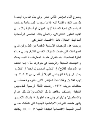 ‫ﻭﻀﻭﺡ ﺃﺜﻨﺎﺀ ﺍﻟﻤﺅﺘﻤﺭ ﺍﻟﺜﺎﻨﻲ ﻋﺸﺭ. ﻭﻓﻲ ﻫﺫﻩ ﺍﻟﻔﺘـﺭﺓ ﺃﻴﻀـﺎ‬
‫ﻁﺭﺤﺕ ﺍﻟﻔﻜﺭﺓ ﺍﻟﻘﺎﺌﻠﺔ ﻷﻨﻪ ﺇﺫﺍ ﻤﺎ ﺘﺄﺨﺭﺕ ﺍﻟﺼـﻨﺎﻋﺔ ﺠـﺎﺀﺕ‬
‫ﺍﻟﻤﻭﺍﺴﻡ ﺍﻟﺯﺭﺍﻋﻴﺔ ﺍﻟﺤﺴﻨﺔ ﻟﺘﺯﻴﺩ ﺍﻟﻤﻴﻭل ﺍﻟﺭﺃﺴﻤﺎﻟﻴﺔ ﺒﺩﻻ ﻤـﻥ‬
‫ﺘﻐﺫﻴﺔ ﺍﻟﺘﻁﻭﺭ ﺍﻻﺸﺘﺭﺍﻜﻲ، ﻭﻟﺘﻌﻁﻲ ﺒﺫﻟﻙ ﺍﻟﻌﻨﺎﺼﺭ ﺍﻟﺭﺃﺴﻤﺎﻟﻴﺔ‬
             ‫ﺃﺩﺕ ﻟﺒﺙ ﺍﻻﺨﺘﻼل ﺩﺍﺨل ﺍﻻﻗﺘﺼﺎﺩ ﺍﻻﺸﺘﺭﺍﻜﻲ.‬
‫ﻭﻭﺠﺩﺕ ﻫﺫﻩ ﺍﻟﺘﻭﺠﻬﺎﺕ ﺍﻷﺴﺎﺴﻴﺔ ﺍﻟﻤﻘﺩﻤﺔ ﻤﻥ ﺍﻟﻁـﺭﻓﻴﻥ ﻓـﻲ‬
‫ﺍﻟﺼﺭﺍﻋﺎﺕ ﺍﻟﺘﻲ ﻁﺒﻌﺕ ﺍﻟﺴﻨﻭﺍﺕ ﺍﻟﺨﻤﺱ ﺍﻟﺘﺎﻟﻴﺔ. ﻭﻓـﻲ ﻫـﺫﻩ‬
‫ﺍﻟﻔﺘﺭﺓ ﺘﺼﺎﻋﺩﺕ ﺒﺎﺴـﺘﻤﺭﺍﺭ ﻀـﺩ ﺍﻟﻤﻌﺎﺭﻀـﺔ ﺍﻟﺼـﻴﺤﺎﺕ‬
‫ﻭﺍﻻﺘﻬﺎﻤﺎﺕ ﺍﻟﺴﺨﻴﻔﺔ ﻭﺍﻟﺭﺠﻌﻴﺔ ﻓﻲ ﺠﻭﻫﺭﻫﺎ ﻤﺜل: ﺇﻨﻬﺎ "ﺘﺨﺎﻑ‬
‫ﻤﻥ ﺍﻟﻤﻭﺠﻴﻙ ﺍﻟﻔﻼﺡ"، ﺃﻭ "ﺘﺨﺸﻰ ﺍﻟﻤﺤﺼﻭل ﺍﻟﺠﻴﺩ" ﺃﻭ "ﺘﻨﻅـﺭ‬
‫ﺒﺤﺫﺭ ﺇﻟﻰ ﺯﻴﺎﺩﺓ ﺍﻟﺜﺭﻭﺓ ﻓﻲ ﺍﻟﻘﺭﻴﺔ" ﺃﻭ ﺃﻓﻀل ﻤﻥ ﺫﻟـﻙ "ﺘـﺅﺩ‬
‫ﻨﻬﺏ ﺍﻟﻔﻼﺡ". ﻭﻫﻜﺫﺍ ﻓﻤﻨﺫ ﺍﻟﻤﺅﺘﻤﺭ ﺍﻟﺜﺎﻨﻲ ﻋﺸﺭ، ﻭﺨﺎﺼﺔ ﻓـﻲ‬
‫ﻤﻨﺎﻗﺸﺎﺕ ﺨﺭﻴﻑ ٣٢٩١، ﺭﻓﻀﺕ ﺍﻟﻜﺘﻠﺔ ﺍﻟﺭﺴﻤﻴﺔ ﺍﻟﻤﻘـﺎﻴﻴﺱ‬
‫ﺍﻟﻁﺒﻘﻴﺔ، ﻭﺘﻤﺴﻜﺕ ﺒﻤﻔﺎﻫﻴﻡ ﻤﺜـل "ﺍﻟﻔﻼﺤـﻴﻥ" ﺒﺸـﻜل ﻋـﺎﻡ‬
‫ﻭ"ﺍﻟﻤﺤﺎﺼﻴل" ﻭﺍﻹﺜﺭﺍﺀ. ﻭﻓﻲ ﻫﺫﻩ ﺍﻟﻁﺭﻴﻘـﺔ ﻹﺩﺭﺍﻙ ﺍﻷﻤـﻭﺭ‬
‫ﻴﻅﻬﺭ ﻀﻐﻁ ﺍﻟﺸﺭﺍﺌﺢ ﺍﻻﺠﺘﻤﺎﻋﻴﺔ ﺍﻟﺠﺩﻴﺩﺓ ﺍﻟﺘﻲ ﺘﺸﻜﻠﺕ ﻋﻠـﻰ‬
‫ﺃﺴﺎﺱ ﺍﻟﺴﻴﺎﺴﺔ ﺍﻻﻗﺘﺼﺎﺩﻴﺔ ﺍﻟﺠﺩﻴﺩﺓ "ﺍﻟﻨﻴﺏ" ‪ .N. E. P‬ﻭﻜﺎﻨﺕ‬
 