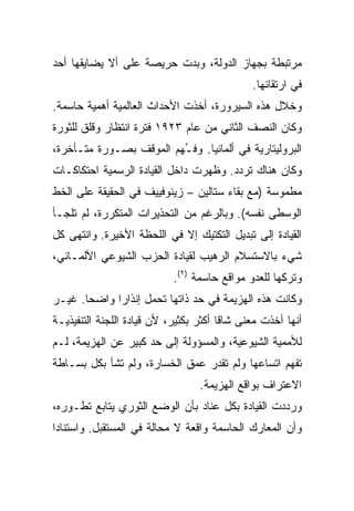 ‫ﻤﺭﺘﺒﻁﺔ ﺒﺠﻬﺎﺯ ﺍﻟﺩﻭﻟﺔ، ﻭﺒﺩﺕ ﺤﺭﻴﺼﺔ ﻋﻠﻰ ﺃﻻ ﻴﻀﺎﻴﻘﻬﺎ ﺃﺤﺩ‬
            ‫ﹼ‬
                                              ‫ﻓﻲ ﺍﺭﺘﻘﺎﺌﻬﺎ.‬
‫ﻭﺨﻼل ﻫﺫﻩ ﺍﻟﺴﻴﺭﻭﺭﺓ، ﺃﺨﺫﺕ ﺍﻷﺤﺩﺍﺙ ﺍﻟﻌﺎﻟﻤﻴﺔ ﺃﻫﻤﻴﺔ ﺤﺎﺴﻤﺔ.‬
‫ﻭﻜﺎﻥ ﺍﻟﻨﺼﻑ ﺍﻟﺜﺎﻨﻲ ﻤﻥ ﻋﺎﻡ ٣٢٩١ ﻓﺘﺭﺓ ﺍﻨﺘﻅﺎﺭ ﻭﻗﻠﻕ ﻟﻠﺜﻭﺭﺓ‬
‫ﺍﻟﺒﺭﻭﻟﻴﺘﺎﺭﻴﺔ ﻓﻲ ﺃﻟﻤﺎﻨﻴﺎ. ﻭﻓ ُﻬﻡ ﺍﻟﻤﻭﻗﻑ ﺒﺼـﻭﺭﺓ ﻤﺘـﺄﺨﺭﺓ،‬
                         ‫ـ‬
‫ﻭﻜﺎﻥ ﻫﻨﺎﻙ ﺘﺭﺩﺩ. ﻭﻅﻬﺭﺕ ﺩﺍﺨل ﺍﻟﻘﻴﺎﺩﺓ ﺍﻟﺭﺴﻤﻴﺔ ﺍﺤﺘﻜﺎﻜـﺎﺕ‬
‫ﻤﻁﻤﻭﺴﺔ )ﻤﻊ ﺒﻘﺎﺀ ﺴﺘﺎﻟﻴﻥ – ﺯﻴﻨﻭﻓﻴﻴﻑ ﻓﻲ ﺍﻟﺤﻘﻴﻘﺔ ﻋﻠﻰ ﺍﻟﺨﻁ‬
‫ﺍﻟﻭﺴﻁﻰ ﻨﻔﺴﻪ(. ﻭﺒﺎﻟﺭﻏﻡ ﻤﻥ ﺍﻟﺘﺤﺫﻴﺭﺍﺕ ﺍﻟﻤﺘﻜﺭﺭﺓ، ﻟﻡ ﺘﻠﺠـﺄ‬
‫ﺍﻟﻘﻴﺎﺩﺓ ﺇﻟﻰ ﺘﺒﺩﻴل ﺍﻟﺘﻜﺘﻴﻙ ﺇﻻ ﻓﻲ ﺍﻟﻠﺤﻅﺔ ﺍﻷﺨﻴﺭﺓ. ﻭﺍﻨﺘﻬﻰ ﻜل‬
‫ﺸﻲﺀ ﺒﺎﻻﺴﺘﺴﻼﻡ ﺍﻟﺭﻫﻴﺏ ﻟﻘﻴﺎﺩﺓ ﺍﻟﺤﺯﺏ ﺍﻟﺸﻴﻭﻋﻲ ﺍﻷﻟﻤـﺎﻨﻲ،‬
                            ‫ﻭﺘﺭﻜﻬﺎ ﻟﻠﻌﺩﻭ ﻤﻭﺍﻗﻊ ﺤﺎﺴﻤﺔ )٢(.‬
‫ﻭﻜﺎﻨﺕ ﻫﺫﻩ ﺍﻟﻬﺯﻴﻤﺔ ﻓﻲ ﺤﺩ ﺫﺍﺘﻬﺎ ﺘﺤﻤل ﺇﻨﺫﺍﺭﺍ ﻭﺍﻀﺤﺎ. ﻏﻴـﺭ‬
‫ﺃﻨﻬﺎ ﺃﺨﺫﺕ ﻤﻌﻨﻰ ﺸﺎﻗﺎ ﺃﻜﺜﺭ ﺒﻜﺜﻴﺭ، ﻷﻥ ﻗﻴﺎﺩﺓ ﺍﻟﻠﺠﻨﺔ ﺍﻟﺘﻨﻔﻴﺫﻴـﺔ‬
‫ﻟﻸﻤﻤﻴﺔ ﺍﻟﺸﻴﻭﻋﻴﺔ، ﻭﺍﻟﻤﺴﺅﻭﻟﺔ ﺇﻟﻰ ﺤﺩ ﻜﺒﻴﺭ ﻋﻥ ﺍﻟﻬﺯﻴﻤﺔ، ﻟـﻡ‬
‫ﺘﻔﻬﻡ ﺍﺘﺴﺎﻋﻬﺎ ﻭﻟﻡ ﺘﻘﺩﺭ ﻋﻤﻕ ﺍﻟﺨﺴﺎﺭﺓ، ﻭﻟﻡ ﺘﺸﺄ ﺒﻜل ﺒﺴـﺎﻁﺔ‬
                                  ‫ﺍﻻﻋﺘﺭﺍﻑ ﺒﻭﺍﻗﻊ ﺍﻟﻬﺯﻴﻤﺔ.‬
‫ﻭﺭﺩﺩﺕ ﺍﻟﻘﻴﺎﺩﺓ ﺒﻜل ﻋﻨﺎﺩ ﺒﺄﻥ ﺍﻟﻭﻀﻊ ﺍﻟﺜﻭﺭﻱ ﻴﺘﺎﺒﻊ ﺘﻁـﻭﺭﻩ،‬
‫ﻭﺃﻥ ﺍﻟﻤﻌﺎﺭﻙ ﺍﻟﺤﺎﺴﻤﺔ ﻭﺍﻗﻌﺔ ﻻ ﻤﺤﺎﻟﺔ ﻓﻲ ﺍﻟﻤﺴﺘﻘﺒل. ﻭﺍﺴﺘﻨﺎﺩﺍ‬
 