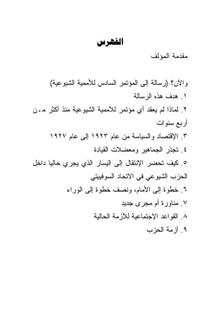 ‫‪‬‬
                                         ‫ﻤﻘﺩﻤﺔ ﺍﻟﻤﺅﻟﻑ‬


      ‫ﻭﺍﻵﻥ؟ )ﺭﺴﺎﻟﺔ ﺇﻟﻰ ﺍﻟﻤﺅﺘﻤﺭ ﺍﻟﺴﺎﺩﺱ ﻟﻸﻤﻤﻴﺔ ﺍﻟﺸﻴﻭﻋﻴﺔ(‬
                                   ‫١. ﻫﺩﻑ ﻫﺫﻩ ﺍﻟﺭﺴﺎﻟﺔ‬
‫٢. ﻟﻤﺎﺫﺍ ﻟﻡ ﻴﻌﻘﺩ ﺃﻱ ﻤﺅﺘﻤﺭ ﻟﻸﻤﻤﻴﺔ ﺍﻟﺸﻴﻭﻋﻴﺔ ﻤﻨﺫ ﺃﻜﺜﺭ ﻤـﻥ‬
                                           ‫ﺃﺭﺒﻊ ﺴﻨﻭﺍﺕ‬
     ‫٣. ﺍﻹﻗﺘﺼﺎﺩ ﻭﺍﻟﺴﻴﺎﺴﺔ ﻤﻥ ﻋﺎﻡ ٣٢٩١ ﺇﻟﻰ ﻋﺎﻡ ٧٢٩١‬
                     ‫٤. ﺘﺠﺫﺭ ﺍﻟﺠﻤﺎﻫﻴﺭ ﻭﻤﻌﻀﻼﺕ ﺍﻟﻘﻴﺎﺩﺓ‬
‫٥. ﻜﻴﻑ ﺘﺤﻀﺭ ﺍﻹﻨﺘﻘﺎل ﺇﻟﻰ ﺍﻟﻴﺴﺎﺭ ﺍﻟﺫﻱ ﻴﺠﺭﻱ ﺤﺎﻟﻴﺎ ﺩﺍﺨل‬
                    ‫ﺍﻟﺤﺯﺏ ﺍﻟﺸﻴﻭﻋﻲ ﻓﻲ ﺍﻻﺘﺤﺎﺩ ﺍﻟﺴﻭﻓﻴﻴﺘﻲ‬
           ‫٦. ﺨﻁﻭﺓ ﺇﻟﻰ ﺍﻷﻤﺎﻡ، ﻭﻨﺼﻑ ﺨﻁﻭﺓ ﺇﻟﻰ ﺍﻟﻭﺭﺍﺀ‬
                              ‫٧. ﻤﻨﺎﻭﺭﺓ ﺃﻡ ﻤﺠﺭﻯ ﺠﺩﻴﺩ‬
                     ‫٨. ﺍﻟﻘﻭﺍﻋﺩ ﺍﻹﺠﺘﻤﺎﻋﻴﺔ ﻟﻸﺯﻤﺔ ﺍﻟﺤﺎﻟﻴﺔ‬
                                        ‫٩. ﺃﺯﻤﺔ ﺍﻟﺤﺯﺏ‬
 