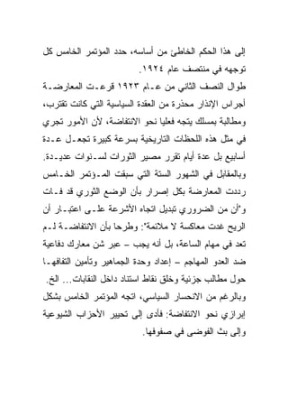 ‫ﺇﻟﻰ ﻫﺫﺍ ﺍﻟﺤﻜﻡ ﺍﻟﺨﺎﻁﺊ ﻤﻥ ﺃﺴﺎﺴﻪ، ﺤﺩﺩ ﺍﻟﻤﺅﺘﻤﺭ ﺍﻟﺨﺎﻤﺱ ﻜل‬
                          ‫ﺘﻭﺠﻬﻪ ﻓﻲ ﻤﻨﺘﺼﻑ ﻋﺎﻡ ٤٢٩١.‬
‫ﻁﻭﺍل ﺍﻟﻨﺼﻑ ﺍﻟﺜﺎﻨﻲ ﻤﻥ ﻋـﺎﻡ ٣٢٩١ ﻗﺭﻋـﺕ ﺍﻟﻤﻌﺎﺭﻀـﺔ‬
‫ﺃﺠﺭﺍﺱ ﺍﻹﻨﺫﺍﺭ ﻤﺤﺫﺭﺓ ﻤﻥ ﺍﻟﻌﻘﺩﺓ ﺍﻟﺴﻴﺎﺴﻴﺔ ﺍﻟﺘﻲ ﻜﺎﻨﺕ ﺘﻘﺘﺭﺏ،‬
‫ﻭﻤﻁﺎﻟﺒﺔ ﺒﻤﺴﻠﻙ ﻴﺘﺠﻪ ﻓﻌﻠﻴﺎ ﻨﺤﻭ ﺍﻻﻨﺘﻔﺎﻀﺔ، ﻷﻥ ﺍﻷﻤﻭﺭ ﺘﺠﺭﻱ‬
‫ﻓﻲ ﻤﺜل ﻫﺫﻩ ﺍﻟﻠﺤﻅﺎﺕ ﺍﻟﺘﺎﺭﻴﺨﻴﺔ ﺒﺴﺭﻋﺔ ﻜﺒﻴﺭﺓ ﺘﺠﻌـل ﻋـﺩﺓ‬
‫ﺃﺴﺎﺒﻴﻊ ﺒل ﻋﺩﺓ ﺃﻴﺎﻡ ﺘﻘﺭﺭ ﻤﺼﻴﺭ ﺍﻟﺜﻭﺭﺍﺕ ﻟﺴـﻨﻭﺍﺕ ﻋﺩﻴـﺩﺓ.‬
‫ﻭﺒﺎﻟﻤﻘﺎﺒل ﻓﻲ ﺍﻟﺸﻬﻭﺭ ﺍﻟﺴﺘﺔ ﺍﻟﺘﻲ ﺴﺒﻘﺕ ﺍﻟﻤـﺅﺘﻤﺭ ﺍﻟﺨـﺎﻤﺱ‬
‫ﺭﺩﺩﺕ ﺍﻟﻤﻌﺎﺭﻀﺔ ﺒﻜل ﺇﺼﺭﺍﺭ ﺒﺄﻥ ﺍﻟﻭﻀﻊ ﺍﻟﺜﻭﺭﻱ ﻗﺩ ﻓـﺎﺕ‬
‫ﻭ"ﺃﻥ ﻤﻥ ﺍﻟﻀﺭﻭﺭﻱ ﺘﺒﺩﻴل ﺍﺘﺠﺎﻩ ﺍﻷﺸﺭﻋﺔ ﻋﻠـﻰ ﺍﻋﺘﺒـﺎﺭ ﺃﻥ‬
‫ﺍﻟﺭﻴﺢ ﻏﺩﺕ ﻤﻌﺎﻜﺴﺔ ﻻ ﻤﻼﺌﻤﺔ": ﻭﻁﺭﺤﺎ ﺒﺄﻥ ﺍﻻﻨﺘﻔﺎﻀـﺔ ﻟـﻡ‬
‫ﺘﻌﺩ ﻓﻲ ﻤﻬﺎﻡ ﺍﻟﺴﺎﻋﺔ، ﺒل ﺃﻨﻪ ﻴﺠﺏ – ﻋﺒﺭ ﺸﻥ ﻤﻌﺎﺭﻙ ﺩﻓﺎﻋﻴﺔ‬
‫ﻀﺩ ﺍﻟﻌﺩﻭ ﺍﻟﻤﻬﺎﺠﻡ – ﺇﻋﺩﺍﺩ ﻭﺤﺩﺓ ﺍﻟﺠﻤﺎﻫﻴﺭ ﻭﺘﺄﻤﻴﻥ ﺍﻟﺘﻔﺎﻓﻬـﺎ‬
‫ﺤﻭل ﻤﻁﺎﻟﺏ ﺠﺯﺌﻴﺔ ﻭﺨﻠﻕ ﻨﻘﺎﻁ ﺍﺴﺘﻨﺎﺩ ﺩﺍﺨل ﺍﻟﻨﻘﺎﺒﺎﺕ... ﺍﻟﺦ.‬
‫ﻭﺒﺎﻟﺭﻏﻡ ﻤﻥ ﺍﻻﻨﺤﺴﺎﺭ ﺍﻟﺴﻴﺎﺴﻲ، ﺍﺘﺠﻪ ﺍﻟﻤﺅﺘﻤﺭ ﺍﻟﺨﺎﻤﺱ ﺒﺸﻜل‬
‫ﺇﺒﺭﺍﺯﻱ ﻨﺤﻭ ﺍﻻﻨﺘﻔﺎﻀﺔ: ﻓﺄﺩﻯ ﺇﻟﻰ ﺘﺤﻴﻴﺭ ﺍﻷﺤﺯﺍﺏ ﺍﻟﺸﻴﻭﻋﻴﺔ‬
                           ‫ﻭﺇﻟﻰ ﺒﺙ ﺍﻟﻔﻭﻀﻰ ﻓﻲ ﺼﻔﻭﻓﻬﺎ.‬
 