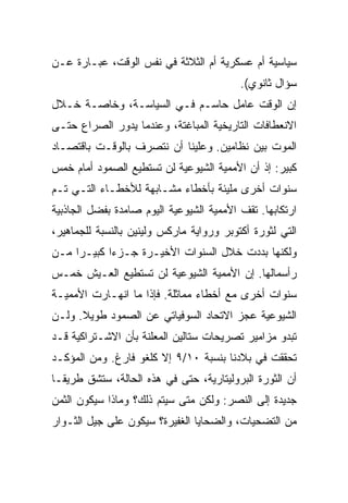 ‫ﺴﻴﺎﺴﻴﺔ ﺃﻡ ﻋﺴﻜﺭﻴﺔ ﺃﻡ ﺍﻟﺜﻼﺜﺔ ﻓﻲ ﻨﻔﺱ ﺍﻟﻭﻗﺕ، ﻋﺒـﺎﺭﺓ ﻋـﻥ‬
                                          ‫ﺴﺅﺍل ﺜﺎﻨﻭﻱ(.‬
‫ﺇﻥ ﺍﻟﻭﻗﺕ ﻋﺎﻤل ﺤﺎﺴـﻡ ﻓـﻲ ﺍﻟﺴﻴﺎﺴـﺔ، ﻭﺨﺎﺼـﺔ ﺨـﻼل‬
‫ﺍﻻﻨﻌﻁﺎﻓﺎﺕ ﺍﻟﺘﺎﺭﻴﺨﻴﺔ ﺍﻟﻤﺒﺎﻏﺘﺔ، ﻭﻋﻨﺩﻤﺎ ﻴﺩﻭﺭ ﺍﻟﺼﺭﺍﻉ ﺤﺘـﻰ‬
‫ﺍﻟﻤﻭﺕ ﺒﻴﻥ ﻨﻅﺎﻤﻴﻥ. ﻭﻋﻠﻴﻨﺎ ﺃﻥ ﻨﺘﺼﺭﻑ ﺒﺎﻟﻭﻗـﺕ ﺒﺎﻗﺘﺼـﺎﺩ‬
‫ﻜﺒﻴﺭ: ﺇﺫ ﺃﻥ ﺍﻷﻤﻤﻴﺔ ﺍﻟﺸﻴﻭﻋﻴﺔ ﻟﻥ ﺘﺴﺘﻁﻴﻊ ﺍﻟﺼﻤﻭﺩ ﺃﻤﺎﻡ ﺨﻤﺱ‬
‫ﺴﻨﻭﺍﺕ ﺃﺨﺭﻯ ﻤﻠﻴﺌﺔ ﺒﺄﺨﻁﺎﺀ ﻤﺸـﺎﺒﻬﺔ ﻟﻸﺨﻁـﺎﺀ ﺍﻟﺘـﻲ ﺘـﻡ‬
‫ﺍﺭﺘﻜﺎﺒﻬﺎ. ﺘﻘﻑ ﺍﻷﻤﻤﻴﺔ ﺍﻟﺸﻴﻭﻋﻴﺔ ﺍﻟﻴﻭﻡ ﺼﺎﻤﺩﺓ ﺒﻔﻀل ﺍﻟﺠﺎﺫﺒﻴﺔ‬
‫ﺍﻟﺘﻲ ﻟﺜﻭﺭﺓ ﺃﻜﺘﻭﺒﺭ ﻭﺭﻭﺍﻴﺔ ﻤﺎﺭﻜﺱ ﻭﻟﻴﻨﻴﻥ ﺒﺎﻟﻨﺴﺒﺔ ﻟﻠﺠﻤﺎﻫﻴﺭ،‬
‫ﻭﻟﻜﻨﻬﺎ ﺒﺩﺩﺕ ﺨﻼل ﺍﻟﺴﻨﻭﺍﺕ ﺍﻷﺨﻴـﺭﺓ ﺠـﺯﺀﺍ ﻜﺒﻴـﺭﺍ ﻤـﻥ‬
‫ﺭﺃﺴﻤﺎﻟﻬﺎ. ﺇﻥ ﺍﻷﻤﻤﻴﺔ ﺍﻟﺸﻴﻭﻋﻴﺔ ﻟﻥ ﺘﺴﺘﻁﻴﻊ ﺍﻟﻌـﻴﺵ ﺨﻤـﺱ‬
‫ﺴﻨﻭﺍﺕ ﺃﺨﺭﻯ ﻤﻊ ﺃﺨﻁﺎﺀ ﻤﻤﺎﺜﻠﺔ. ﻓﺈﺫﺍ ﻤﺎ ﺍﻨﻬـﺎﺭﺕ ﺍﻷﻤﻤﻴـﺔ‬
‫ﺍﻟﺸﻴﻭﻋﻴﺔ ﻋﺠﺯ ﺍﻻﺘﺤﺎﺩ ﺍﻟﺴﻭﻓﻴﺎﺘﻲ ﻋﻥ ﺍﻟﺼﻤﻭﺩ ﻁﻭﻴﻼ. ﻭﻟـﻥ‬
‫ﺘﺒﺩﻭ ﻤﺯﺍﻤﻴﺭ ﺘﺼﺭﻴﺤﺎﺕ ﺴﺘﺎﻟﻴﻥ ﺍﻟﻤﻌﻠﻨﺔ ﺒﺄﻥ ﺍﻻﺸـﺘﺭﺍﻜﻴﺔ ﻗـﺩ‬
‫ﺘﺤﻘﻘﺕ ﻓﻲ ﺒﻼﺩﻨﺎ ﺒﻨﺴﺒﺔ ٠١/٩ ﺇﻻ ﻜﻠﻐﻭ ﻓﺎﺭﻍ. ﻭﻤﻥ ﺍﻟﻤﺅﻜـﺩ‬
‫ﺃﻥ ﺍﻟﺜﻭﺭﺓ ﺍﻟﺒﺭﻭﻟﻴﺘﺎﺭﻴﺔ، ﺤﺘﻰ ﻓﻲ ﻫﺫﻩ ﺍﻟﺤﺎﻟﺔ، ﺴﺘﺸﻕ ﻁﺭﻴﻘـﺎ‬
‫ﺠﺩﻴﺩﺓ ﺇﻟﻰ ﺍﻟﻨﺼﺭ: ﻭﻟﻜﻥ ﻤﺘﻰ ﺴﻴﺘﻡ ﺫﻟﻙ؟ ﻭﻤﺎﺫﺍ ﺴﻴﻜﻭﻥ ﺍﻟﺜﻤﻥ‬
‫ﻤﻥ ﺍﻟﺘﻀﺤﻴﺎﺕ، ﻭﺍﻟﻀﺤﺎﻴﺎ ﺍﻟﻐﻔﻴﺭﺓ؟ ﺴﻴﻜﻭﻥ ﻋﻠﻰ ﺠﻴل ﺍﻟﺜـﻭﺍﺭ‬
 