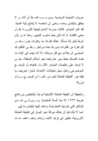 ‫ﺤﺭﻭﻑ ﺍﻷﺒﺠﺩﻴﺔ ﺍﻟﺴﻴﺎﺴﻴﺔ. ﻭﻤﻥ ﺴـﻭﺀ ﺍﻟﺤـﻅ ﺃﻥ ﺍﻷﻤـﺭ ﻻ‬
‫ﻴﺘﻌﻠﻕ ﺒﺘﺎﻴﻠﻤﺎﻥ ﻭﺤﺩﻩ، ﻭﺤﺘﻰ ﺃﻥ ﺸﺨﺼﻪ ﻻ ﻴﺘﻤﺘﻊ ﺒﺄﻴﺔ ﺃﻫﻤﻴﺔ.‬
‫ﻟﻘﺩ ﻜﺎﻥ ﺍﻟﻤﺅﺘﻤﺭ ﺍﻟﺜﺎﻟﺙ ﻤﺩﺭﺴﺔ ﺍﻻﺴﺘﺭﺍﺘﻴﺠﻴﺔ ﺍﻟﺜﻭﺭﻴـﺔ ﺒﻜـل‬
‫ﻤﻌﻨﻰ ﺍﻟﻜﻠﻤﺔ، ﺇﺫ ﺃﻨﻪ ﻜﺎﻥ ﻴﻌﻠﻡ ﺃﺴﻠﻭﺏ ﺍﻟﺘﻤﻴﻴﺯ، ﻭﻫﺫﺍ ﻫـﻭ ﺃﻭل‬
‫ﺸﺭﻁ ﻟﺤل ﺃﻴﺔ ﻤﺴﺄﻟﺔ. ﻫﻨﺎﻙ ﻓﺘﺭﺍﺕ ﻤﺩ ﻭﻓﺘﺭﺍﺕ ﺠﺯﺭ، ﻭﺘﻤـﺭ‬
‫ﻜل ﻓﺘﺭﺓ ﻤﻥ ﺍﻟﻔﺘﺭﺍﺕ ﺒﺩﻭﺭﻫﺎ ﺒﻌﺩﺓ ﻤﺭﺍﺤل. ﻭﻋﻠـﻰ ﺍﻟﺘﻜﺘﻴـﻙ‬
‫ﺍﻟﺴﻴﺎﺴﻲ ﺃﻥ ﻴﺘﻼﺀﻡ ﻤﻊ ﻜل ﻤﺭﺤﻠﺔ، ﺇﻻ ﺃﻨﻪ ﻴﺠﺏ ﻓﻲ ﺍﻟﻭﻗـﺕ‬
‫ﻨﻔﺴﻪ ﺍﻟﺘﻤﺴﻙ ﺒﺨﻁ ﺴﻴﺭ ﻋﺎﻡ ﻴﺘﺠﻪ ﻨﺤﻭ ﺍﺴﺘﻼﻡ ﺍﻟﺴﻠﻁﺔ، ﺤﺘـﻰ‬
‫ﻻ ﻨﺅﺨﺫ ﻋﻠﻰ ﺘﻌﻠﻴﻤﺎﺕ ﺍﻟﻤﺅﺘﻤﺭ ﺍﻟﺜﺎﻟـﺙ. ﻓﺘﺠﺎﻫـل ﺍﻟﻭﻀـﻊ‬
‫ﺍﻟﻤﻭﻀﻭﻋﻲ ﻭﺃﺤل ﻤﺤل ﺘﺤﻠﻴﻼﺕ ﺍﻷﺤﺩﺍﺙ ﺸﻌﺎﺭﺍ ﺘﺤﺭﻴﻀـﻴﺎ‬
‫ﻓﻅﺎ ﻫﻭ: "ﺍﻟﻁﺒﻘﺔ ﺍﻟﻌﺎﻤﻠﺔ ﺘﺘﺠـﺫﺭ، ﻜﻤـﺎ ﺃﻥ ﺍﻟﻭﻀـﻊ ﻴـﺯﺩﺍﺩ‬
                                                    ‫ﺜﻭﺭﻴﺔ".‬


‫ﻭﺍﻟﺤﻘﻴﻘﺔ ﺃﻥ ﺍﻟﻁﺒﻘﺔ ﺍﻟﻌﺎﻤﻠﺔ ﺍﻷﻟﻤﺎﻨﻴﺔ ﻟﻡ ﺘﺒﺩﺃ ﺒﺎﻟﺘﺨﻠﺹ ﻤﻥ ﻨﺘﺎﺌﺞ‬
‫ﻫﺯﻴﻤﺔ ٣٢٩١ ﺇﻻ ﻤﻨﺫ ﺍﻟﺴﻨﺔ ﺍﻟﻤﺎﻀﻴﺔ. ﻭﻨـﺭﻯ ﻓـﻲ ﺇﺤـﺩﻯ‬
  ‫ﺍﻟﻭﺜﺎﺌﻕ ﺍﻟﺘﻲ ﻨﺸﺭﺘﻬﺎ ﺍﻟﻤﻌﺎﺭﻀﺔ ﻭﺍﺴﺘﻨﺩ ﺇﻟﻴﻬﺎ ﺘﺎﻴﻠﻤﺎﻥ ﻤﺎ ﻴﻠﻲ:‬
‫"ﻤﻤﺎ ﻻ ﺸﻙ ﻓﻴﻪ ﺃﻥ ﻫﻨﺎﻙ ﺤﺭﻜﺔ ﻨﺤﻭ ﺍﻟﻴﺴﺎﺭ ﻓﻲ ﺍﻟﻁﺒﻘﺔ ﺍﻟﻌﺎﻤﻠﺔ‬
‫ﺍﻷﻭﺭﻭﺒﻴﺔ، ﺘﻅﻬﺭ ﻓﻲ ﺘﺯﺍﻴﺩ ﺍﻻﻀـﺭﺍﺒﺎﺕ ﻭﺘﻀـﺎﻋﻑ ﻋـﺩﺩ‬
 