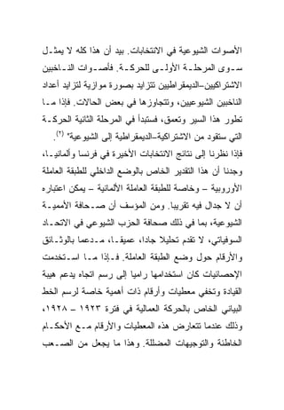 ‫ﺍﻷﺼﻭﺍﺕ ﺍﻟﺸﻴﻭﻋﻴﺔ ﻓﻲ ﺍﻻﻨﺘﺨﺎﺒﺎﺕ. ﺒﻴﺩ ﺃﻥ ﻫﺫﺍ ﻜﻠﻪ ﻻ ﻴﻤﺜـل‬
‫ﺴ ـﻭﻯ ﺍﻟﻤﺭﺤﻠ ـﺔ ﺍﻷﻭﻟ ـﻰ ﻟﻠﺤﺭﻜ ـﺔ. ﻓﺄﺼ ـﻭﺍﺕ ﺍﻟﻨ ـﺎﺨﺒﻴﻥ‬
     ‫ـ‬        ‫ـ‬       ‫ـ‬        ‫ـ‬       ‫ـ‬          ‫ـ‬
‫ﺍﻻﺸﺘﺭﺍﻜﻴﻴﻥ–ﺍﻟﺩﻴﻤﻘﺭﺍﻁﻴﻴﻥ ﺘﺘﺯﺍﻴﺩ ﺒﺼﻭﺭﺓ ﻤﻭﺍﺯﻴﺔ ﻟﺘﺯﺍﻴﺩ ﺃﻋﺩﺍﺩ‬
‫ﺍﻟﻨﺎﺨﺒﻴﻥ ﺍﻟﺸﻴﻭﻋﻴﻴﻥ، ﻭﺘﺘﺠﺎﻭﺯﻫﺎ ﻓﻲ ﺒﻌﺽ ﺍﻟﺤﺎﻻﺕ. ﻓﺈﺫﺍ ﻤـﺎ‬
‫ﺘﻁﻭﺭ ﻫﺫﺍ ﺍﻟﺴﻴﺭ ﻭﺘﻌﻤﻕ، ﻓﺴﺘﺒﺩﺃ ﻓﻲ ﺍﻟﻤﺭﺤﻠﺔ ﺍﻟﺜﺎﻨﻴﺔ ﺍﻟﺤﺭﻜـﺔ‬
   ‫ﺍﻟﺘﻲ ﺴﺘﻘﻭﺩ ﻤﻥ ﺍﻻﺸﺘﺭﺍﻜﻴﺔ–ﺍﻟﺩﻴﻤﻘﺭﺍﻁﻴﺔ ﺇﻟﻰ ﺍﻟﺸﻴﻭﻋﻴﺔ" )٢(.‬
‫ﻓﺈﺫﺍ ﻨﻅﺭﻨﺎ ﺇﻟﻰ ﻨﺘﺎﺌﺞ ﺍﻻﻨﺘﺨﺎﺒﺎﺕ ﺍﻷﺨﻴﺭﺓ ﻓﻲ ﻓﺭﻨﺴﺎ ﻭﺃﻟﻤﺎﻨﻴـﺎ،‬
‫ﻭﺠﺩﻨﺎ ﺃﻥ ﻫﺫﺍ ﺍﻟﺘﻘﺩﻴﺭ ﺍﻟﺨﺎﺹ ﺒﺎﻟﻭﻀﻊ ﺍﻟﺩﺍﺨﻠﻲ ﻟﻠﻁﺒﻘﺔ ﺍﻟﻌﺎﻤﻠﺔ‬
‫ﺍﻷﻭﺭﻭﺒﻴﺔ – ﻭﺨﺎﺼﺔ ﻟﻠﻁﺒﻘﺔ ﺍﻟﻌﺎﻤﻠﺔ ﺍﻷﻟﻤﺎﻨﻴﺔ – ﻴﻤﻜﻥ ﺍﻋﺘﺒﺎﺭﻩ‬
‫ﺃﻥ ﻻ ﺠﺩﺍل ﻓﻴﻪ ﺘﻘﺭﻴﺒﺎ. ﻭﻤﻥ ﺍﻟﻤﺅﺴﻑ ﺃﻥ ﺼـﺤﺎﻓﺔ ﺍﻷﻤﻤﻴـﺔ‬
‫ﺍﻟﺸﻴﻭﻋﻴﺔ، ﺒﻤﺎ ﻓﻲ ﺫﻟﻙ ﺼﺤﺎﻓﺔ ﺍﻟﺤﺯﺏ ﺍﻟﺸﻴﻭﻋﻲ ﻓﻲ ﺍﻻﺘﺤـﺎﺩ‬
‫ﺍﻟﺴﻭﻓﻴﺎﺘﻲ، ﻻ ﺘﻘﺩﻡ ﺘﺤﻠﻴﻼ ﺠﺎﺩﺍ، ﻋﻤﻴﻘـﺎ، ﻤـﺩﻋﻤﺎ ﺒﺎﻟﻭﺜـﺎﺌﻕ‬
‫ﻭﺍﻷﺭﻗﺎﻡ ﺤﻭل ﻭﻀﻊ ﺍﻟﻁﺒﻘﺔ ﺍﻟﻌﺎﻤﻠﺔ. ﻓـﺈﺫﺍ ﻤـﺎ ﺍﺴـﺘﺨﺩﻤﺕ‬
‫ﺍﻹﺤﺼﺎﺌﻴﺎﺕ ﻜﺎﻥ ﺍﺴﺘﺨﺩﺍﻤﻬﺎ ﺭﺍﻤﻴﺎ ﺇﻟﻰ ﺭﺴﻡ ﺍﺘﺠﺎﻩ ﻴﺩﻋﻡ ﻫﻴﺒﺔ‬
‫ﺍﻟﻘﻴﺎﺩﺓ ﻭﺘﺨﻔﻲ ﻤﻌﻁﻴﺎﺕ ﻭﺃﺭﻗﺎﻡ ﺫﺍﺕ ﺃﻫﻤﻴﺔ ﺨﺎﺼﺔ ﻟﺭﺴﻡ ﺍﻟﺨﻁ‬
‫ﺍﻟﺒﻴﺎﻨﻲ ﺍﻟﺨﺎﺹ ﺒﺎﻟﺤﺭﻜﺔ ﺍﻟﻌﻤﺎﻟﻴﺔ ﻓﻲ ﻓﺘﺭﺓ ٣٢٩١ – ٨٢٩١،‬
‫ﻭﺫﻟﻙ ﻋﻨﺩﻤﺎ ﺘﺘﻌﺎﺭﺽ ﻫﺫﻩ ﺍﻟﻤﻌﻁﻴﺎﺕ ﻭﺍﻷﺭﻗﺎﻡ ﻤـﻊ ﺍﻷﺤﻜـﺎﻡ‬
‫ﺍﻟﺨﺎﻁﺌﺔ ﻭﺍﻟﺘﻭﺠﻴﻬﺎﺕ ﺍﻟﻤﻀﻠﻠﺔ. ﻭﻫﺫﺍ ﻤﺎ ﻴﺠﻌل ﻤﻥ ﺍﻟﺼـﻌﺏ‬
 