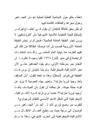 ‫ﺇﻋﻁﺎﺀ ﺤﻜﻡ ﺤﻭل ﺍﻟﺩﻴﻨﺎﻤﻴﺔ ﺍﻟﻔﻌﻠﻴﺔ ﻟﻌﻤﻠﻴﺔ ﺘﺠـﺫﺭ ﺍﻟﺠﻤـﺎﻫﻴﺭ‬
                      ‫ﻭﺤﻭل ﻤﺠﺭﺍﻫﺎ ﻭﺍﻟﻁﺎﻗﺎﺕ ﺍﻟﻜﺎﻤﻨﺔ ﻓﻴﻬﺎ.‬
‫ﻟﻡ ﻴﻜﻥ ﻴﺤﻕ ﺇﻁﻼﻗﺎ ﻟﺘﺎﻴﻠﻤﺎﻥ ﺃﻥ ﻴﻘﻭل ﻓـﻲ ﺍﺠﺘﻤـﺎﻉ ﻓﺒﺭﺍﻴـﺭ‬
‫)ﺸﺒﺎﻁ( ﻟﻠﺠﻨﺔ ﺍﻟﺘﻨﻔﻴﺫﻴﺔ ﻟﻸﻤﻤﻴﺔ ﺍﻟﺸﻴﻭﻋﻴﺔ ﺒﺄﻥ "ﺍﻟﺘﺭﻭﺘﺴﻜﻴﻴﻥ ﻻ‬
‫ﻴﺭﻭﻥ ﺘﺠﺫﺭ ﺍﻟﻁﺒﻘﺔ ﺍﻟﻌﺎﻤﻠﺔ ﺍﻟﻌﺎﻟﻤﻴﺔ"، ﻓﻨﺤﻥ ﻟﻡ ﻨﺭ ﺘﺠﺫﺭ ﺍﻟﻁﺒﻘﺔ‬
            ‫‪‬‬
‫ﺍﻟﻌﺎﻤﻠﺔ ﺍﻷﻭﺭﻭﺒﻴﺔ ﻓﺤﺴﺏ ﺒل ﺃﻨﻨﺎ ﺘﻭﺼﻠﻨﺎ ﺍﻨﻁﻼﻗﺎ ﻤﻥ ﺫﻟﻙ ﺇﻟﻰ‬
‫ﺘﻘﻴﻴﻡ ﺍﻟﻅﺭﻑ ﻤﻨﺫ ﻨﻬﺎﻴﺔ ﺍﻟﻌﺎﻡ ﺍﻟﻤﺎﻀـﻲ. ﻭﺃﻜـﺩﺕ ﺍﻨﺘﺨﺎﺒـﺎﺕ‬
‫ﺍﻟﺭﺍﻴﺨﺴﺘﺎﻍ ﻓﻲ ﻤﺎﻴﻭ )ﺃﻴﺎﺭ( ٨٢٩١ ﻜﻠﻴﺎ ﻭﺠﻬـﺔ ﻨﻅﺭﻨـﺎ. ﺇﻥ‬
‫ﺍﻟﺘﺠﺫﺭ ﻴﻤﺭ ﺒﻤﺭﺤﻠﺘﻪ ﺍﻷﻭﻟﻰ، ﻭﻫﻭ ﻴﻘﻭﺩ ﺍﻟﺠﻤﺎﻫﻴﺭ ﺤﺘـﻰ ﺍﻵﻥ‬
‫ﻨﺤﻭ ﺍﻻﺸﺘﺭﺍﻜﻴﺔ–ﺍﻟﺩﻴﻤﻘﺭﺍﻁﻴﺔ. ﻭﻟﻡ ﻴﺸﺄ ﺘﺎﻴﻠﻤﺎﻥ ﺃﻥ ﻴﺭﻯ ﻫـﺫﻩ‬
‫ﺍﻟﺤﻘﻴﻘﺔ ﻓﻲ ﻓﺒﺭﺍﻴﺭ )ﺸﺒﺎﻁ(، ﻭﻫﺫﺍ ﻤﺎ ﺩﻓﻌﻪ ﻟﻠﻘﻭل: "ﺒﺄﻥ ﺍﻟﻤﻭﻗﻑ‬
‫ﻴﺄﺨﺫ ﻭﺠﻬﺎ ﺜﻭﺭﻴﺎ ﻤﺘﺯﺍﻴﺩﺍ". ﻭﺘﻌﺒﻴﺭ ﺒﻬﺫﻩ ﺍﻟﻌﻤﻭﻤﻴﺔ ﻻ ﻴﺯﻴﺩ ﻋﻥ‬
‫ﻜﻭﻨﻪ ﺠﻤﻠﺔ ﺠﻭﻓﺎﺀ. ﻫل ﻴﻤﻜﻨﻨﺎ ﺃﻥ ﻨﻘﻭل ﺒﺄﻥ ﺍﻟﻤﻭﻗـﻑ ﻴﺄﺨـﺫ‬
‫"ﻭﺠﻬﺎ ﺜﻭﺭﻴﺎ ﻤﺘﺯﺍﻴﺩﺍ"؟ ﻋﻨﺩﻤﺎ ﻨﺭﻯ ﺘﺯﺍﻴﺩ ﻗـﻭﺓ ﺍﻻﺸـﺘﺭﺍﻜﻴﺔ–‬
   ‫ﺍﻟﺩﻴﻤﻘﺭﺍﻁﻴﺔ ﺍﻟﺘﻲ ﺘﺸﻜل ﺍﻟﺩﻋﻡ ﺍﻷﺴﺎﺴﻲ ﻟﻠﻨﻅﺎﻡ ﺍﻟﺒﺭﺠﻭﺍﺯﻱ؟‬
‫ﻟﻠﺘﻘﺭﺏ ﻤﻥ ﻭﻀﻊ ﺜﻭﺭﻱ ﻻﺒﺩ ﻟـ "ﺘﺠـﺫﺭ" ﺍﻟﺠﻤـﺎﻫﻴﺭ ﻤـﻥ‬
‫ﺍﻟﻭﺼﻭل ﺇﻟﻰ ﺩﺭﺠﺔ ﺤﻴﺙ ﻴﺴـﺘﻁﻴﻊ ﺍﻟﻌﻤـﺎل ﺍﻻﻨﺘﻘـﺎل ﻤـﻥ‬
‫ﺍﻻﺸﺘﺭﺍﻜﻴﺔ–ﺍﻟﺩﻴﻤﻘﺭﺍﻁﻴﺔ ﺇﻟﻰ ﺍﻟﺤﺯﺏ ﺍﻟﺸﻴﻭﻋﻲ، ﻭﻫﺫﺍ ﻤﺎ ﻴـﺘﻡ‬
 