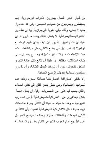 ‫ﻤﻥ ﺍﻟﺘﻴﺎﺭ ﺍﻵﺨﺭ. ﺍﻟﻌﻤﺎل ﻴﻬﺠﺭﻭﻥ ﺍﻷﺤﺯﺍﺏ ﺍﻟﺒﺭﺠﻭﺍﺯﻴﺔ، ﺇﻨﻬﻡ‬
‫ﻴﺴﺘﻴﻘﻅﻭﻥ ﻭﻴﺨﺭﺠﻭﻥ ﻤﻥ ﺨﻤﻭﻟﻬﻡ ﺍﻟﺴﻴﺎﺴﻲ، ﻭﻓﻲ ﻫﺫﺍ ﺘﺤـﻭل‬
‫ﺠﺩﻴﺩ ﻻ ﻴﻌﻨﻲ، ﻭﺫﻟﻙ ﺠﻠﻲ، ﺘﻘﻭﻴﺔ ﺍﻟﺒﺭﺠﻭﺍﺯﻴﺔ. ﺒﻴﺩ ﺃﻥ ﺘﻁـﻭﺭ‬
‫ﺍﻻﺸﺘﺭﺍﻜﻴﺔ–ﺍﻟﺩﻴﻤﻘﺭﺍﻁﻴﺔ ﻻ ﻴﺸﻜل ﻜﺫﻟﻙ ﻭﻀـﻌﺎ ﺜﻭﺭﻴـﺎ. ﺇﻥ‬
‫ﻋﻠﻴﻨﺎ ﺃﻥ ﻨﺘﻌﻠﻡ ﺘﻤﻴﻴﺯ ﺍﻷﻤﻭﺭ. ﺇﺫﻥ ﻜﻴﻑ ﻴﻤﻜﻥ ﺘﻘﻴﻴﻡ ﺍﻟﻭﻀـﻊ‬
‫ﺍﻟﺭﺍﻫﻥ؟ ﺇﻨﻨﺎ ﻨﻤﺭ ﺍﻵﻥ ﻓﻲ ﻭﻀﻊ ﺍﻨﺘﻘﺎﻟﻲ، ﻤﻠﻲﺀ ﺒﺎﻟﺘﻨﺎﻗﻀـﺎﺕ،‬
‫ﺤﻴﺙ ﺍﻻﺘﺠﺎﻫﺎﺕ ﻤﺎ ﺯﺍﻟﺕ ﻏﻴﺭ ﻤﺘﻤﻴﺯﺓ، ﻭﻀـﻊ ﻴﺤﻤـل ﻓـﻲ‬
‫ﻁﻴﺎﺘﻪ ﺍﺤﺘﻤﺎﻻﺕ ﻤﺨﺘﻠﻔﺔ. ﺇﻥ ﻋﻠﻴﻨﺎ ﺃﻥ ﻨﺘﺎﺒﻊ ﺒﻜل ﻋﻨﺎﻴﺔ ﺍﻟﺘﻁﻭﺭ‬
‫ﺍﻟﻼﺤﻕ ﻟﻠﺘﺤﻭﻴل، ﺩﻭﻥ ﺃﻥ ﺘﺩ ‪‬ﺨﻨﺎ ﺍﻟﺠﻤل ﺍﻟﻁﻨﺎﻨﺔ، ﻭﺃﻥ ﻨﻜـﻭﻥ‬
                            ‫ﻭ‬
                 ‫ﻤﺴﺘﻌﺩﻴﻥ ﻟﻤﺠﺎﺒﻬﺔ ﺘﺒﺩﻻﺕ ﺍﻟﻭﻀﻊ ﺍﻟﻔﺠﺎﺌﻴﺔ.‬
‫ﻭﻻ ﺘﻜﺘﻔﻲ ﺍﻻﺸﺘﺭﺍﻜﻴﺔ ﺍﻟﺩﻴﻤﻘﺭﺍﻁﻴﺔ ﺒﺒﺴﺎﻁﺔ ﺒﻤﺠﺭﺩ ﺯﻴﺎﺩﺓ ﻋﺩﺩ‬
‫ﺃﺼﻭﺍﺘﻬﺎ ﺍﻻﻨﺘﺨﺎﺒﻴﺔ؛ ﻭﻫﻲ ﺘﻨﻅﺭ ﺒﻌﻴﻥ ﺍﻟﻘﻠﻕ ﺇﻟﻰ ﺘﺩﻓﻕ ﺍﻟﻌﻤﺎل،‬
‫ﻭﺍﻟﺫﻱ ﻴﺴﺒﺏ ﻟﻬﺎ ﻜﺜﻴﺭﺍ ﻤﻥ ﺍﻟﺼﻌﻭﺒﺎﺕ. ﻭﻗﺒل ﺃﻥ ﻴﻨﺘﻘل ﺍﻟﻌﻤﺎل‬
‫ﺒﺸﻜل ﺠﻤﺎﻫﻴﺭﻱ ﻤﻥ ﺍﻻﺸﺘﺭﺍﻜﻴﺔ–ﺍﻟﺩﻴﻤﻘﺭﺍﻁﻴﺔ ﺇﻟـﻰ ﺍﻟﺤـﺯﺏ‬
‫ﺍﻟﺸﻴﻭﻋﻴﺔ – ﻭﻫﺫﺍ ﻤﺎ ﺴﻴﺘﻡ – ﻋﻠﻴﻨﺎ ﺃﻥ ﻨﻨﺘﻅﺭ ﻭﻗﻭﻉ ﺍﺤﺘﻜﺎﻜﺎﺕ‬
‫ﻗﻭﻴﺔ ﺠﺩﻴﺩﺓ ﺩﺍﺨل ﺍﻻﺸﺘﺭﺍﻜﻴﺔ ﺍﻟﺩﻴﻤﻘﺭﺍﻁﻴﺔ ﻨﻔﺴﻬﺎ، ﻭﺃﻥ ﻨﻨﺘﻅـﺭ‬
‫ﺘﺸﻜﻴل ﺘﺠﻤﻌﺎﺕ ﻭﺍﻨﺸﻘﺎﻗﺎﺕ ﺠﺩﻴﺩﺓ. ﻭﻫﺫﺍ ﻤﺎ ﺴﻴﻔﺴﺢ ﺍﻟﻤﺠـﺎل‬
‫ﻋﻠﻰ ﺍﻷﺭﺠﺢ ﺃﻤﺎﻡ ﺍﻟﺤﺯﺏ ﺍﻟﺸﻴﻭﻋﻲ ﻟﻠﻘﻴﺎﻡ ﺒﻤﻨـﺎﻭﺭﺍﺕ ﻓﻌﺎﻟـﺔ‬
 