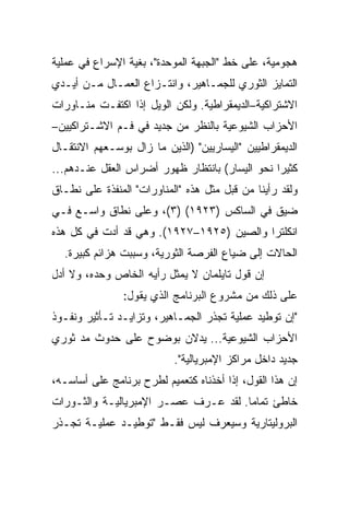 ‫ﻫﺠﻭﻤﻴﺔ، ﻋﻠﻰ ﺨﻁ "ﺍﻟﺠﺒﻬﺔ ﺍﻟﻤﻭﺤﺩﺓ"، ﺒﻐﻴﺔ ﺍﻹﺴﺭﺍﻉ ﻓﻲ ﻋﻤﻠﻴﺔ‬
‫ﺍﻟﺘﻤﺎﻴﺯ ﺍﻟﺜﻭﺭﻱ ﻟﻠﺠﻤـﺎﻫﻴﺭ، ﻭﺍﻨﺘـﺯﺍﻉ ﺍﻟﻌﻤـﺎل ﻤـﻥ ﺃﻴـﺩﻱ‬
‫ﺍﻻﺸﺘﺭﺍﻜﻴﺔ–ﺍﻟﺩﻴﻤﻘﺭﺍﻁﻴﺔ. ﻭﻟﻜﻥ ﺍﻟﻭﻴل ﺇﺫﺍ ﺍﻜﺘﻔـﺕ ﻤﻨـﺎﻭﺭﺍﺕ‬
‫ﺍﻷﺤﺯﺍﺏ ﺍﻟﺸﻴﻭﻋﻴﺔ ﺒﺎﻟﻨﻅﺭ ﻤﻥ ﺠﺩﻴﺩ ﻓﻲ ﻓـﻡ ﺍﻻﺸـﺘﺭﺍﻜﻴﻴﻥ–‬
‫ﺍﻟﺩﻴﻤﻘﺭﺍﻁﻴﻴﻥ "ﺍﻟﻴﺴﺎﺭﻴﻴﻥ" )ﺍﻟﺫﻴﻥ ﻤﺎ ﺯﺍل ﺒﻭﺴـﻌﻬﻡ ﺍﻻﻨﺘﻘـﺎل‬
‫ﻜﺜﻴﺭﺍ ﻨﺤﻭ ﺍﻟﻴﺴﺎﺭ( ﺒﺎﻨﺘﻅﺎﺭ ﻅﻬﻭﺭ ﺃﻀﺭﺍﺱ ﺍﻟﻌﻘل ﻋﻨـﺩﻫﻡ...‬
‫ﻭﻟﻘﺩ ﺭﺃﻴﻨﺎ ﻤﻥ ﻗﺒل ﻤﺜل ﻫﺫﻩ "ﺍﻟﻤﻨﺎﻭﺭﺍﺕ" ﺍﻟﻤﻨﻔﺫﺓ ﻋﻠﻰ ﻨﻁـﺎﻕ‬
‫ﻀﻴﻕ ﻓﻲ ﺍﻟﺴﺎﻜﺱ )٣٢٩١( )٣(، ﻭﻋﻠﻰ ﻨﻁﺎﻕ ﻭﺍﺴـﻊ ﻓـﻲ‬
‫ﺍﻨﻜﻠﺘﺭﺍ ﻭﺍﻟﺼﻴﻥ )٥٢٩١–٧٢٩١(. ﻭﻫﻲ ﻗﺩ ﺃﺩﺕ ﻓﻲ ﻜل ﻫﺫﻩ‬
  ‫ﺍﻟﺤﺎﻻﺕ ﺇﻟﻰ ﻀﻴﺎﻉ ﺍﻟﻔﺭﺼﺔ ﺍﻟﺜﻭﺭﻴﺔ، ﻭﺴﺒﺒﺕ ﻫﺯﺍﺌﻡ ﻜﺒﻴﺭﺓ.‬
‫ﺇﻥ ﻗﻭل ﺘﺎﻴﻠﻤﺎﻥ ﻻ ﻴﻤﺜل ﺭﺃﻴﻪ ﺍﻟﺨﺎﺹ ﻭﺤﺩﻩ، ﻭﻻ ﺃﺩل‬
               ‫ﻋﻠﻰ ﺫﻟﻙ ﻤﻥ ﻤﺸﺭﻭﻉ ﺍﻟﺒﺭﻨﺎﻤﺞ ﺍﻟﺫﻱ ﻴﻘﻭل:‬
‫"ﺇﻥ ﺘﻭﻁﻴﺩ ﻋﻤﻠﻴﺔ ﺘﺠﺫﺭ ﺍﻟﺠﻤـﺎﻫﻴﺭ، ﻭﺘﺯﺍﻴـﺩ ﺘـﺄﺜﻴﺭ ﻭﻨﻔـﻭﺫ‬
‫ﺍﻷﺤﺯﺍﺏ ﺍﻟﺸﻴﻭﻋﻴﺔ... ﻴﺩﻻﻥ ﺒﻭﻀﻭﺡ ﻋﻠﻰ ﺤﺩﻭﺙ ﻤﺩ ﺜﻭﺭﻱ‬
     ‫‪‬‬
                           ‫ﺠﺩﻴﺩ ﺩﺍﺨل ﻤﺭﺍﻜﺯ ﺍﻹﻤﺒﺭﻴﺎﻟﻴﺔ".‬
‫ﺇﻥ ﻫﺫﺍ ﺍﻟﻘﻭل، ﺇﺫﺍ ﺃﺨﺫﻨﺎﻩ ﻜﺘﻌﻤﻴﻡ ﻟﻁﺭﺡ ﺒﺭﻨﺎﻤﺞ ﻋﻠﻰ ﺃﺴﺎﺴـﻪ،‬
‫ﺨﺎﻁﺊ ﺘﻤﺎﻤﺎ. ﻟﻘﺩ ﻋـﺭﻑ ﻋﺼـﺭ ﺍﻹﻤﺒﺭﻴﺎﻟﻴـﺔ ﻭﺍﻟﺜـﻭﺭﺍﺕ‬
‫ﺍﻟﺒﺭﻭﻟﻴﺘﺎﺭﻴﺔ ﻭﺴﻴﻌﺭﻑ ﻟﻴﺱ ﻓﻘـﻁ "ﺘﻭﻁﻴـﺩ ﻋﻤﻠﻴـﺔ ﺘﺠـﺫﺭ‬
 