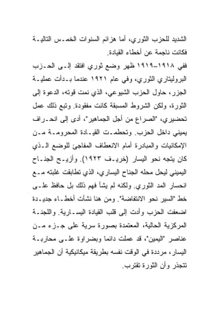 ‫ﺍﻟﺸﺩﻴﺩ ﻟﻠﺤﺯﺏ ﺍﻟﺜﻭﺭﻱ، ﺃﻤﺎ ﻫﺯﺍﺌﻡ ﺍﻟﺴﻨﻭﺍﺕ ﺍﻟﺨﻤـﺱ ﺍﻟﺘﺎﻟﻴـﺔ‬
                           ‫ﻓﻜﺎﻨﺕ ﻨﺎﺠﻤﺔ ﻋﻥ ﺃﺨﻁﺎﺀ ﺍﻟﻘﻴﺎﺩﺓ.‬
‫ﻓﻔﻲ ٨١٩١–٩١٩١ ﻅﻬﺭ ﻭﻀﻊ ﺜﻭﺭﻱ ﺍﻓﺘﻘﺩ ﺇﻟـﻰ ﺍﻟﺤـﺯﺏ‬
‫ﺍﻟﺒﺭﻭﻟﻴﺘﺎﺭﻱ ﺍﻟﺜﻭﺭﻱ، ﻭﻓﻲ ﻋﺎﻡ ١٢٩١ ﻋﻨﺩﻤﺎ ﺒـﺩﺃﺕ ﻋﻤﻠﻴـﺔ‬
‫ﺍﻟﺠﺯﺭ، ﺤﺎﻭل ﺍﻟﺤﺯﺏ ﺍﻟﺸﻴﻭﻋﻲ، ﺍﻟﺫﻱ ﻨﻤﺕ ﻗﻭﺘﻪ، ﺍﻟﺩﻋﻭﺓ ﺇﻟﻰ‬
‫ﺍﻟﺜﻭﺭﺓ، ﻭﻟﻜﻥ ﺍﻟﺸﺭﻭﻁ ﺍﻟﻤﺴﺒﻘﺔ ﻜﺎﻨﺕ ﻤﻔﻘﻭﺩﺓ. ﻭﺘﺒﻊ ﺫﻟﻙ ﻋﻤل‬
‫ﺘﺤﻀﻴﺭﻱ، "ﺍﻟﺼﺭﺍﻉ ﻤﻥ ﺃﺠل ﺍﻟﺠﻤﺎﻫﻴﺭ"، ﺃﺩﻯ ﺇﻟﻰ ﺍﻨﺤـﺭﺍﻑ‬
‫ﻴﻤﻴﻨﻲ ﺩﺍﺨل ﺍﻟﺤﺯﺏ. ﻭﺘﺤﻁﻤـﺕ ﺍﻟﻘﻴـﺎﺩﺓ ﺍﻟﻤﺤﺭﻭﻤـﺔ ﻤـﻥ‬
‫ﺍﻹﻤﻜﺎﻨﻴﺎﺕ ﻭﺍﻟﻤﺒﺎﺩﺭﺓ ﺃﻤﺎﻡ ﺍﻻﻨﻌﻁﺎﻑ ﺍﻟﻤﻔﺎﺠﺊ ﻟﻠﻭﻀﻊ ﺍﻟـﺫﻱ‬
‫ﻜﺎﻥ ﻴﺘﺠﻪ ﻨﺤﻭ ﺍﻟﻴﺴﺎﺭ )ﺨﺭﻴـﻑ ٣٢٩١(. ﻭﺃﺯﻴـﺢ ﺍﻟﺠﻨـﺎﺡ‬
‫ﺍﻟﻴﻤﻴﻨﻲ ﻟﻴﺤل ﻤﺤﻠﻪ ﺍﻟﺠﻨﺎﺡ ﺍﻟﻴﺴﺎﺭﻱ، ﺍﻟﺫﻱ ﺘﻁﺎﺒﻘﺕ ﻏﻠﺒﺘﻪ ﻤـﻊ‬
‫ﺍﻨﺤﺴﺎﺭ ﺍﻟﻤﺩ ﺍﻟﺜﻭﺭﻱ. ﻭﻟﻜﻨﻪ ﻟﻡ ﻴﺸﺄ ﻓﻬﻡ ﺫﻟﻙ ﺒل ﺤﺎﻓﻅ ﻋﻠـﻰ‬
‫ﺨﻁ "ﺍﻟﺴﻴﺭ ﻨﺤﻭ ﺍﻻﻨﺘﻔﺎﻀﺔ". ﻭﻤﻥ ﻫﻨﺎ ﻨﺸﺄﺕ ﺃﺨﻁـﺎﺀ ﺠﺩﻴـﺩﺓ‬
‫ﺍﻀﻌﻔﺕ ﺍﻟﺤﺯﺏ ﻭﺃﺩﺕ ﺇﻟﻰ ﻗﻠﺏ ﺍﻟﻘﻴﺎﺩﺓ ﺍﻟﻴﺴـﺎﺭﻴﺔ. ﻭﺍﻟﻠﺠﻨـﺔ‬
‫ﺍﻟﻤﺭﻜﺯﻴﺔ ﺍﻟﺤﺎﻟﻴﺔ، ﺍﻟﻤﻌﺘﻤﺩﺓ ﺒﺼﻭﺭﺓ ﺴﺭﻴﺔ ﻋﻠﻰ ﺠـﺯﺀ ﻤـﻥ‬
‫ﻋﻨﺎﺼﺭ "ﺍﻟﻴﻤﻴﻥ"، ﻗﺩ ﻋﻤﻠﺕ ﺩﺍﺌﻤﺎ ﻭﺒﻀﺭﺍﻭﺓ ﻋﻠـﻰ ﻤﺤﺎﺭﺒـﺔ‬
‫ﺍﻟﻴﺴﺎﺭ، ﻤﺭ ‪‬ﺩﺓ ﻓﻲ ﺍﻟﻭﻗﺕ ﻨﻔﺴﻪ ﺒﻁﺭﻴﻘﺔ ﻤﻴﻜﺎﻨﻴﻜﻴﺔ ﺃﻥ ﺍﻟﺠﻤﺎﻫﻴﺭ‬
                                             ‫ﺩ‬
                                 ‫ﺘﺘﺠﺫﺭ ﻭﺃﻥ ﺍﻟﺜﻭﺭﺓ ﺘﻘﺘﺭﺏ.‬
 