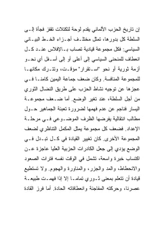 ‫ﺇﻥ ﺘﺎﺭﻴﺦ ﺍﻟﺤﺯﺏ ﺍﻷﻟﻤﺎﻨﻲ ﻴﻘﺩﻡ ﻟﻭﺤﺔ ﻟﺘﻜﺘﻼﺕ ﺘﻘﻔﺯ ﻓﺠﺄﺓ ﺇﻟـﻰ‬
‫ﺍﻟﺴﻠﻁﺔ ﻜل ﺒﺩﻭﺭﻫﺎ، ﺘﻤﺜل ﻤﺨﺘﻠـﻑ ﺃﺠـﺯﺍﺀ ﺍﻟﺨـﻁ ﺍﻟﺒﻴـﺎﻨﻲ‬
‫ﺍﻟﺴﻴﺎﺴﻲ: ﻓﻜل ﻤﺠﻤﻭﻋﺔ ﻗﻴﺎﺩﻴﺔ ﺘﺼﺎﺏ ﺒـﺎﻹﻓﻼﺱ ﻋﻨـﺩ ﻜـل‬
‫ﺍﻨﻌﻁﺎﻑ ﻟﻠﻤﻨﺤﻨﻰ ﺍﻟﺴﻴﺎﺴﻲ ﺇﻟﻰ ﺃﻋﻠﻰ ﺃﻭ ﺇﻟﻰ ﺃﺴـﻔل ﺃﻱ ﻨﺤـﻭ‬
‫ﺃﺯﻤﺔ ﺜﻭﺭﻴﺔ ﺃﻭ ﻨﺤﻭ "ﺍﺴـﺘﻘﺭﺍﺭ" ﻤﺅﻗـﺕ، ﻭﺘﺘـﺭﻙ ﻤﻜﺎﻨﻬـﺎ‬
‫ﻟﻠﻤﺠﻤﻭﻋﺔ ﺍﻟﻤﻨﺎﻓﺴﺔ. ﻭﻜﺎﻥ ﻀﻌﻑ ﺠﻤﺎﻋﺔ ﺍﻟﻴﻤﻴﻥ ﻜﺎﻤﻨـﺎ ﻓـﻲ‬
‫ﻋﺠﺯﻫﺎ ﻋﻥ ﺘﻭﺠﻴﻪ ﻨﺸﺎﻁ ﺍﻟﺤﺯﺏ ﻋﻠﻰ ﻁﺭﻴﻕ ﺍﻟﻨﻀﺎل ﺍﻟﺜﻭﺭﻱ‬
‫ﻤﻥ ﺃﺠل ﺍﻟﺴﻠﻁﺔ، ﻋﻨﺩ ﺘﻐ ‪‬ﺭ ﺍﻟﻭﻀﻊ. ﺃﻤﺎ ﻀـﻌﻑ ﻤﺠﻤﻭﻋـﺔ‬
                         ‫ﻴ‬
‫ﺍﻟﻴﺴﺎﺭ ﻓﻨﺎﺠﻡ ﻋﻥ ﻋﺩﻡ ﻓﻬﻤﻬﺎ ﻟﻀﺭﻭﺭﺓ ﺘﻌﺒﺌﺔ ﺍﻟﺠﻤﺎﻫﻴﺭ ﺤـﻭل‬
‫ﻤﻁﺎﻟﺏ ﺍﻨﺘﻘﺎﻟﻴﺔ ﻴﻔﺭﻀﻬﺎ ﺍﻟﻅﺭﻑ ﺍﻟﻤﻭﻀـﻭﻋﻲ ﻓـﻲ ﻤﺭﺤﻠـﺔ‬
‫ﺍﻹﻋﺩﺍﺩ. ﻓﻀﻌﻑ ﻜل ﻤﺠﻤﻭﻋﺔ ﻴﻤﺜل ﺍﻟﻤﻜﻤل ﺍﻟﺘﻨﺎﻅﺭﻱ ﻟﻀﻌﻑ‬
‫ﺍﻟﻤﺠﻤﻭﻋﺔ ﺍﻷﺨﺭﻯ. ﻜﺎﻥ ﺘﻐﻴﻴﺭ ﺍﻟﻘﻴﺎﺩﺓ ﻓﻲ ﻜـل ﺘﺒـ ‪‬ل ﻓـﻲ‬
     ‫ﺩ‬
‫ﺍﻟﻭﻀﻊ ﻴﺅﺩﻱ ﺇﻟﻰ ﺠﻌل ﺍﻟﻜﺎﺩﺭﺍﺕ ﺍﻟﺤﺯﺒﻴﺔ ﺍﻟﻌﻠﻴﺎ ﻋﺎﺠﺯﺓ ﻋـﻥ‬
‫ﺍﻜﺘﺴﺎﺏ ﺨﺒﺭﺓ ﻭﺍﺴﻌﺔ، ﺘﺸﻤل ﻓﻲ ﺍﻟﻭﻗﺕ ﻨﻔﺴﻪ ﻓﺘﺭﺍﺕ ﺍﻟﺼﻌﻭﺩ‬
‫ﻭﺍﻻﻨﺤﻁﺎﻁ، ﻭﺍﻟﻤﺩ ﻭﺍﻟﺠﺯﺭ، ﻭﺍﻟﻤﻨﺎﻭﺭﺓ ﻭﺍﻟﻬﺠﻭﻡ. ﻭﻻ ﺘﺴﺘﻁﻴﻊ‬
‫ﻗﻴﺎﺩﺓ ﺃﻥ ﺘﺘﻌﻠﻡ ﺒﻤﻌﻨﻰ ﺜـﻭﺭﻱ ﺘﻤﺎﻤـﺎ ﺇﻻ ﺇﺫﺍ ﻓﻬﻤـﺕ ﻁﺒﻴﻌـﺔ‬
‫ﻋﺼﺭﻨﺎ، ﻭﺤﺭﻜﺘﻪ ﺍﻟﻤﻔﺎﺠﺌﺔ ﻭﺍﻨﻌﻁﺎﻓﺎﺘﻪ ﺍﻟﺤﺎﺩﺓ. ﺃﻤﺎ ﻓﺭﺯ ﺍﻟﻘﺎﺩﺓ‬
 