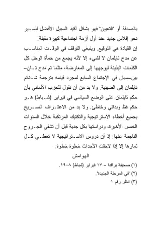 ‫ﺒﺎﻟﺼﺩﻓﺔ ﺃﻭ "ﺍﻟﺘﻌﻴﻴﻥ" ﻓﻬﻭ ﺒﺸﻜل ﺃﻜﻴﺩ ﺍﻟﺴﺒﻴل ﺍﻷﻓﻀل ﻟﻠﺴـﻴﺭ‬
      ‫ﻨﺤﻭ ﺇﻓﻼﺱ ﺠﺩﻴﺩ ﻋﻨﺩ ﺃﻭل ﺃﺯﻤﺔ ﺍﺠﺘﻤﺎﻋﻴﺔ ﻜﺒﻴﺭﺓ ﻤﻘﺒﻠﺔ.‬
‫ﺇﻥ ﺍﻟﻘﻴﺎﺩﺓ ﻫﻲ ﺍﻟﺘﻭﻗﻴﻊ. ﻭﻴﻨﺒﻐﻲ ﺍﻟﺘﻭﻗﻑ ﻓﻲ ﺍﻟﻭﻗـﺕ ﺍﻟﻤﻨﺎﺴـﺏ‬
‫ﻋﻥ ﻤﺩﺡ ﺘﺎﻴﻠﻤﺎﻥ ﻻ ﻟﺸﻲﺀ ﺇﻻ ﻷﻨﻪ ﻴﺠﻤﻊ ﻤﻥ ﺤﻤﺄﺓ ﺍﻟﻭﺤل ﻜل‬
‫ﺍﻟﻜﻠﻤﺎﺕ ﺍﻟﺒﺫﻴﺌﺔ ﻟﻴﻭﺠﻬﻬﺎ ﺇﻟﻰ ﺍﻟﻤﻌﺎﺭﻀﺔ، ﻤﺜﻠﻤﺎ ﺘﻡ ﻤﺩﺡ ﺘـﺎﻥ–‬
‫ﺒﻴﻥ–ﺴﻴﺎﻥ ﻓﻲ ﺍﻹﺠﺘﻤﺎﻉ ﺍﻟﺴﺎﺒﻊ ﻟﻤﺠﺭﺩ ﻗﻴﺎﻤﻪ ﺒﺘﺭﺠﻤﺔ ﺸـﺘﺎﺌﻡ‬
‫ﺘﺎﻴﻠﻤﺎﻥ ﺇﻟﻰ ﺍﻟﺼﻴﻨﻴﺔ. ﻭﻻ ﺒﺩ ﻤﻥ ﺃﻥ ﻨﻘﻭل ﻟﻠﺤﺯﺏ ﺍﻷﻟﻤﺎﻨﻲ ﺒﺄﻥ‬
‫ﺤﻜﻡ ﺘﺎﻴﻠﻤﺎﻥ ﻋﻠﻰ ﺍﻟﻭﻀﻊ ﺍﻟﺴﻴﺎﺴﻲ ﻓﻲ ﻓﺒﺭﺍﻴﺭ )ﺸـﺒﺎﻁ( ﻫـﻭ‬
‫ﺤﻜﻡ ﻓﻅ ﻭﺒﺩﺍﺌﻲ ﻭﺨﺎﻁﺊ. ﻭﻻ ﺒﺩ ﻤﻥ ﺍﻻﻋﺘـﺭﺍﻑ ﺍﻟﺼـﺭﻴﺢ‬
‫ﺒﺠﻤﻴﻊ ﺃﺨﻁﺎﺀ ﺍﻻﺴﺘﺭﺍﺘﻴﺠﻴﺔ ﻭﺍﻟﺘﻜﺘﻴﻙ ﺍﻟﻤﺭﺘﻜﺒﺔ ﺨﻼل ﺍﻟﺴﻨﻭﺍﺕ‬
‫ﺍﻟﺨﻤﺱ ﺍﻷﺨﻴﺭﺓ، ﻭﺩﺭﺍﺴﺘﻬﺎ ﺒﻜل ﺠﺩﻴﺔ ﻗﺒل ﺃﻥ ﺘﺸﻔﻰ ﺍﻟﺠـﺭﻭﺡ‬
‫ﺍﻟﻨﺎﺠﻤﺔ ﻋﻨﻬﺎ: ﺇﺫ ﺃﻥ ﺩﺭﻭﺱ ﺍﻻﺴـﺘﺭﺍﺘﻴﺠﻴﺔ ﻻ ﺘﻌﻁـﻲ ﻜـل‬
               ‫ﺜﻤﺎﺭﻫﺎ ﺇﻻ ﺇﺫﺍ ﻻﺤﻘﺕ ﺍﻷﺤﺩﺍﺙ ﺨﻁﻭﺓ ﺨﻁﻭﺓ.‬
                       ‫ﺍﻟﻬﻭﺍﻤﺵ‬
                 ‫)١( ﺼﺤﻴﻔﺔ ﺒﺭﺍﻓﺩﺍ – ٧١ ﻓﺒﺭﺍﻴﺭ )ﺸﺒﺎﻁ( ٨٠٩١.‬
                                    ‫)٢( "ﻓﻲ ﺍﻟﻤﺭﺤﻠﺔ ﺍﻟﺠﺩﻴﺩﺓ".‬
                                             ‫)٣( ﺍﻨﻅﺭ ﺭﻗﻡ ١‬
 