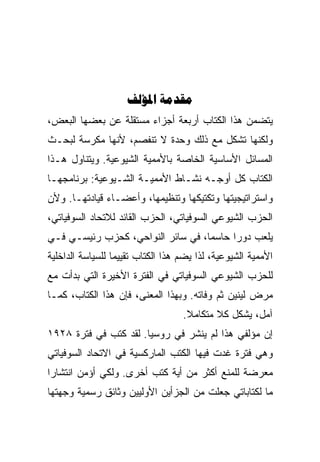 ‫‪ ‬‬
‫ﻴﺘﻀﻤﻥ ﻫﺫﺍ ﺍﻟﻜﺘﺎﺏ ﺃﺭﺒﻌﺔ ﺃﺠﺯﺍﺀ ﻤﺴﺘﻘﻠﺔ ﻋﻥ ﺒﻌﻀﻬﺎ ﺍﻟﺒﻌﺽ،‬
‫ﻭﻟﻜﻨﻬﺎ ﺘﺸﻜل ﻤﻊ ﺫﻟﻙ ﻭﺤﺩﺓ ﻻ ﺘﻨﻔﺼﻡ، ﻷﻨﻬﺎ ﻤﻜﺭﺴﺔ ﻟﺒﺤـﺙ‬
‫ﺍﻟﻤﺴﺎﺌل ﺍﻷﺴﺎﺴﻴﺔ ﺍﻟﺨﺎﺼﺔ ﺒﺎﻷﻤﻤﻴﺔ ﺍﻟﺸﻴﻭﻋﻴﺔ. ﻭﻴﺘﻨﺎﻭل ﻫـﺫﺍ‬
‫ﺍﻟﻜﺘﺎﺏ ﻜل ﺃﻭﺠـﻪ ﻨﺸـﺎﻁ ﺍﻷﻤﻤﻴـﺔ ﺍﻟﺸـﻴﻭﻋﻴﺔ: ﺒﺭﻨﺎﻤﺠﻬـﺎ‬
‫ﻭﺍﺴﺘﺭﺍﺘﻴﺠﻴﺘﻬﺎ ﻭﺘﻜﺘﻴﻜﻬﺎ ﻭﺘﻨﻅﻴﻤﻬﺎ، ﻭﺃﻋﻀـﺎﺀ ﻗﻴﺎﺩﺘﻬـﺎ. ﻭﻷﻥ‬
‫ﺍﻟﺤﺯﺏ ﺍﻟﺸﻴﻭﻋﻲ ﺍﻟﺴﻭﻓﻴﺎﺘﻲ، ﺍﻟﺤﺯﺏ ﺍﻟﻘﺎﺌﺩ ﻟﻼﺘﺤﺎﺩ ﺍﻟﺴﻭﻓﻴﺎﺘﻲ،‬
‫ﻴﻠﻌﺏ ﺩﻭﺭﺍ ﺤﺎﺴﻤﺎ، ﻓﻲ ﺴﺎﺌﺭ ﺍﻟﻨﻭﺍﺤﻲ، ﻜﺤﺯﺏ ﺭﺌﻴﺴـﻲ ﻓـﻲ‬
‫ﺍﻷﻤﻤﻴﺔ ﺍﻟﺸﻴﻭﻋﻴﺔ، ﻟﺫﺍ ﻴﻀﻡ ﻫﺫﺍ ﺍﻟﻜﺘﺎﺏ ﺘﻘﻴﻴﻤﺎ ﻟﻠﺴﻴﺎﺴﺔ ﺍﻟﺩﺍﺨﻠﻴﺔ‬
‫ﻟﻠﺤﺯﺏ ﺍﻟﺸﻴﻭﻋﻲ ﺍﻟﺴﻭﻓﻴﺎﺘﻲ ﻓﻲ ﺍﻟﻔﺘﺭﺓ ﺍﻷﺨﻴﺭﺓ ﺍﻟﺘﻲ ﺒﺩﺃﺕ ﻤﻊ‬
‫ﻤﺭﺽ ﻟﻴﻨﻴﻥ ﺜﻡ ﻭﻓﺎﺘﻪ. ﻭﺒﻬﺫﺍ ﺍﻟﻤﻌﻨﻰ، ﻓﺈﻥ ﻫﺫﺍ ﺍﻟﻜﺘﺎﺏ، ﻜﻤـﺎ‬
                                   ‫ﺁﻤل، ﻴﺸﻜل ﻜﻼ ﻤﺘﻜﺎﻤﻼ.‬
                                           ‫ﹼ‬
‫ﺇﻥ ﻤﺅﻟﻔﻲ ﻫﺫﺍ ﻟﻡ ﻴﻨﺸﺭ ﻓﻲ ﺭﻭﺴﻴﺎ. ﻟﻘﺩ ﻜﺘﺏ ﻓﻲ ﻓﺘﺭﺓ ٨٢٩١‬
‫ﻭﻫﻲ ﻓﺘﺭﺓ ﻏﺩﺕ ﻓﻴﻬﺎ ﺍﻟﻜﺘﺏ ﺍﻟﻤﺎﺭﻜﺴﻴﺔ ﻓﻲ ﺍﻻﺘﺤﺎﺩ ﺍﻟﺴﻭﻓﻴﺎﺘﻲ‬
‫ﻤﻌﺭﻀﺔ ﻟﻠﻤﻨﻊ ﺃﻜﺜﺭ ﻤﻥ ﺃﻴﺔ ﻜﺘﺏ ﺃﺨﺭﻯ. ﻭﻟﻜﻲ ﺃﺅﻤﻥ ﺍﻨﺘﺸﺎﺭﺍ‬
‫ﻤﺎ ﻟﻜﺘﺎﺒﺎﺘﻲ ﺠﻌﻠﺕ ﻤﻥ ﺍﻟﺠﺯﺃﻴﻥ ﺍﻷﻭﻟﻴﻴﻥ ﻭﺜﺎﺌﻕ ﺭﺴﻤﻴﺔ ﻭﺠﻬﺘﻬﺎ‬
 