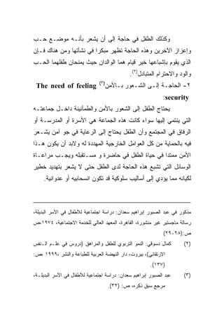 ‫ﻭﻜﺫﻟﻙ ﺍﻟﻁﻔل ﻓﻲ ﺤﺎﺠﺔ ﺇﻟﻰ ﺃﻥ ﻴﺸﻌﺭ ﺒﺄﻨـﻪ ﻤﻭﻀـﻊ ﺤـﺏ‬
‫ﻭﺇﻋﺯﺍﺯ ﺍﻵﺨﺭﻴﻥ ﻭﻫﺫﻩ ﺍﻟﺤﺎﺠﺔ ﺘﻅﻬﺭ ﻤﺒﻜﺭﺍ ﻓﻲ ﻨﺸﺄﺘﻬﺎ ﻭﻤﻥ ﻫﻨﺎﻙ ﻓـﺈﻥ‬
                        ‫ﹰ‬
‫ﺍﻟﺫﻱ ﻴﻘﻭﻡ ﺒﺈﺸﺒﺎﻋﻬﺎ ﺨﻴﺭ ﻗﻴﺎﻡ ﻫﻤﺎ ﺍﻟﻭﺍﻟﺩﺍﻥ ﺤﻴﺙ ﻴﻤﻨﺤﺎﻥ ﻁﻔﻠﻬﻤﺎ ﺍﻟﺤـﺏ‬
                                             ‫ﻭﺍﻟﻭﺩ ﻭﺍﻻﺤﺘﺭﺍﻡ ﺍﻟﻤﺘﺒﺎﺩل)٢(.‬
                               ‫)٣(‬
 ‫‪The need of feeling‬‬             ‫٢- ﺍﻟﺤﺎﺠـﺔ ﺇﻟـﻰ ﺍﻟﺸـﻌﻭﺭ ﺒـﺎﻷﻤﻥ‬
                                                             ‫‪:security‬‬
‫ﻴﺤﺘﺎﺝ ﺍﻟﻁﻔل ﺇﻟﻰ ﺍﻟﺸﻌﻭﺭ ﺒﺎﻷﻤﻥ ﻭﺍﻟﻁﻤﺄﻨﻴﻨﺔ ﺩﺍﺨـل ﺠﻤﺎﻋﺘـﻪ‬
‫ﺍﻟﺘﻲ ﻴﻨﺘﻤﻲ ﺇﻟﻴﻬﺎ ﺴﻭﺍﺀ ﻜﺎﻨﺕ ﻫﺫﻩ ﺍﻟﺠﻤﺎﻋﺔ ﻫﻲ ﺍﻷﺴﺭﺓ ﺃﻭ ﺍﻟﻤﺩﺭﺴـﺔ ﺃﻭ‬
‫ﺍﻟﺭﻓﺎﻕ ﻓﻲ ﺍﻟﻤﺠﺘﻤﻊ ﻭﺃﻥ ﺍﻟﻁﻔل ﻴﺤﺘﺎﺝ ﺇﻟﻰ ﺍﻟﺭﻋﺎﻴﺔ ﻓﻲ ﺠﻭ ﺁﻤﻥ ﻴﺸـﻌﺭ‬
‫ﻓﻴﻪ ﺒﺎﻟﺤﻤﺎﻴﺔ ﻤﻥ ﻜل ﺍﻟﻌﻭﺍﻤل ﺍﻟﺨﺎﺭﺠﻴﺔ ﺍﻟﻤﻬﺩﺩﺓ ﻟﻪ ﻭﻻﺒﺩ ﺃﻥ ﻴﻜﻭﻥ ﻫـﺫﺍ‬
‫ﺍﻷﻤﻥ ﻤﻤﺘﺩﺍ ﻓﻲ ﺤﻴﺎﺓ ﺍﻟﻁﻔل ﻓﻲ ﺤﺎﻀﺭﺓ ﻭ ﻤﺴـﺘﻘﺒﻠﻪ ﻭﻴﺠـﺏ ﻤﺭﺍﻋـﺎﺓ‬
                                                ‫ﹰ‬
‫ﺍﻟﻭﺴﺎﺌل ﺍﻟﺘﻲ ﺘﺸﺒﻊ ﻫﺫﻩ ﺍﻟﺤﺎﺠﺔ ﻟﺩﻯ ﺍﻟﻁﻔل ﺤﺘﻰ ﻻ ﻴﺸﻌﺭ ﺒﺘﻬﺩﻴﺩ ﺨﻁﻴﺭ‬
    ‫ﻟﻜﻴﺎﻨﻪ ﻤﻤﺎ ﻴﺅﺩﻱ ﺇﻟﻰ ﺃﺴﺎﻟﻴﺏ ﺴﻠﻭﻜﻴﺔ ﻗﺩ ﺘﻜﻭﻥ ﺍﻨﺴﺤﺎﺒﻴﻪ ﺃﻭ ﻋﺩﻭﺍﻨﻴﺔ.‬



‫ﻤﺫﻜﻭﺭ ﻓﻲ ﻋﺒﺩ ﺍﻟﺼﺒﻭﺭ ﺇﺒﺭﺍﻫﻴﻡ ﺴﻌﺩﺍﻥ: ﺩﺭﺍﺴﺔ ﺍﺠﺘﻤﺎﻋﻴﺔ ﻟﻸﻁﻔﺎل ﻓﻲ ﺍﻷﺴﺭ ﺍﻟﺒﺩﻴﻠﺔ،‬
‫ﺭﺴﺎﻟﺔ ﻤﺎﺠﺴﺘﻴﺭ ﻏﻴﺭ ﻤﻨﺸﻭﺭﺓ، ﺍﻟﻘﺎﻫﺭﺓ، ﺍﻟﻤﻌﻬﺩ ﺍﻟﻌﺎﻟﻲ ﻟﻠﺨﺩﻤﺔ ﺍﻻﺠﺘﻤﺎﻋﻴﺔ، ٤٧٩١،ﺹ‬
                                                             ‫ﺹ:)٨٢-٩٢(‬
‫ﻜﻤﺎل ﺩﺴﻭﻗﻲ: ﺍﻟﻨﻤﻭ ﺍﻟﺘﺭﺒﻭﻱ ﻟﻠﻁﻔل ﻭﺍﻟﻤﺭﺍﻫﻕ )ﺩﺭﻭﺱ ﻓﻲ ﻋﻠـﻡ ﺍﻟـﻨﻔﺱ‬        ‫) ٢(‬
‫ﺍﻻﺭﺘﻘﺎﺌﻲ(، ﺒﻴﺭﻭﺕ، ﺩﺍﺭ ﺍﻟﻨﻬﻀﺔ ﺍﻟﻌﺭﺒﻴﺔ ﻟﻠﻁﺒﺎﻋﺔ ﻭﺍﻟﻨﺸﺭ ،٩٩٩١ ،ﺹ:‬
                                                       ‫)٧٣١(.‬
‫ﻋﺒﺩ ﺍﻟﺼﺒﻭﺭ ﺇﺒﺭﺍﻫﻴﻡ ﺴﻌﺩﺍﻥ: ﺩﺭﺍﺴﺔ ﺍﺠﺘﻤﺎﻋﻴﺔ ﻟﻸﻁﻔﺎل ﻓﻲ ﺍﻷﺴﺭ ﺍﻟﺒﺩﻴﻠـﺔ،‬    ‫)٣(‬
                                     ‫ﻤﺭﺠﻊ ﺴﺒﻕ ﺫﻜﺭﻩ، ﺹ: )٢٣(.‬
 