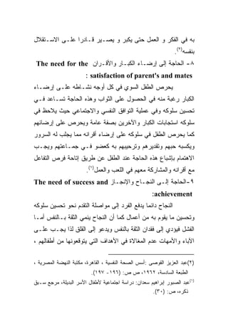 ‫ﺒﻪ ﻓﻲ ﺍﻟﻔﻜﺭ ﻭ ﺍﻟﻌﻤل ﺤﺘﻰ ﻴﻜﺒﺭ ﻭ ﻴﺼـﻴﺭ ﻗـﺎﺩﺭﺍ ﻋﻠـﻰ ﺍﻻﺴـﺘﻘﻼل‬
              ‫ﹰ‬
                                                                ‫ﺒﻨﻔﺴﻪ)٢(.‬
 ‫٨- ﺍﻟﺤﺎﺠﺔ ﺇﻟﻰ ﺇﺭﻀـﺎﺀ ﺍﻟﻜﺒـﺎﺭ ﻭﺍﻷﻗـﺭﺍﻥ ‪The need for the‬‬
                       ‫‪: satisfaction of parent's and mates‬‬
‫ﻴﺤﺭﺹ ﺍﻟﻁﻔل ﺍﻟﺴﻭﻱ ﻓﻲ ﻜل ﺃﻭﺠﻪ ﻨﺸـﺎﻁﻪ ﻋﻠـﻰ ﺇﺭﻀـﺎﺀ‬
‫ﺍﻟﻜﺒﺎﺭ ﺭﻏﺒﺔ ﻤﻨﻪ ﻓﻲ ﺍﻟﺤﺼﻭل ﻋﻠﻰ ﺍﻟﺜﻭﺍﺏ ﻭﻫﺫﻩ ﺍﻟﺤﺎﺠﺔ ﺘﺴـﺎﻋﺩ ﻓـﻲ‬
‫ﺘﺤﺴﻴﻥ ﺴﻠﻭﻜﻪ ﻭﻓﻲ ﻋﻤﻠﻴﺔ ﺍﻟﺘﻭﺍﻓﻕ ﺍﻟﻨﻔﺴﻲ ﻭﺍﻻﺠﺘﻤﺎﻋﻲ ﺤﻴﺙ ﻴﻼﺤﻅ ﻓﻲ‬
‫ﺴﻠﻭﻜﻪ ﺍﺴﺘﺠﺎﺒﺎﺕ ﺍﻟﻜﺒﺎﺭ ﻭﺍﻵﺨﺭﻴﻥ ﺒﺼﻔﺔ ﻋﺎﻤﺔ ﻭﻴﺤﺭﺹ ﻋﻠﻰ ﺇﺭﻀﺎﺌﻬﻡ‬
‫ﻜﻤﺎ ﻴﺤﺭﺹ ﺍﻟﻁﻔل ﻓﻲ ﺴﻠﻭﻜﻪ ﻋﻠﻰ ﺇﺭﻀﺎﺀ ﺃﻗﺭﺍﻨﻪ ﻤﻤﺎ ﻴﺠﻠﺏ ﻟﻪ ﺍﻟﺴﺭﻭﺭ‬
‫ﻭﻴﻜﺴﺒﻪ ﺤﺒﻬﻡ ﻭﺘﻘﺩﻴﺭﻫﻡ ﻭﺘﺭﺤﻴﺒﻬﻡ ﺒﻪ ﻜﻌﻀﻭ ﻓـﻲ ﺠﻤـﺎﻋﺘﻬﻡ ﻭﻴﺠـﺏ‬
‫ﺍﻻﻫﺘﻤﺎﻡ ﺒﺈﺸﺒﺎﻉ ﻫﺫﻩ ﺍﻟﺤﺎﺠﺔ ﻋﻨﺩ ﺍﻟﻁﻔل ﻋﻥ ﻁﺭﻴﻕ ﺇﺘﺎﺤﺔ ﻓﺭﺹ ﺍﻟﺘﻔﺎﻋل‬
                       ‫ﻤﻊ ﺃﻗﺭﺍﻨﻪ ﻭﺍﻟﻤﺸﺎﺭﻜﺔ ﻤﻌﻬﻡ ﻓﻲ ﺍﻟﻠﻌﺏ ﻭﺍﻟﻌﻤل)١(.‬
‫٩-ﺍﻟﺤﺎﺠﺔ ﺇﻟـﻰ ﺍﻟﻨﺠـﺎﺡ ﻭﺍﻹﻨﺠـﺎﺯ ‪The need of success and‬‬
                                                     ‫‪:achievement‬‬
‫ﺍﻟﻨﺠﺎﺡ ﺩﺍﺌﻤﺎ ﻴﺩﻓﻊ ﺍﻟﻔﺭﺩ ﺇﻟﻰ ﻤﻭﺍﺼﻠﺔ ﺍﻟﺘﻘﺩﻡ ﻨﺤﻭ ﺘﺤﺴﻴﻥ ﺴﻠﻭﻜﻪ‬
                                             ‫ﹰ‬
‫ﻭﺘﺤﺴﻴﻥ ﻤﺎ ﻴﻘﻭﻡ ﺒﻪ ﻤﻥ ﺃﻋﻤﺎل ﻜﻤﺎ ﺃﻥ ﺍﻟﻨﺠﺎﺡ ﻴﻨﻤﻲ ﺍﻟﺜﻘﺔ ﺒـﺎﻟﻨﻔﺱ ﺃﻤـﺎ‬
‫ﺍﻟﻔﺸل ﻓﻴﺅﺩﻱ ﺇﻟﻰ ﻓﻘﺩﺍﻥ ﺍﻟﺜﻘﺔ ﺒﺎﻟﻨﻔﺱ ﻭﻴﺩﻋﻭ ﺇﻟﻰ ﺍﻟﻘﻠﻕ ﻟﺫﺍ ﻴﺠـﺏ ﻋﻠـﻰ‬
‫ﺍﻵﺒﺎﺀ ﻭﺍﻷﻤﻬﺎﺕ ﻋﺩﻡ ﺍﻟﻤﻐﺎﻻﺓ ﻓﻲ ﺍﻷﻫﺩﺍﻑ ﺍﻟﺘﻲ ﻴﺘﻭﻗﻌﻭﻨﻬﺎ ﻤﻥ ﺃﻁﻔﺎﻟﻬﻡ ،‬

‫)٢(ﻋﺒﺩ ﺍﻟﻌﺯﻴﺯ ﺍﻟﻘﻭﺼﻰ :ﺃﺴﺱ ﺍﻟﺼﺤﺔ ﺍﻟﻨﻔﺴﻴﺔ ، ﺍﻟﻘﺎﻫﺭﺓ، ﻤﻜﺘﺒﺔ ﺍﻟﻨﻬﻀﺔ ﺍﻟﻤﺼﺭﻴﺔ ،‬
                          ‫ﺍﻟﻁﺒﻌﺔ ﺍﻟﺴﺎﺩﺴﺔ، ٢٦٩١، ﺹ ﺹ: )٦٩١- ٧٩١(.‬
‫)١(ﻋﺒﺩ ﺍﻟﺼﺒﻭﺭ ﺇﺒﺭﺍﻫﻴﻡ ﺴﻌﺩﺍﻥ: ﺩﺭﺍﺴﺔ ﺍﺠﺘﻤﺎﻋﻴﺔ ﻷﻁﻔﺎل ﺍﻷﺴﺭ ﺍﻟﺒﺩﻴﻠﺔ، ﻤﺭﺠﻊ ﺴـﺒﻕ‬
                                                     ‫ﺫﻜﺭﻩ، ﺹ: )٠٣(.‬
 