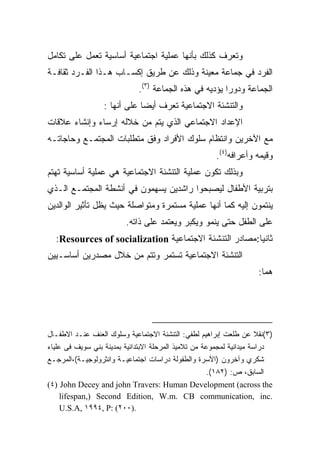 ‫ﻭ ﹸﻌ ‪‬ﻑ ﻜﺫﻟﻙ ﺒﺄﻨﻬﺎ ﻋﻤﻠﻴﺔ ﺍﺠﺘﻤﺎﻋﻴﺔ ﺃﺴﺎﺴﻴﺔ ﺘﻌﻤل ﻋﻠﻰ ﺘﻜﺎﻤل‬
                                                 ‫ﺘﺭ‬
‫ﺍﻟﻔﺭﺩ ﻓﻲ ﺠﻤﺎﻋﺔ ﻤﻌﻴﻨﺔ ﻭﺫﻟﻙ ﻋﻥ ﻁﺭﻴﻕ ﺇﻜﺴـﺎﺏ ﻫـﺫﺍ ﺍﻟﻔـﺭﺩ ﺜﻘﺎﻓـﺔ‬
                             ‫ﺍﻟﺠﻤﺎﻋﺔ ﻭﺩﻭﺭﺍ ﻴﺅﺩﻴﻪ ﻓﻲ ﻫﺫﻩ ﺍﻟﺠﻤﺎﻋﺔ )٣(.‬
                                                       ‫ﹰ‬
                  ‫ﻭﺍﻟﺘﻨﺸﺌﺔ ﺍﻻﺠﺘﻤﺎﻋﻴﺔ ﹸﻌ ‪‬ﻑ ﺃﻴﻀﺎ ﻋﻠﻰ ﺃﻨﻬﺎ :‬
                             ‫ﹰ‬     ‫ﺘﺭ‬
‫ﺍﻹﻋﺩﺍﺩ ﺍﻻﺠﺘﻤﺎﻋﻲ ﺍﻟﺫﻱ ﻴﺘﻡ ﻤﻥ ﺨﻼﻟﻪ ﺇﺭﺴﺎﺀ ﻭﺇﻨﺸﺎﺀ ﻋﻼﻗﺎﺕ‬
‫ﻤﻊ ﺍﻵﺨﺭﻴﻥ ﻭﺍﻨﺘﻅﺎﻡ ﺴﻠﻭﻙ ﺍﻷﻓﺭﺍﺩ ﻭﻓﻕ ﻤﺘﻁﻠﺒﺎﺕ ﺍﻟﻤﺠﺘﻤـﻊ ﻭﺤﺎﺠﺎﺘـﻪ‬
                                                      ‫ﻭﻗﻴﻤﻪ ﻭﺃﻋﺭﺍﻓﻪ)٤(.‬
‫ﻭﺒﺫﻟﻙ ﺘﻜﻭﻥ ﻋﻤﻠﻴﺔ ﺍﻟﺘﻨﺸﺌﺔ ﺍﻻﺠﺘﻤﺎﻋﻴﺔ ﻫﻲ ﻋﻤﻠﻴﺔ ﺃﺴﺎﺴﻴﺔ ﺘﻬﺘﻡ‬
‫ﺒﺘﺭﺒﻴﺔ ﺍﻷﻁﻔﺎل ﻟﻴﺼﺒﺤﻭﺍ ﺭﺍﺸﺩﻴﻥ ﻴﺴﻬﻤﻭﻥ ﻓﻲ ﺃﻨﺸﻁﺔ ﺍﻟﻤﺠﺘﻤـﻊ ﺍﻟـﺫﻱ‬
‫ﻴﻨﺘﻤﻭﻥ ﺇﻟﻴﻪ ﻜﻤﺎ ﺃﻨﻬﺎ ﻋﻤﻠﻴﺔ ﻤﺴﺘﻤﺭﺓ ﻭﻤﺘﻭﺍﺼﻠﺔ ﺤﻴﺙ ﻴﻅل ﺘﺄﺜﻴﺭ ﺍﻟﻭﺍﻟﺩﻴﻥ‬
                         ‫ﻋﻠﻰ ﺍﻟﻁﻔل ﺤﺘﻰ ﻴﻨﻤﻭ ﻭﻴﻜﺒﺭ ﻭﻴﻌﺘﻤﺩ ﻋﻠﻰ ﺫﺍﺘﻪ.‬
  ‫ﺜﺎﻨﻴﺎ:ﻤﺼﺎﺩﺭ ﺍﻟﺘﻨﺸﺌﺔ ﺍﻻﺠﺘﻤﺎﻋﻴﺔ ‪:Resources of socialization‬‬
                                                      ‫ﹰ‬
‫ﺍﻟﺘﻨﺸﺌﺔ ﺍﻻﺠﺘﻤﺎﻋﻴﺔ ﺘﺴﺘﻤﺭ ﻭﺘﺘﻡ ﻤﻥ ﺨﻼل ﻤﺼﺩﺭﻴﻥ ﺃﺴﺎﺴـﻴﻴﻥ‬
                                                                    ‫ﻫﻤﺎ:‬




‫)٣(ﻨﻘﻼ ﻋﻥ ﻁﻠﻌﺕ ﺇﺒﺭﺍﻫﻴﻡ ﻟﻁﻔﻲ: ﺍﻟﺘﻨﺸﺌﺔ ﺍﻻﺠﺘﻤﺎﻋﻴﺔ ﻭﺴﻠﻭﻙ ﺍﻟﻌﻨﻑ ﻋﻨـﺩ ﺍﻻﻁﻔـﺎل‬
                                                                      ‫ﹰ‬
‫ﺩﺭﺍﺴﺔ ﻤﻴﺩﺍﻨﻴﺔ ﻟﻤﺠﻤﻭﻋﺔ ﻤﻥ ﺘﻼﻤﻴﺫ ﺍﻟﻤﺭﺤﻠﺔ ﺍﻻﺒﺘﺩﺍﺌﻴﺔ ﺒﻤﺩﻴﻨﺔ ﺒﻨﻲ ﺴﻭﻴﻑ ﻓﻰ ﻋﻠﻴﺎﺀ‬
‫ﺸﻜﺭﻱ ﻭﺁﺨﺭﻭﻥ )ﺍﻷﺴﺭﺓ ﻭﺍﻟﻁﻔﻭﻟﺔ ﺩﺭﺍﺴﺎﺕ ﺍﺠﺘﻤﺎﻋﻴـﺔ ﻭﺍﻨﺜﺭﻭﻟﻭﺠﻴـﺔ(،ﺍﻟﻤﺭﺠـﻊ‬
                                                      ‫ﺍﻟﺴﺎﺒﻕ، ﺹ: )٢٨١(.‬
‫‪(٤) John Decey and john Travers: Human Development (across the‬‬
     ‫.‪lifespan,) Second Edition, W.m. CB communication, inc‬‬
     ‫.)٠٠٢( :‪U.S.A, ١٩٩٤, P‬‬
 