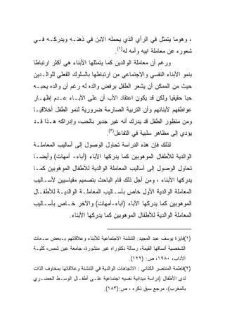 ‫، ﻭﻫﻭﻤﺎ ﻴﺘﻤﺜل ﻓﻲ ﺍﻟﺭﺃﻱ ﺍﻟﺫﻱ ﻴﺤﻤﻠﻪ ﺍﻻﺒﻥ ﻓﻲ ﺫﻫﻨـﻪ ﻭﻴﺩﺭﻜـﻪ ﻓـﻲ‬
                                       ‫ﺸﻌﻭﺭﻩ ﻋﻥ ﻤﻌﺎﻤﻠﺔ ﺍﺒﻴﻪ ﻭﺃﻤﻪ ﻟﻪ)١(.‬
‫ﻭﺭﻏﻡ ﺃﻥ ﻤﻌﺎﻤﻠﺔ ﺍﻟﻭﺍﻟﺩﻴﻥ ﻜﻤﺎ ﻴﺘﻤﺜﻠﻬﺎ ﺍﻷﺒﻨﺎﺀ ﻫﻲ ﺃﻜﺜﺭ ﺍﺭﺘﺒﺎﻁﺎ‬
‫ﹰ‬
‫ﺒﻨﻤﻭ ﺍﻷﺒﻨﺎﺀ ﺍﻟﻨﻔﺴﻲ ﻭﺍﻻﺠﺘﻤﺎﻋﻲ ﻤﻥ ﺍﺭﺘﺒﺎﻁﻬﺎ ﺒﺎﻟﺴﻠﻭﻙ ﺍﻟﻔﻌﻠﻲ ﻟﻠﻭﺍﻟـﺩﻴﻥ‬
‫ﺤﻴﺙ ﻤﻥ ﺍﻟﻤﻤﻜﻥ ﺃﻥ ﻴﺸﻌﺭ ﺍﻟﻁﻔل ﺒﺭﻓﺽ ﻭﺍﻟﺩﻩ ﻟﻪ ﺭﻏﻡ ﺃﻥ ﻭﺍﻟﺩﻩ ﻴﺤﺒـﻪ‬
‫ﺤﺒﺎ ﺤﻘﻴﻘﻴﺎ ﻭﻟﻜﻥ ﻗﺩ ﻴﻜﻭﻥ ﺍﻋﺘﻘﺎﺩ ﺍﻷﺏ ﺃﻥ ﻋﻠﻰ ﺍﻵﺒـﺎﺀ ﻋـﺩﻡ ﺇﻅﻬـﺎﺭ‬
                                                  ‫ﹰ‬      ‫ﹰ‬
‫ﻋﻭﺍﻁﻔﻬﻡ ﻷﺒﻨﺎﺌﻬﻡ ﻭﺃﻥ ﺍﻟﺘﺭﺒﻴﺔ ﺍﻟﺼﺎﺭﻤﺔ ﻀﺭﻭﺭﻴﺔ ﻟﻨﻤﻭ ﺍﻟﻁﻔل ﺃﺨﻼﻗﻴـﺎ‬
‫ﹰ‬
‫ﻭﻤﻥ ﻤﻨﻅﻭﺭ ﺍﻟﻁﻔل ﻗﺩ ﻴﺩﺭﻙ ﺃﻨﻪ ﻏﻴﺭ ﺠﺩﻴﺭ ﺒﺎﻟﺤﺏ، ﻭﺇﺩﺭﺍﻜﻪ ﻫـﺫﺍ ﻗـﺩ‬
                                   ‫ﻴﺅﺩﻱ ﺇﻟﻰ ﻤﻅﺎﻫﺭ ﺴﻠﺒﻴﺔ ﻓﻲ ﺍﻟﺘﻔﺎﻋل)٢(.‬
‫ﻟﺫﻟﻙ ﻓﺈﻥ ﻫﺫﻩ ﺍﻟﺩﺭﺍﺴﺔ ﺘﺤﺎﻭل ﺍﻟﻭﺼﻭل ﺇﻟﻰ ﺃﺴﺎﻟﻴﺏ ﺍﻟﻤﻌﺎﻤﻠـﺔ‬
‫ﺍﻟﻭﺍﻟﺩﻴﺔ ﻟﻸﻁﻔﺎل ﺍﻟﻤﻭﻫﻭﺒﻴﻥ ﻜﻤﺎ ﻴﺩﺭﻜﻬﺎ ﺍﻵﺒﺎﺀ )ﺁﺒﺎﺀ- ﺃﻤﻬﺎﺕ( ﻭﺃﻴﻀـﺎ‬
‫ﹰ‬
‫ﺘﺤﺎﻭل ﺍﻟﻭﺼﻭل ﺇﻟﻰ ﺃﺴﺎﻟﻴﺏ ﺍﻟﻤﻌﺎﻤﻠﺔ ﺍﻟﻭﺍﻟﺩﻴﺔ ﻟﻸﻁﻔﺎل ﺍﻟﻤﻭﻫﻭﺒﻴﻥ ﻜﻤـﺎ‬
‫ﻴﺩﺭﻜﻬﺎ ﺍﻷﺒﻨﺎﺀ ، ﻭﻤﻥ ﺃﺠل ﺫﻟﻙ ﻗﺎﻡ ﺍﻟﺒﺎﺤﺙ ﺒﺘﺼﻤﻴﻡ ﻤﻘﻴﺎﺴﻴﻴﻥ ﻷﺴـﺎﻟﻴﺏ‬
‫ﺍﻟﻤﻌﺎﻤﻠﺔ ﺍﻟﻭﺍﻟﺩﻴﺔ ﺍﻷﻭل ﺨﺎﺹ ﺒﺄﺴـﺎﻟﻴﺏ ﺍﻟﻤﻌﺎﻤﻠـﺔ ﺍﻟﻭﺍﻟﺩﻴـﺔ ﻟﻸﻁﻔـﺎل‬
‫ﺍﻟﻤﻭﻫﻭﺒﻴﻥ ﻜﻤﺎ ﻴﺩﺭﻜﻬﺎ ﺍﻵﺒﺎﺀ )ﺁﺒﺎﺀ-ﺃﻤﻬﺎﺕ( ﻭﺍﻵﺨﺭ ﺨـﺎﺹ ﺒﺄﺴـﺎﻟﻴﺏ‬
                 ‫ﺍﻟﻤﻌﺎﻤﻠﺔ ﺍﻟﻭﺍﻟﺩﻴﺔ ﻟﻸﻁﻔﺎل ﺍﻟﻤﻭﻫﻭﺒﻴﻥ ﻜﻤﺎ ﻴﺩﺭﻜﻬﺎ ﺍﻷﺒﻨﺎﺀ.‬


‫)١(ﻓﺎﻴﺯﺓ ﻴﻭﺴﻑ ﻋﺒﺩ ﺍﻟﻤﺠﻴﺩ: ﺍﻟﺘﻨﺸﺌﺔ ﺍﻻﺠﺘﻤﺎﻋﻴﺔ ﻟﻸﺒﻨﺎﺀ ﻭﻋﻼﻗﺎﺘﻬﻡ ﺒـﺒﻌﺽ ﺴـﻤﺎﺕ‬
‫ﺍﻟﺸﺨﺼﻴﺔ ﺃﻨﺴﺎﻗﻬﺎ ﺍﻟﻘﻴﻤﺔ، ﺭﺴﺎﻟﺔ ﺩﻜﺘﻭﺭﺍﻩ ﻏﻴﺭ ﻤﻨﺸﻭﺭﺓ، ﺠﺎﻤﻌﺔ ﻋﻴﻥ ﺸﻤﺱ، ﻜﻠﻴـﺔ‬
                                              ‫ﺍﻵﺩﺍﺏ، ٠٨٩١، ﺹ: )٢٢١(.‬
‫)٢(ﻓﺎﻁﻤﺔ ﺍﻟﻤﻨﺘﺼﺭ ﺍﻟﻜﺘﺎﻨﻲ : ﺍﻻﺘﺠﺎﻫﺎﺕ ﺍﻟﻭﺍﻟﺩﻴﺔ ﻓﻲ ﺍﻟﺘﻨﺸﺌﺔ ﻭﻋﻼﻗﺎﺘﻬﺎ ﺒﻤﺨﺎﻭﻑ ﺍﻟﺫﺍﺕ‬
‫ﻟﺩﻯ ﺍﻷﻁﻔﺎل )ﺩﺭﺍﺴﺔ ﻤﻴﺩﺍﻨﻴﺔ ﻨﻔﺴﻴﻪ ﺍﺠﺘﻤﺎﻋﻴﺔ ﻋﻠـﻰ ﺃﻁﻔـﺎل ﺍﻟﻭﺴـﻁ ﺍﻟﺤﻀـﺭﻱ‬
                                  ‫ﺒﺎﻟﻤﻐﺭﺏ(، ﻤﺭﺠﻊ ﺴﺒﻕ ﺫﻜﺭﻩ ، ﺹ:)٣٨١(.‬
 