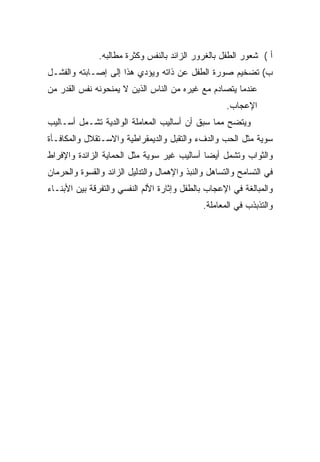 ‫ﺃ ( ﺸﻌﻭﺭ ﺍﻟﻁﻔل ﺒﺎﻟﻐﺭﻭﺭ ﺍﻟﺯﺍﺌﺩ ﺒﺎﻟﻨﻔﺱ ﻭﻜﺜﺭﺓ ﻤﻁﺎﻟﺒﻪ.‬
‫ﺏ( ﺘﻀﺨﻴﻡ ﺼﻭﺭﺓ ﺍﻟﻁﻔل ﻋﻥ ﺫﺍﺘﻪ ﻭﻴﺅﺩﻱ ﻫﺫﺍ ﺇﻟﻰ ﺇﺼـﺎﺒﺘﻪ ﻭﺍﻟﻔﺸـل‬
‫ﻋﻨﺩﻤﺎ ﻴﺘﺼﺎﺩﻡ ﻤﻊ ﻏﻴﺭﻩ ﻤﻥ ﺍﻟﻨﺎﺱ ﺍﻟﺫﻴﻥ ﻻ ﻴﻤﻨﺤﻭﻨﻪ ﻨﻔﺱ ﺍﻟﻘﺩﺭ ﻤﻥ‬
                                                     ‫ﺍﻹﻋﺠﺎﺏ.‬
‫ﻭﻴﺘﻀﺢ ﻤﻤﺎ ﺴﺒﻕ ﺃﻥ ﺃﺴﺎﻟﻴﺏ ﺍﻟﻤﻌﺎﻤﻠﺔ ﺍﻟﻭﺍﻟﺩﻴﺔ ﺘﺸـﻤل ﺃﺴـﺎﻟﻴﺏ‬
‫ﺴﻭﻴﺔ ﻤﺜل ﺍﻟﺤﺏ ﻭﺍﻟﺩﻑﺀ ﻭﺍﻟﺘﻘﺒل ﻭﺍﻟﺩﻴﻤﻘﺭﺍﻁﻴﺔ ﻭﺍﻻﺴـﺘﻘﻼل ﻭﺍﻟﻤﻜﺎﻓـﺄﺓ‬
‫ﻭﺍﻟﺜﻭﺍﺏ ﻭﺘﺸﻤل ﺃﻴﻀﺎ ﺃﺴﺎﻟﻴﺏ ﻏﻴﺭ ﺴﻭﻴﺔ ﻤﺜل ﺍﻟﺤﻤﺎﻴﺔ ﺍﻟﺯﺍﺌﺩﺓ ﻭﺍﻹﻓﺭﺍﻁ‬
                                            ‫ﹰ‬
‫ﻓﻲ ﺍﻟﺘﺴﺎﻤﺢ ﻭﺍﻟﺘﺴﺎﻫل ﻭﺍﻟﻨﺒﺫ ﻭﺍﻹﻫﻤﺎل ﻭﺍﻟﺘﺩﻟﻴل ﺍﻟﺯﺍﺌﺩ ﻭﺍﻟﻘﺴﻭﺓ ﻭﺍﻟﺤﺭﻤﺎﻥ‬
‫ﻭﺍﻟﻤﺒﺎﻟﻐﺔ ﻓﻲ ﺍﻹﻋﺠﺎﺏ ﺒﺎﻟﻁﻔل ﻭﺇﺜﺎﺭﺓ ﺍﻷﻟﻡ ﺍﻟﻨﻔﺴﻲ ﻭﺍﻟﺘﻔﺭﻗﺔ ﺒﻴﻥ ﺍﻷﺒﻨـﺎﺀ‬
                                              ‫ﻭﺍﻟﺘﺫﺒﺫﺏ ﻓﻲ ﺍﻟﻤﻌﺎﻤﻠﺔ.‬
 