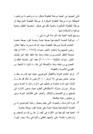 ‫ﺘﺄﺘﻲ ﺃﻫﻤﻴﺘﻬﺎ ﻤﻥ ﺃﻫﻤﻴﺔ ﻤﺭﺤﻠﺔ ﺍﻟﻁﻔﻭﻟﺔ ﺒﺸﻜل ﻋـﺎﻡ ﻭﺃﻫﻤﻴـﺔ ﻤﺭﺍﺤﻠﻬـﺎ‬
‫ﺍﻟﻤﺨﺘﻠﻔﺔ ﺴﻭﺍﺀ ﻤﺭﺤﻠﺔ ﺍﻟﻁﻔﻭﻟﺔ ﺍﻟﻤﺒﻜﺭﺓ ﺃﻭ ﻤﺭﺤﻠﺔ ﺍﻟﻁﻔﻭﻟﺔ ﺍﻟﻤﺘﻭﺴﻁﺔ ﺃﻭ‬
‫ﻤﺭﺤﻠﺔ ﺍﻟﻁﻔﻭﻟﺔ ﺍﻟﻤﺘﺄﺨﺭﺓ ﻭﺃﻫﻤﻴﺔ ﺫﻟﻙ ﻓﻲ ﺼﻘل ﺸﺨﺼﻴﺔ ﺍﻟﻁﻔل ﻭﺘﻨﻤﻴﺔ‬
                                           ‫ﻤﻭﺍﻫﺒﻪ ﻭﺍﻻﺴﺘﻔﺎﺩﺓ ﻤﻨﻬﺎ.‬
                     ‫ﻭﺘﺭﺠﻊ ﺃﻴﻀﺎ ﺃﻫﻤﻴﺔ ﻫﺫﻩ ﺍﻟﺩﺭﺍﺴﺔ ﺇﻟﻰ ﻤﺎ ﻴﻠﻲ :-‬
                                                     ‫ﹰ‬
‫١- ﻤﻭﺍﻜﺒﺔ ﺍﻟﺨﺩﻤﺔ ﺍﻻﺠﺘﻤﺎﻋﻴﺔ ﺒﺼﻔﺔ ﻋﺎﻤﺔ ﻭﺨﺩﻤﺔ ﺍﻟﻔﺭﺩ ﺒﺼﻔﺔ ﺨﺎﺼﺔ‬
‫ﻻﻫﺘﻤﺎﻡ ﺍﻟﺩﻭﻟﺔ ﺒﻤﺭﺤﻠﺔ ﺍﻟﻁﻔﻭﻟﺔ ﺤﻴﺙ ﺇﻨﻪ ﻗﺩ ﺼﺩﺭﺕ ﻭﺜﻴﻘﺔ ﺇﻋﻼﻥ‬
‫ﺭﺌﻴﺱ ﺍﻟﺠﻤﻬﻭﺭﻴﺔ ﺒﺎﻋﺘﺒﺎﺭ ﺍﻟﻌﺸﺭ ﺴﻨﻭﺍﺕ )٩٨٩١ – ٩٩٩١( ﻋﻘﺩﺍ‬
‫ﹰ‬
‫ﻟﺤﻤﺎﻴﺔ ﺍﻟﻁﻔل ﺍﻟﻤﺼﺭﻱ ﻭﺭﻋﺎﻴﺘﻪ ﻭﺍﻤﺘﺩ ﻫﺫﺍ ﺍﻟﻌﻘﺩ ﻋﻘﺩﺍ ﺁﺨﺭ ﻟﻴﺸﻤل‬
          ‫ﹰ‬
‫ﺍﻟﻌﺸﺭ ﺴﻨﻭﺍﺕ ﺍﻟﺘﺎﻟﻴﺔ)٠٠٠٢-٠١٠٢( ﻋﻘﺩﺍ ﺁﺨﺭ ﻟﺤﻤﺎﻴﺔ ﺍﻟﻁﻔـل‬
                  ‫ﹰ‬
‫ﺍﻟﻤﺼﺭﻱ ﻭﺭﻋﺎﻴﺘﻪ ﻭﻫﺫﺍ ﺒﺎﻹﻀﺎﻓﺔ ﺇﻟﻰ ﺇﻨﺸـﺎﺀ ﺍﻟﺩﻭﻟـﺔ ﻟﻠﻤﺠﻠـﺱ‬
                                   ‫ﺍﻟﻘﻭﻤﻲ ﻟﻸﻤﻭﻤﺔ ﻭﺍﻟﻁﻔﻭﻟﺔ.‬
‫٢- ﺘﺯﺍﻴﺩ ﺍﻫﺘﻤﺎﻡ ﺍﻟﺩﻭﻟﺔ ﺒﺎﻷﻁﻔﺎل ﺍﻟﻤﻭﻫﻭﺒﻴﻥ ﺤﻴﺙ ﺇﻨﻬﺎ ﻗﺎﻤـﺕ ﺒﻌﻘـﺩ‬
‫ﻤﺅﺘﻤﺭ ﺨﺎﺹ ﺒﻬﻡ ﻓﻲ )٩ ﺃﺒﺭﻴل ٠٠٠٢( ﻭﻟﻴﺱ ﻜـﺫﻟﻙ ﻓﻘـﻁ ﺒـل‬
‫ﺃﻨﺸﺄﺕ ﻟﻬﻡ ﺇﺩﺍﺭﺓ ﺨﺎﺼﺔ ﺒﺭﻋﺎﻴﺘﻬﻡ ﻫﻲ ﺇﺩﺍﺭﺓ ﺭﻋﺎﻴـﺔ ﺍﻟﻤﻭﻫـﻭﺒﻴﻥ‬
‫ﺒﻤﺭﻜﺯ ﺴﻭﺯﺍﻥ ﻤﺒﺎﺭﻙ ﺍﻻﺴﺘﻜﺸﺎﻓﻲ ﻟﻠﻌﻠﻭﻡ ﺤﻴﺙ ﺘﺴﻌﻰ ﺍﻹﺩﺍﺭﺓ ﺇﻟﻰ‬
‫ﺘﺸﺠﻴﻊ ﺭﻭﺡ ﺍﻟﺘﺼﻤﻴﻡ ﻭﺍﻻﺒﺘﻜﺎﺭ ﻭﺍﻟﻌﻤل ﻋﻠﻰ ﺍﻜﺘﺸﺎﻑ ﺍﻟﻤﻭﻫـﻭﺒﻴﻥ‬
                                     ‫ﻭﺭﻋﺎﻴﺘﻬﻡ ﺭﻋﺎﻴﺔ ﻤﺘﻜﺎﻤﻠﺔ.‬
‫٣- ﻨﺩﺭﺓ ﺍﻟﺩﺭﺍﺴﺎﺕ ﻭﺍﻟﺒﺤﻭﺙ ﺍﻟﺘﻲ ﺘﻬﺘﻡ ﺒﻤﺠﺎل ﺭﻋﺎﻴﺔ ﺍﻟﻤﻭﻫﻭﺒﻴﻥ ﻓـﻲ‬
   ‫ﺍﻟﺨﺩﻤﺔ ﺍﻻﺠﺘﻤﺎﻋﻴﺔ ﺒﺼﻔﺔ ﻋﺎﻤﺔ ﻭﻓﻲ ﺨﺩﻤﺔ ﺍﻟﻔﺭﺩ ﺒﺼﻔﺔ ﺨﺎﺼﺔ.‬
‫٤- ﺃﻫﻤﻴﺔ ﻫﺫﻩ ﺍﻟﻨﻭﻋﻴﺔ ﻤﻥ ﺍﻷﻓﺭﺍﺩ ﻓﻲ ﺍﻟﻌﻤـل ﻋﻠـﻰ ﺘﻘـﺩﻡ ﺍﻟﻤﺠﺘﻤـﻊ‬
‫ﻭﺍﺯﺩﻫﺎﺭﻩ ﺍﻋﺘﻤﺎﺩﺍ ﻋﻠﻰ ﻨﺘﺎﺠﻬﻡ ﺍﻟﻌﻘﻠﻲ ﻭﺍﻹﺒﺩﺍﻋﻲ ﻭﻟﺫﺍ ﻴﺠﺏ ﺇﺠﺭﺍﺀ‬
                                          ‫ﹰ‬
 