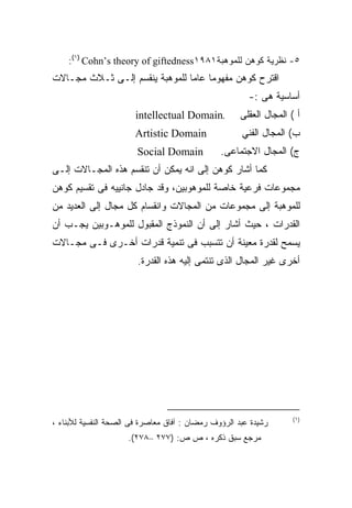 ‫٥- ﻨﻅﺭﻴﺔ ﻜﻭﻫﻥ ﻟﻠﻤﻭﻫﺒﺔ١٨٩١‪:(١) Cohn’s theory of giftedness‬‬
‫ﺍﻗﺘﺭﺡ ﻜﻭﻫﻥ ﻤﻔﻬﻭﻤﺎ ﻋﺎﻤﺎ ﻟﻠﻤﻭﻫﺒﺔ ﻴﻨﻘﺴﻡ ﺇﻟـﻰ ﺜـﻼﺙ ﻤﺠـﺎﻻﺕ‬
                               ‫ﹰ‬
                                                        ‫ﺃﺴﺎﺴﻴﺔ ﻫﻰ :-‬
                       ‫.‪intellectual Domain‬‬           ‫ﺃ ( ﺍﻟﻤﺠﺎل ﺍﻟﻌﻘﻠﻰ‬
                       ‫‪Artistic Domain‬‬                ‫ﺏ( ﺍﻟﻤﺠﺎل ﺍﻟﻔﻨﻲ‬
                        ‫‪Social Domain‬‬           ‫ﺝ( ﺍﻟﻤﺠﺎل ﺍﻻﺠﺘﻤﺎﻋﻰ.‬
‫ﻜﻤﺎ ﺃﺸﺎﺭ ﻜﻭﻫﻥ ﺇﻟﻰ ﺍﻨﻪ ﻴﻤﻜﻥ ﺃﻥ ﺘﻨﻘﺴﻡ ﻫﺫﻩ ﺍﻟﻤﺠـﺎﻻﺕ ﺇﻟـﻰ‬
‫ﻤﺠﻤﻭﻋﺎﺕ ﻓﺭﻋﻴﺔ ﺨﺎﺼﺔ ﻟﻠﻤﻭﻫﻭﺒﻴﻥ، ﻭﻗﺩ ﺠﺎﺩل ﺠﺎﻨﻴﻴﻪ ﻓﻰ ﺘﻘﺴﻴﻡ ﻜﻭﻫﻥ‬
‫ﻟﻠﻤﻭﻫﺒﺔ ﺇﻟﻰ ﻤﺠﻤﻭﻋﺎﺕ ﻤﻥ ﺍﻟﻤﺠﺎﻻﺕ ﻭﺍﻨﻘﺴﺎﻡ ﻜل ﻤﺠﺎل ﺇﻟﻰ ﺍﻟﻌﺩﻴﺩ ﻤﻥ‬
‫ﺍﻟﻘﺩﺭﺍﺕ ، ﺤﻴﺙ ﺃﺸﺎﺭ ﺇﻟﻰ ﺃﻥ ﺍﻟﻨﻤﻭﺫﺝ ﺍﻟﻤﻘﺒﻭل ﻟﻠﻤﻭﻫـﻭﺒﻴﻥ ﻴﺠـﺏ ﺃﻥ‬
‫ﻴﺴﻤﺢ ﻟﻘﺩﺭﺓ ﻤﻌﻴﻨﺔ ﺃﻥ ﺘﺘﺴﺒﺏ ﻓﻰ ﺘﻨﻤﻴﺔ ﻗﺩﺭﺍﺕ ﺃﺨـﺭﻯ ﻓـﻰ ﻤﺠـﺎﻻﺕ‬
                        ‫ﺃﺨﺭﻯ ﻏﻴﺭ ﺍﻟﻤﺠﺎل ﺍﻟﺫﻯ ﺘﻨﺘﻤﻰ ﺇﻟﻴﻪ ﻫﺫﻩ ﺍﻟﻘﺩﺭﺓ.‬




                                                                     ‫)١(‬
‫ﺭﺸﻴﺩﺓ ﻋﺒﺩ ﺍﻟﺭﺅﻭﻑ ﺭﻤﻀﺎﻥ : ﺁﻓﺎﻕ ﻤﻌﺎﺼﺭﺓ ﻓﻰ ﺍﻟﺼﺤﺔ ﺍﻟﻨﻔﺴﻴﺔ ﻟﻸﺒﻨﺎﺀ ،‬
                     ‫ﻤﺭﺠﻊ ﺴﺒﻕ ﺫﻜﺭﻩ ، ﺹ ﺹ: )٧٧٢ –٨٧٢(.‬
 