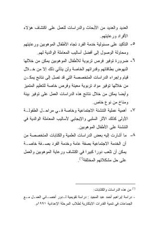 ‫ﺍﻟﻌﺩﻴﺩ ﻭﺍﻟﻌﺩﻴﺩ ﻤﻥ ﺍﻷﺒﺤﺎﺙ ﻭﺍﻟﺩﺭﺍﺴﺎﺕ ﻟﻠﻌﻤل ﻋﻠﻰ ﺍﻜﺘﺸﺎﻑ ﻫﺅﻻﺀ‬
                                                 ‫ﺍﻷﻓﺭﺍﺩ ﻭﺭﻋﺎﻴﺘﻬﻡ.‬
‫٥- ﺍﻟﺘﺄﻜﻴﺩ ﻋﻠﻰ ﻤﺴﺌﻭﻟﻴﺔ ﺨﺩﻤﺔ ﺍﻟﻔﺭﺩ ﺘﺠﺎﻩ ﺍﻷﻁﻔﺎل ﺍﻟﻤﻭﻫﻭﺒﻴﻥ ﻭﺭﻋﺎﻴﺘﻬﻡ‬
        ‫ﻭﻤﺤﺎﻭﻟﺔ ﺍﻟﻭﺼﻭل ﺇﻟﻰ ﺃﻓﻀل ﺃﺴﺎﻟﻴﺏ ﺍﻟﻤﻌﺎﻤﻠﺔ ﺍﻟﻭﺍﻟﺩﻴﺔ ﻟﻬﻡ.‬
‫٦- ﻀﺭﻭﺭﺓ ﺘﻭﻓﻴﺭ ﻓﺭﺹ ﺘﺭﺒﻭﻴﺔ ﻟﻸﻁﻔﺎل ﺍﻟﻤﻭﻫﻭﺒﻴﻥ ﻴﻤﻜﻥ ﻤﻥ ﺨﻼﻟﻬﺎ‬
‫ﺍﻟﻨﻬﻭﺽ ﺒﻁﺎﻗﺎﺘﻬﻡ ﻭﻗﺩﺭﺍﺘﻬﻡ ﺍﻟﺨﺎﺼﺔ ﻭﻟﻥ ﻴﺘﺄﺘﻲ ﺫﻟﻙ ﺇﻻ ﻤﻥ ﺨـﻼل‬
‫ﻗﻴﺎﻡ ﻭﺇﺠﺭﺍﺀ ﺍﻟﺩﺭﺍﺴﺎﺕ ﺍﻟﻤﺘﺨﺼﺼﺔ ﺍﻟﺘﻲ ﻗﺩ ﺘﺼل ﺇﻟﻰ ﻨﺘﺎﺌﺞ ﻴﻤﻜـﻥ‬
‫ﻤﻥ ﺨﻼﻟﻬﺎ ﺘﻭﻓﻴﺭ ﻤﻭﺍﺩ ﺘﺭﺒﻭﻴﺔ ﻤﻌﻴﻨﺔ ﻭﻓﺭﺹ ﺨﺎﺼﺔ ﻟﻠﺘﻌﻠﻴﻡ ﺍﻟﻤﺘﻤﻴﺯ‬
‫ﻭﺃﻴﻀﺎ ﻴﻤﻜﻥ ﻤﻥ ﺨﻼل ﻨﺘﺎﺌﺞ ﻫﺫﻩ ﺍﻟﺩﺭﺍﺴﺎﺕ ﺍﻟﻌﻤل ﻋﻠﻰ ﺘﻭﻓﻴﺭ ﺒﻴﺌﺔ‬
                                                    ‫ﹰ‬
                                            ‫ﻭﻤﻨﺎﺥ ﻤﻥ ﻨﻭﻉ ﺨﺎﺹ.‬
‫٧- ﺃﻫﻤﻴﺔ ﻋﻤﻠﻴﺔ ﺍﻟﺘﻨﺸﺌﺔ ﺍﻻﺠﺘﻤﺎﻋﻴﺔ ﻭﺨﺎﺼﺔ ﻓـﻲ ﻤﺭﺍﺤـل ﺍﻟﻁﻔﻭﻟـﺔ‬
‫ﺍﻷﻭﻟﻰ ﻜﺫﻟﻙ ﺍﻷﺜﺭ ﺍﻟﺴﻠﺒﻲ ﻭﺍﻹﻴﺠﺎﺒﻲ ﻷﺴﺎﻟﻴﺏ ﺍﻟﻤﻌﺎﻤﻠﺔ ﺍﻟﻭﺍﻟﺩﻴﺔ ﻓﻲ‬
                                   ‫ﺍﻟﺘﻨﺸﺌﺔ ﻋﻠﻰ ﺍﻷﻁﻔﺎل ﺍﻟﻤﻭﻫﻭﺒﻴﻥ.‬
‫٨- ﻤﺎ ﺃﺸﺎﺭﺕ ﺇﻟﻴﻪ ﺒﻌﺽ ﺍﻟﺩﺭﺍﺴﺎﺕ ﺍﻟﻌﻠﻤﻴﺔ ﻭﺍﻟﻜﺘﺎﺒﺎﺕ ﺍﻟﻤﺘﺨﺼﺼﺔ ﻤﻥ‬
‫ﺃﻥ ﺍﻟﺨﺩﻤﺔ ﺍﻻﺠﺘﻤﺎﻋﻴﺔ ﺒﺼﻔﺔ ﻋﺎﻤﺔ ﻭﺨﺩﻤﺔ ﺍﻟﻔﺭﺩ ﺒﺼـﻔﺔ ﺨﺎﺼـﺔ‬
‫ﻴﻤﻜﻥ ﺃﻥ ﺘﻠﻌﺏ ﺩﻭﺭﺍ ﻜﺒﻴﺭﺍ ﻓﻲ ﺍﻜﺘﺸﺎﻑ ﻭﺭﻋﺎﻴﺔ ﺍﻟﻤﻭﻫﻭﺒﻴﻥ ﻭﺍﻟﻌﻤل‬
                                  ‫ﹰ‬     ‫ﹰ‬
                                   ‫ﻋﻠﻰ ﺤل ﻤﺸﻜﻼﺘﻬﻡ ﺍﻟﻤﺨﺘﻠﻔﺔ)١(.‬




                                                                          ‫)١(‬
                                             ‫ﻤﻥ ﻫﺫﻩ ﺍﻟﺩﺭﺍﺴﺎﺕ ﻭﺍﻟﻜﺘﺎﺒﺎﺕ:‬
‫- ﺩﺭﺍﺴﺔ ﺇﺒﺭﺍﻫﻴﻡ ﺃﺤﻤﺩ ﻋﺒﺩ ﺍﻟﻤﺠﻴﺩ : ﺩﺭﺍﺴﺔ ﺘﻘﻭﻴﻤﻴﺔ ﻟـﺩﻭﺭ ﺃﺨﺼـﺎﺌﻲ ﺍﻟﻌﻤـل ﻤـﻊ‬
       ‫ﺍﻟﺠﻤﺎﻋﺎﺕ ﻓﻲ ﺘﻨﻤﻴﺔ ﺍﻟﻘﺩﺭﺍﺕ ﺍﻻﺒﺘﻜﺎﺭﻴﺔ ﻟﻁﻼﺏ ﺍﻟﻤﺭﺤﻠﺔ ﺍﻹﻋﺩﺍﺩﻴﺔ ١٩٩١ﻡ.‬
 