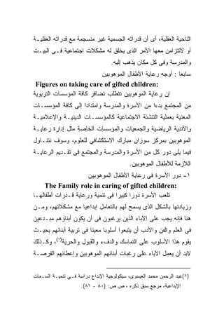 ‫ﺍﻟﻨﺎﺤﻴﺔ ﺍﻟﻌﻘﻠﻴﺔ، ﺃﻯ ﺃﻥ ﻗﺩﺭﺍﺘﻪ ﺍﻟﺠﺴﻤﻴﺔ ﻏﻴﺭ ﻤﻨﺴﺠﻤﺔ ﻤﻊ ﻗﺩﺭﺍﺘﻪ ﺍﻟﻌﻘﻠﻴـﺔ‬
‫ﺃﻭ ﻻﺘﺘﺯﺍﻤﻥ ﻤﻌﻬﺎ ﺍﻷﻤﺭ ﺍﻟﺫﻯ ﻴﺨﻠﻕ ﻟﻪ ﻤﺸﻜﻼﺕ ﺍﺠﺘﻤﺎﻋﻴﺔ ﻓـﻰ ﺍﻟﺒﻴـﺕ‬
                                  ‫ﻭﺍﻟﻤﺩﺭﺴﺔ ﻭﻓﻰ ﻜل ﻤﻜﺎﻥ ﻴﺫﻫﺏ ﺇﻟﻴﻪ.‬
                           ‫ﺴﺎﺒﻌﺎ : ﺃﻭﺠﻪ ﺭﻋﺎﻴﺔ ﺍﻷﻁﻔﺎل ﺍﻟﻤﻭﻫﻭﺒﻴﻥ‬
                                                         ‫ﹰ‬
 ‫:‪Figures on taking care of gifted children‬‬
‫ﺇﻥ ﺭﻋﺎﻴﺔ ﺍﻟﻤﻭﻫﻭﺒﻴﻥ ﺘﺘﻁﻠﺏ ﺘﻀﺎﻓﺭ ﻜﺎﻓﺔ ﺍﻟﻤﺅﺴﺴﺎﺕ ﺍﻟﺘﺭﺒﻭﻴﺔ‬
‫ﻤﻥ ﺍﻟﻤﺠﺘﻤﻊ ﺒﺩﺀﺍ ﻤﻥ ﺍﻷﺴﺭﺓ ﻭﺍﻟﻤﺩﺭﺴﺔ ﻭﺍﻤﺘﺩﺍﺩﺍ ﺇﻟﻰ ﻜﺎﻓﺔ ﺍﻟﻤﺅﺴﺴـﺎﺕ‬
                   ‫ﹰ‬                          ‫ﹰ‬
‫ﺍﻟﻤﻌﻨﻴﺔ ﺒﻌﻤﻠﻴﺔ ﺍﻟﺘﻨﺸﺌﺔ ﺍﻻﺠﺘﻤﺎﻋﻴﺔ ﻜﺎﻟﻤﺅﺴﺴـﺎﺕ ﺍﻟﺩﻴﻨﻴـﺔ ﻭﺍﻹﻋﻼﻤﻴـﺔ‬
‫ﻭﺍﻷﻨﺩﻴﺔ ﺍﻟﺭﻴﺎﻀﻴﺔ ﻭﺍﻟﺠﻤﻌﻴﺎﺕ ﻭﺍﻟﻤﺅﺴﺴﺎﺕ ﺍﻟﺨﺎﺼﺔ ﻤﺜل ﺇﺩﺍﺭﺓ ﺭﻋﺎﻴـﺔ‬
‫ﺍﻟﻤﻭﻫﻭﺒﻴﻥ ﺒﻤﺭﻜﺯ ﺴﻭﺯﺍﻥ ﻤﺒﺎﺭﻙ ﺍﻻﺴﺘﻜﺸﺎﻓﻲ ﻟﻠﻌﻠﻭﻡ، ﻭﺴﻭﻑ ﻨﺘﻨـﺎﻭل‬
‫ﻓﻴﻤﺎ ﻴﻠﻰ ﺩﻭﺭ ﻜل ﻤﻥ ﺍﻷﺴﺭﺓ ﻭﺍﻟﻤﺩﺭﺴﺔ ﻭﺍﻟﻤﺠﺘﻤﻊ ﻓﻰ ﺘﻘـﺩﻴﻡ ﺍﻟﺭﻋﺎﻴـﺔ‬
                                          ‫ﺍﻟﻼﺯﻤﺔ ﻟﻸﻁﻔﺎل ﺍﻟﻤﻭﻫﻭﺒﻴﻥ.‬
                     ‫١- ﺩﻭﺭ ﺍﻷﺴﺭﺓ ﻓﻰ ﺭﻋﺎﻴﺔ ﺍﻷﻁﻔﺎل ﺍﻟﻤﻭﻫﻭﺒﻴﻥ‬
     ‫:‪The Family role in caring of gifted children‬‬
‫ﺘﻠﻌﺏ ﺍﻷﺴﺭﺓ ﺩﻭﺭﺍ ﻜﺒﻴﺭﺍ ﻓﻰ ﺘﻨﻤﻴﺔ ﻭﺭﻋﺎﻴﺔ ﻗـﺩﺭﺍﺕ ﺃﻁﻔﺎﻟﻬـﺎ‬
                                ‫ﹰ‬     ‫ﹰ‬
‫ﻭﺯﻴﺎﺩﺘﻬﺎ ﺒﺎﻟﺸﻜل ﺍﻟﺫﻯ ﻴﺴﻤﺢ ﻟﻬﻡ ﺒﺎﻟﺘﻌﺎﻤل ﺇﺒﺩﺍﻋﻴﺎ ﻤﻊ ﻤﺸﻜﻼﺘﻬﻡ، ﻭﻤـﻥ‬
                 ‫ﹰ‬
‫ﻫﻨﺎ ﻓﺈﻨﻪ ﻴﺠﺏ ﻋﻠﻰ ﺍﻵﺒﺎﺀ ﺍﻟﺫﻴﻥ ﻴﺭﻏﺒﻭﻥ ﻓﻰ ﺃﻥ ﻴﻜﻭﻥ ﺃﺒﻨﺎﺅﻫﻡ ﻤﺒـﺩﻋﻴﻥ‬
‫ﻓﻰ ﺍﻟﻌﻠﻡ ﻭﺍﻟﻔﻥ ﻭﺍﻷﺩﺏ ﺃﻥ ﻴﺘﺒﻌﻭﺍ ﺃﺴﻠﻭﺒﺎ ﻤﻌﻴﻨﺎ ﻓﻰ ﺘﺭﺒﻴﺔ ﺃﺒﻨﺎﺌﻬﻡ ﺒﺤﻴـﺙ‬
                       ‫ﹰ‬     ‫ﹰ‬
‫ﻴﻘﻭﻡ ﻫﺫﺍ ﺍﻷﺴﻠﻭﺏ ﻋﻠﻰ ﺍﻟﺘﻤﺎﺴﻙ ﻭﺍﻟﺩﻑﺀ ﻭﺍﻟﻘﺒﻭل ﻭﺍﻟﺤﺭﻴﺔ)١(، ﻭﻜـﺫﻟﻙ‬
‫ﻻﺒﺩ ﺃﻥ ﻴﻌﻤل ﺍﻵﺒﺎﺀ ﻋﻠﻰ ﺭﻏﺒﺎﺕ ﺃﺒﻨﺎﺌﻬﻡ ﺍﻟﻤﻭﻫﻭﺒﻴﻥ ﻭﺇﻋﻁﺎﺌﻬﻡ ﺍﻟﻔﺭﺼـﺔ‬


‫)١(ﻋﺒﺩ ﺍﻟﺭﺤﻤﻥ ﻤﺤﻤﺩ ﺍﻟﻌﻴﺴﻭﻯ، ﺴﻴﻜﻭﻟﻭﺠﻴﺔ ﺍﻹﺒﺩﺍﻉ ﺩﺭﺍﺴﺔ ﻓـﻲ ﺘﻨﻤﻴـﺔ ﺍﻟﺴـﻤﺎﺕ‬
                     ‫ﺍﻹﺒﺩﺍﻋﻴﺔ، ﻤﺭﺠﻊ ﺴﺒﻕ ﺫﻜﺭﻩ ، ﺹ ﺹ: )٠٨ - ١٨(.‬
 