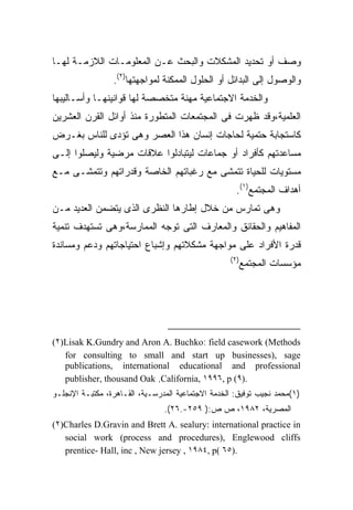 ‫ﻭﺼﻑ ﺃﻭ ﺘﺤﺩﻴﺩ ﺍﻟﻤﺸﻜﻼﺕ ﻭﺍﻟﺒﺤﺙ ﻋـﻥ ﺍﻟﻤﻌﻠﻭﻤـﺎﺕ ﺍﻟﻼﺯﻤـﺔ ﻟﻬـﺎ‬
                 ‫ﻭﺍﻟﻭﺼﻭل ﺇﻟﻰ ﺍﻟﺒﺩﺍﺌل ﺃﻭ ﺍﻟﺤﻠﻭل ﺍﻟﻤﻤﻜﻨﺔ ﻟﻤﻭﺍﺠﻬﺘﻬﺎ)٢(.‬
‫ﻭﺍﻟﺨﺩﻤﺔ ﺍﻻﺠﺘﻤﺎﻋﻴﺔ ﻤﻬﻨﺔ ﻤﺘﺨﺼﺼﺔ ﻟﻬﺎ ﻗﻭﺍﻨﻴﻨﻬـﺎ ﻭﺃﺴـﺎﻟﻴﺒﻬﺎ‬
‫ﺍﻟﻌﻠﻤﻴﺔ،ﻭﻗﺩ ﻅﻬﺭﺕ ﻓﻰ ﺍﻟﻤﺠﺘﻤﻌﺎﺕ ﺍﻟﻤﺘﻁﻭﺭﺓ ﻤﻨﺫ ﺃﻭﺍﺌل ﺍﻟﻘﺭﻥ ﺍﻟﻌﺸﺭﻴﻥ‬
‫ﻜﺎﺴﺘﺠﺎﺒﺔ ﺤﺘﻤﻴﺔ ﻟﺤﺎﺠﺎﺕ ﺇﻨﺴﺎﻥ ﻫﺫﺍ ﺍﻟﻌﺼﺭ ﻭﻫﻰ ﺘﺅﺩﻯ ﻟﻠﻨﺎﺱ ﺒﻐـﺭﺽ‬
‫ﻤﺴﺎﻋﺩﺘﻬﻡ ﻜﺄﻓﺭﺍﺩ ﺃﻭ ﺠﻤﺎﻋﺎﺕ ﻟﻴﺘﺒﺎﺩﻟﻭﺍ ﻋﻼﻗﺎﺕ ﻤﺭﻀﻴﺔ ﻭﻟﻴﺼﻠﻭﺍ ﺇﻟـﻰ‬
‫ﻤﺴﺘﻭﻴﺎﺕ ﻟﻠﺤﻴﺎﺓ ﺘﺘﻤﺸﻰ ﻤﻊ ﺭﻏﺒﺎﺘﻬﻡ ﺍﻟﺨﺎﺼﺔ ﻭﻗﺩﺭﺍﺘﻬﻡ ﻭﺘﺘﻤﺸـﻰ ﻤـﻊ‬
                                                     ‫ﺃﻫﺩﺍﻑ ﺍﻟﻤﺠﺘﻤﻊ)١(.‬
‫ﻭﻫﻰ ﺘﻤﺎﺭﺱ ﻤﻥ ﺨﻼل ﺇﻁﺎﺭﻫﺎ ﺍﻟﻨﻅﺭﻯ ﺍﻟﺫﻯ ﻴﺘﻀﻤﻥ ﺍﻟﻌﺩﻴﺩ ﻤـﻥ‬
‫ﺍﻟﻤﻔﺎﻫﻴﻡ ﻭﺍﻟﺤﻘﺎﺌﻕ ﻭﺍﻟﻤﻌﺎﺭﻑ ﺍﻟﺘﻰ ﺘﻭﺠﻪ ﺍﻟﻤﻤﺎﺭﺴﺔ،ﻭﻫﻰ ﺘﺴﺘﻬﺩﻑ ﺘﻨﻤﻴﺔ‬
‫ﻗﺩﺭﺓ ﺍﻷﻓﺭﺍﺩ ﻋﻠﻰ ﻤﻭﺍﺠﻬﺔ ﻤﺸﻜﻼﺘﻬﻡ ﻭﺇﺸﺒﺎﻉ ﺍﺤﺘﻴﺎﺠﺎﺘﻬﻡ ﻭﺩﻋﻡ ﻭﻤﺴﺎﻨﺩﺓ‬
                                                   ‫)٢(‬
                                                      ‫ﻤﺅﺴﺴﺎﺕ ﺍﻟﻤﺠﺘﻤﻊ‬




‫‪(٢)Lisak K.Gundry and Aron A. Buchko: field casework (Methods‬‬
   ‫‪for consulting to small and start up businesses), sage‬‬
   ‫‪publications, international educational and professional‬‬
   ‫.)٩( ‪publisher, thousand Oak ,California, ١٩٩٦, p‬‬
‫)١(ﻤﺤﻤﺩ ﻨﺠﻴﺏ ﺘﻭﻓﻴﻕ: ﺍﻟﺨﺩﻤﺔ ﺍﻻﺠﺘﻤﺎﻋﻴﺔ ﺍﻟﻤﺩﺭﺴـﻴﺔ، ﺍﻟﻘـﺎﻫﺭﺓ، ﻤﻜﺘﺒـﺔ ﺍﻹﻨﺠﻠـﻭ‬
                                ‫ﺍﻟﻤﺼﺭﻴﺔ، ٢٨٩١، ﺹ ﺹ:) ٩٥٢-.٦٢(.‬
‫‪(٢)Charles D.Gravin and Brett A. sealury: international practice in‬‬
   ‫‪social work (process and procedures), Englewood cliffs‬‬
   ‫.)٥٦ (‪prentice- Hall, inc , New jersey , ١٩٨٤, p‬‬
 