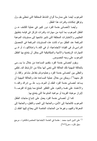 ‫ﺍﻟﻤﻭﻫﻭﺏ ﺃﻴﻀﺎ ﻋﻠﻰ ﻤﻤﺎﺭﺴﺔ ﺃﻟﻭﺍﻥ ﺍﻟﻨﺸﺎﻁ ﺍﻟﻤﺨﺘﻠﻔﺔ ﺍﻟﺘﻰ ﺘﺤﻅﻰ ﺒﻘﺒـﻭل‬
                                                  ‫ﹰ‬
                                    ‫ﻭﺘﻭﺍﻓﻕ ﺇﻤﻜﺎﻨﺎﺕ ﻭﻗﺩﺭﺍﺕ ﻫﺫﺍ ﺍﻟﻁﻔل .‬
‫ﻭﺃﻴﻀﺎ ﻷﺨﺼﺎﺌﻰ ﺨﺩﻤﺔ ﺍﻟﻔﺭﺩ ﺩﻭﺭ ﻜﺒﻴﺭ ﻓﻲ ﻋﻤﻠﻴﺔ ﺍﻟﻜﺸﻑ ﻋـﻥ‬
                                              ‫ﹰ‬
‫ﺍﻟﻁﻔل ﺍﻟﻤﻭﻫﻭﺏ ﺒﻤﺎ ﻟﺩﻴﻪ ﻤﻥ ﻤﻬﺎﺭﺍﺕ ﻭﻗﺩﺭﺍﺕ ﺘﺘﺭﻜﺯ ﻓﻰ ﻗﻴﺎﻤﻪ ﺒﺘﻁﺒﻴﻕ‬
‫ﺍﻟﻤﻘﺎﻴﻴﺱ ﻭﺍﻻﺨﺘﺒﺎﺭﺍﺕ ﺍﻟﻤﺨﺘﻠﻔﺔ ﺍﻟﺘﻰ ﺘﺸﻴﺭ ﻨﺘﺎﺌﺠﻬﺎ ﺇﻟﻰ ﻤﺴﺘﻭﻴﺎﺕ ﺍﻟﻤﻭﻫﺒﺔ‬
‫ﺍﻟﻤﺭﺘﻔﻌﺔ ﻋﻨﺩ ﺍﻟﻁﻔل ﺴﻭﺍﺀ ﻜﺎﻨﺕ ﻫﺫﻩ ﺍﻟﻤﺴﺘﻭﻴﺎﺕ ﺍﻟﻤﺭﺘﻔﻌﺔ ﻓﻰ ﺍﻟﺘﺤﺼﻴل‬
‫ﺍﻟﺩﺭﺍﺴﻰ،ﺃﻭ ﻓﻰ ﺍﻟﻘﻴﺎﺩﺓ ﺍﻻﺠﺘﻤﺎﻋﻴﺔ، ﺃﻭ ﻓﻲ ﺍﻟﻠﻐـﺔ ﻭﺍﻤﺘﻼﻜﻬـﺎ، ﺃﻭ ﻓـﻰ‬
‫ﺍﻟﻤﻬﺎﺭﺍﺕ ﺍﻟﺭﻴﺎﻀﻴﺔ ﻭﺍﻷﺩﺒﻴﺔ ﻭﺍﻟﻤﻴﻜﺎﻨﻴﻜﻴﺔ ﺍﻟﺘﻰ ﻴﻤﻜﻥ ﺃﻥ ﻴﺘﻤﺘﻊ ﺒﻬﺎ ﺍﻟﻁﻔل‬
                                         ‫ﺍﻟﻤﻭﻫﻭﺏ ﻋﻠﻰ ﻭﺠﻪ ﺍﻟﺨﺼﻭﺹ.‬
‫ﻭﻴﻘﻭﻡ ﺃﺨﺼﺎﺌﻰ ﺨﺩﻤﺔ ﺍﻟﻔﺭﺩ ﺒﺘﻘﺩﻴﻡ ﺍﻟﻤﺴﺎﻋﺩﺓ ﻤﻥ ﺨﻼل ﻤﺎ ﻴﺴـﻤﻰ‬
‫ﺒﺎﻟﻌﻼﻗﺔ ﺍﻟﻤﻬﻨﻴﺔ ﺘﻠﻙ ﺍﻟﻌﻼﻗﺔ ﺍﻟﺘﻰ ﺘﻌﻨﻰ ﺃﻨﻬﺎ ﺤﺎﻟﺔ ﻤﻥ ﺍﻻﺭﺘﺒﺎﻁ ﺍﻟﻌـﺎﻁﻔﻰ‬
‫ﻭﺍﻟﻌﻘﻠﻰ ﺒﻴﻥ ﺃﺨﺼﺎﺌﻰ ﺨﺩﻤﺔ ﺍﻟﻔﺭﺩ ﻭﻋﻤﻠﻴﻪ،ﻭﺘﺘﻡ ﺒﺘﻔﺎﻋل ﻤﺸﺎﻋﺭ ﻭﺃﻓﻜـﺎﺭ‬
‫ﻜل ﻤﻨﻬﻤﺎ)١(، ﻭﻴﻤﻜﻥ ﻤﻥ ﺨﻼل ﻋﻤﻠﻴﺔ ﺍﻟﻤﺴﺎﻋﺩﺓ ﻫﺫﻩ ﻭﺍﻟﻌﻼﻗﺔ ﺍﻟﻤﻬﻨﻴﺔ ﺃﻥ‬
‫ﻴﺴﺎﻋﺩ ﺃﺨﺼﺎﺌﻰ ﺨﺩﻤﺔ ﺍﻟﻔﺭﺩ ﺍﻟﻁﻔـل ﺍﻟﻤﻭﻫـﻭﺏ ﻋﻠـﻰ ﺇﺩﺭﺍﻙ ﻭﺍﻗﻌـﻪ‬
‫ﻭﺍﻻﻋﺘﻤﺎﺩ ﻋﻠﻰ ﻨﻔﺴﻪ ﻭﺍﻟﺘﻌﻭﺩ ﻋﻠﻰ ﺍﻟﺘﻔﻜﻴﺭ ﺍﻟﻤﻨﺘﺞ ﻤﻤﺎ ﻴﺘﻴﺢ ﻟﻪ ﺍﻟﻔﺭﺼـﺔ‬
              ‫ﻹﺒﺭﺍﺯ ﻤﻭﻫﺒﺘﻪ ﺍﻟﻔﺭﻴﺩﺓ ﺃﻭ ﻤﻭﺍﻫﺒﻪ ﺍﻟﻤﺘﻨﻭﻋﺔ ﺍﻟﺘﻰ ﻴﺘﻤﺘﻊ ﺒﻬﺎ.‬
‫ﻜﻤﺎ ﺃﻥ ﺃﺨﺼﺎﺌﻰ ﺨﺩﻤﺔ ﺍﻟﻔﺭﺩ ﻴﻌﻤل ﻋﻠﻰ ﺇﺸﺒﺎﻉ ﺤﺎﺠﺎﺕ ﺍﻟﻁﻔل‬
‫ﺍﻟﻤﻭﻫﻭﺏ ﻜﺎﻟﺤﺎﺠﺔ ﺇﻟﻰ ﺍﻷﻤﻥ، ﻭﺍﻟﺤﺎﺠﺔ ﺇﻟﻰ ﺍﻟﺤﺏ ﻭﺍﻟﺘﻘﺒل، ﻭﺍﻟﺤﺎﺠﺔ ﺇﻟﻰ‬
‫ﺍﻟﻤﻌﺭﻓﺔ ﻭﺍﻟﻔﻬﻡ، ﻭﻏﻴﺭﻫﺎ ﻤﻥ ﺍﻟﺤﺎﺠﺎﺕ ﺍﻟﺨﺎﺼﺔ ﺍﻟﺘﻰ ﻴﺤﺘﺎﺝ ﺇﻟﻴﻬﺎ ﺍﻟﻁﻔـل‬


                                                                           ‫)١(‬
‫ﻋﻠﻰ ﺍﻟﺩﻴﻥ ﺍﻟﺴﻴﺩ ﻤﺤﻤﺩ : ﻤﻘﺩﻤﺔ ﻓﻲ ﺍﻟﺨﺩﻤﺔ ﺍﻻﺠﺘﻤﺎﻋﻴﺔ ﺍﻟﻤﻌﺎﺼﺭﺓ،ﺍﻟﻘﺎﻫﺭﺓ ، ﻤﺭﺠﻊ‬
                                                  ‫ﺴﺒﻕ ﺫﻜﺭﻩ ، ﺹ)٦٥٢(.‬
 