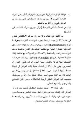 ‫٤- ﻤﻭﺍﻓﻘﺔ ﺍﻹﺩﺍﺭﺓ ﺍﻟﻤﺭﻜﺯﻴﺔ ﻷﻤﻥ ﻭﺯﺍﺭﺓ ﺍﻟﺘﺭﺒﻴﺔ ﻭﺍﻟﺘﻌﻠﻴﻡ ﻋﻠﻰ ﺇﺠﺭﺍﺀ‬
‫ﺍﻟﺩﺭﺍﺴﺔ ﻋﻠﻰ ﻤﺭﻜﺯ ﺴﻭﺯﺍﻥ ﻤﺒﺎﺭﻙ ﺍﻻﺴﺘﻜﺸﺎﻓﻲ ﺍﻟﻌﻠﻭﻡ ﺤﻴـﺙ ﺇﻥ‬
                          ‫ﺍﻟﻤﺭﻜﺯ ﻴﺘﺒﻊ ﻭﺯﺍﺭﺓ ﺍﻟﺘﺭﺒﻴﺔ ﻭﺍﻟﺘﻌﻠﻴﻡ.‬
‫ﻨﺒﺫﺓ ﻋﻥ ﺍﻟﻤﺠﺎل ﺍﻟﻤﻜﺎﻨﻲ ﻟﻠﺩﺭﺍﺴﺔ )ﻤﺭﻜﺯ ﺴﻭﺯﺍﻥ ﻤﺒﺎﺭﻙ ﺍﻻﺴﺘﻜﺸـﺎﻓﻲ‬
                                                           ‫ﻟﻠﻌﻠﻭﻡ(:‬
‫ﺒﺩﺃ ﺍﻟﺘﻔﻜﻴﺭ ﻓﻲ ﺇﻨﺸﺎﺀ ﻤﺭﻜﺯ ﺴﻭﺯﺍﻥ ﻤﺒﺎﺭﻙ ﺍﻻﺴﺘﻜﺸﺎﻓﻲ ﻟﻠﻌﻠﻭﻡ‬
‫ﻓﻲ ﻋﺎﻡ )٢٩٩١ﻡ( ﺤﻴﺙ ﺘﻡ ﺇﺴﻨﺎﺩ ﺇﺠﺭﺍﺀ ﺍﻟﺩﺭﺍﺴﺎﺕ ﺍﻟﻼﺯﻤـﺔ ﺒﻤﻌﺭﻓـﺔ‬
‫ﻤﺭﻜﺯ)‪ (Exploratorium‬ﺒﻤﺩﻴﻨﺔ ﺴﺎﻥ ﻓﺭﺍﻨﺴﻴﺴﻜﻭ ﺒﺎﻟﻭﻻﻴﺎﺕ ﺍﻟﻤﺘﺤـﺩﻯ‬
‫ﺍﻷﻤﺭﻴﻜﻴﺔ ﺒﺎﻟﺘﻌﺎﻭﻥ ﺍﻟﻭﺜﻴﻕ ﻤﻊ ﻤﻨﻅﻤﺔ ﺍﻟﻴﻭﻨﺴـﻜﻭ ﺍﻟﺘـﻲ ﻤﻭﻟـﺕ ﻫـﺫﻩ‬
‫ﺍﻟﺩﺭﺍﺴﺎﺕ، ﻭﻗﺎﻤﺕ ﺒﺎﻟﻤﺴﺎﻫﻤﺔ ﺒﺎﻻﺘﺼﺎﻻﺕ ﻭﺍﻟﺘﺴﻬﻴﻼﺕ ﻤﻊ ﻤﻨﻅﻤﺔ ﺇﻨﻘﺎﺫ‬
‫ﺍﻟﻁﻔﻭﻟﺔ ﺍﻟﻌﺎﻟﻤﻴﺔ ‪ Save the Children. U.S.A‬ﻭﻭﻀﻌﺕ ﺍﻟﺩﺭﺍﺴﺎﺕ‬
‫ﺍﻟﺘﻔﺼﻴﻠﻴﺔ ﻟﻬﺫﺍ ﺍﻟﻤﺭﻜﺯ ﺒﺎﻟﺘﻌﺎﻭﻥ ﺒـﻴﻥ ﺍﻟﺨﺒـﺭﺍﺀ ﺍﻟﻌـﺎﻟﻤﻴﻥ ﻭﺍﻟﺨﺒـﺭﺍﺀ‬
‫ﺍﻟﻤﺼﺭﻴﻴﻥ، ﻭﻓﻲ ﻋﺎﻡ )٥٩٩١ﻡ( ﺃﺴﻨﺩﺕ ﻋﻤﻠﻴﺔ ﺇﻨﺸﺎﺀ ﺍﻟﻤﺭﻜﺯ ﺇﻟﻰ ﺍﻟﻬﻴﺌﺔ‬
‫ﺍﻟﻌﺎﻤﺔ ﻟﻸﺒﻨﻴﺔ ﺍﻟﺘﻌﻠﻴﻤﻴﺔ ﻋﻠﻰ ﻤﺴﺎﺤﺔ ) ٠٠٥٤( ﻤﺘﺭ ﻤﺭﺒﻊ ﻭﻓـﻲ ﻨﻔـﺱ‬
‫ﺍﻟﻭﻗﺕ ﻜﺎﻥ ﻴﺘﻡ ﺇﻋﺩﺍﺩ ﺠﻤﻴﻊ ﺍﻟﻤﻌﺭﻭﻀﺎﺕ ﺍﻟﻤﻁﻠﻭﺒـﺔ -ﺍﻟﺘـﻲ ﺼـﻨﻌﺕ‬
‫ﺨﺼﻴﺼﺎ ﻟﻬﺫﺍ ﺍﻟﻤﺭﻜﺯ ﻟﺘﺤﻘﻴﻕ ﺍﻟﺭﺅﻴﺔ ﺍﻟﻤﺘﻜﺎﻤﻠﺔ ﻟﻪ – ﺴﻭﺍﺀ ﻜﺎﻥ ﺍﻟﺘﺼﻨﻴﻊ‬
                                                          ‫ﹰ‬
                                      ‫ﺒﺎﻟﺨﺎﺭﺝ ﺃﻭ ﺒﺎﻟﺘﺼﻨﻴﻊ ﺍﻟﻤﺤﻠﻲ.‬
‫ﻭﻓﻲ ﻋﺎﻡ)٦٩٩١( ﺒﺩﺃﺕ ﻋﻤﻠﻴﺎﺕ ﺍﺴﺘﻜﻤﺎل ﺍﻟﺩﻴﻜﻭﺭﺍﺕ،ﻭﻗﺩ ﺯﺍﺭ‬
‫ﺍﻟﻤﺭﻜﺯ ﺃﺜﻨﺎﺀ ﺇﻨﺸﺎﺌﻪ ﻋﺩﺩﺍ ﻤﻥ ﺨﺒﺭﺍﺀ ﺍﻟﻤﺘـﺎﺤﻑ ﺍﻟﻌﺎﻟﻤﻴﻴﻥ،ﻭﻋـﺩﺩﺍ ﻤـﻥ‬
    ‫ﹰ‬                                  ‫ﹰ‬
‫ﺨﺒﺭﺍﺀ ﺍﻟﻴﻭﻨﺴﻜﻭ، ﻭﺍﻟﺒﻨﻙ ﺍﻟـﺩﻭﻟﻲ، ﻭﺍﻻﺘﺤـﺎﺩ ﺍﻷﻭﺭﻭﺒـﻲ، ﻭﺍﻟﺠﺎﻤﻌـﺔ‬
                        ‫ﺍﻟﻤﻔﺘﻭﺤﺔ ﺒﺒﺭﻴﻁﺎﻨﻴﺎ ﻭﺨﺒﺭﺍﺀ ﺍﻟﺘﻌﻠﻴﻡ ﺍﻟﻌﺎﻟﻤﻴﻴﻥ.‬
 