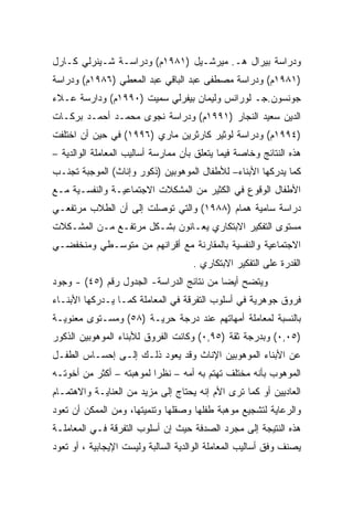 ‫ﻭﺩﺭﺍﺴﺔ ﺒﻴﺭﺍل ﻫـ. ﻤﻴﺭﺸـﻴل )١٨٩١ﻡ( ﻭﺩﺭﺍﺴـﺔ ﺸـﻴﻨﺭﻟﻲ ﻜـﺎﺭل‬
‫)١٨٩١ﻡ( ﻭﺩﺭﺍﺴﺔ ﻤﺼﻁﻔﻰ ﻋﺒﺩ ﺍﻟﺒﺎﻗﻲ ﻋﺒﺩ ﺍﻟﻤﻌﻁﻲ )٦٨٩١ﻡ( ﻭﺩﺭﺍﺴﺔ‬
‫ﺠﻭﻨﺴﻭﻥ.ﺠـ ﻟﻭﺭﺍﻨﺱ ﻭﻟﻴﻤﺎﻥ ﺒﻴﻔﺭﻟﻲ ﺴﻤﻴﺕ )٠٩٩١ﻡ( ﻭﺩﺍﺭﺴﺔ ﻋـﻼﺀ‬
‫ﺍﻟﺩﻴﻥ ﺴﻌﻴﺩ ﺍﻟﻨﺠﺎﺭ )١٩٩١ﻡ( ﻭﺩﺭﺍﺴﺔ ﻨﺠﻭﻯ ﻤﺤﻤـﺩ ﺃﺤﻤـﺩ ﺒﺭﻜـﺎﺕ‬
‫)٤٩٩١ﻡ( ﻭﺩﺭﺍﺴﺔ ﻟﻭﺜﻴﺭ ﻜﺎﺭﺜﺭﻴﻥ ﻤﺎﺭﻱ )٦٩٩١( ﻓﻲ ﺤﻴﻥ ﺃﻥ ﺍﺨﺘﻠﻔﺕ‬
‫ﻫﺫﻩ ﺍﻟﻨﺘﺎﺌﺞ ﻭﺨﺎﺼﺔ ﻓﻴﻤﺎ ﻴﺘﻌﻠﻕ ﺒﺄﻥ ﻤﻤﺎﺭﺴﺔ ﺃﺴﺎﻟﻴﺏ ﺍﻟﻤﻌﺎﻤﻠﺔ ﺍﻟﻭﺍﻟﺩﻴﺔ –‬
‫ﻜﻤﺎ ﻴﺩﺭﻜﻬﺎ ﺍﻷﺒﻨﺎﺀ– ﻟﻸﻁﻔﺎل ﺍﻟﻤﻭﻫﻭﺒﻴﻥ )ﺫﻜﻭﺭ ﻭﺇﻨﺎﺙ( ﺍﻟﻤﻭﺠﺒﺔ ﺘﺠﻨـﺏ‬
‫ﺍﻷﻁﻔﺎل ﺍﻟﻭﻗﻭﻉ ﻓﻲ ﺍﻟﻜﺜﻴﺭ ﻤﻥ ﺍﻟﻤﺸﻜﻼﺕ ﺍﻻﺠﺘﻤﺎﻋﻴـﺔ ﻭﺍﻟﻨﻔﺴـﻴﺔ ﻤـﻊ‬
‫ﺩﺭﺍﺴﺔ ﺴﺎﻤﻴﺔ ﻫﻤﺎﻡ )٨٨٩١( ﻭﺍﻟﺘﻲ ﺘﻭﺼﻠﺕ ﺇﻟﻰ ﺃﻥ ﺍﻟﻁﻼﺏ ﻤﺭﺘﻔﻌـﻲ‬
‫ﻤﺴﺘﻭﻯ ﺍﻟﺘﻔﻜﻴﺭ ﺍﻻﺒﺘﻜﺎﺭﻱ ﻴﻌـﺎﻨﻭﻥ ﺒﺸـﻜل ﻤﺭﺘﻔـﻊ ﻤـﻥ ﺍﻟﻤﺸـﻜﻼﺕ‬
‫ﺍﻻﺠﺘﻤﺎﻋﻴﺔ ﻭﺍﻟﻨﻔﺴﻴﺔ ﺒﺎﻟﻤﻘﺎﺭﻨﺔ ﻤﻊ ﺃﻗﺭﺍﻨﻬﻡ ﻤﻥ ﻤﺘﻭﺴـﻁﻲ ﻭﻤﻨﺨﻔﻀـﻲ‬
                                     ‫ﺍﻟﻘﺩﺭﺓ ﻋﻠﻰ ﺍﻟﺘﻔﻜﻴﺭ ﺍﻻﺒﺘﻜﺎﺭﻱ .‬
‫ﻭﻴﺘﻀﺢ ﺃﻴﻀﺎ ﻤﻥ ﻨﺘﺎﺌﺞ ﺍﻟﺩﺭﺍﺴﺔ- ﺍﻟﺠﺩﻭل ﺭﻗﻡ )٥٤( - ﻭﺠﻭﺩ‬
                                         ‫ﹰ‬
‫ﻓﺭﻭﻕ ﺠﻭﻫﺭﻴﺔ ﻓﻲ ﺃﺴﻠﻭﺏ ﺍﻟﺘﻔﺭﻗﺔ ﻓﻲ ﺍﻟﻤﻌﺎﻤﻠﺔ ﻜﻤـﺎ ﻴـﺩﺭﻜﻬﺎ ﺍﻷﺒﻨـﺎﺀ‬
‫ﺒﺎﻟﻨﺴﺒﺔ ﻟﻤﻌﺎﻤﻠﺔ ﺃﻤﻬﺎﺘﻬﻡ ﻋﻨﺩ ﺩﺭﺠﺔ ﺤﺭﻴـﺔ )٨٥( ﻭﻤﺴـﺘﻭﻯ ﻤﻌﻨﻭﻴـﺔ‬
‫)٥٠,٠( ﻭﺒﺩﺭﺠﺔ ﺜﻘﺔ )٥٩,٠( ﻭﻜﺎﻨﺕ ﺍﻟﻔﺭﻭﻕ ﻟﻸﺒﻨﺎﺀ ﺍﻟﻤﻭﻫﻭﺒﻴﻥ ﺍﻟﺫﻜﻭﺭ‬
‫ﻋﻥ ﺍﻷﺒﻨﺎﺀ ﺍﻟﻤﻭﻫﻭﺒﻴﻥ ﺍﻹﻨﺎﺙ ﻭﻗﺩ ﻴﻌﻭﺩ ﺫﻟـﻙ ﺇﻟـﻰ ﺇﺤﺴـﺎﺱ ﺍﻟﻁﻔـل‬
‫ﺍﻟﻤﻭﻫﻭﺏ ﺒﺄﻨﻪ ﻤﺨﺘﻠﻑ ﺘﻬﺘﻡ ﺒﻪ ﺃﻤﻪ – ﻨﻅﺭﺍ ﻟﻤﻭﻫﺒﺘﻪ – ﺃﻜﺜﺭ ﻤﻥ ﺃﺨﻭﺘـﻪ‬
                         ‫ﹰ‬
‫ﺍﻟﻌﺎﺩﻴﻴﻥ ﺃﻭ ﻜﻤﺎ ﺘﺭﻯ ﺍﻷﻡ ﺇﻨﻪ ﻴﺤﺘﺎﺝ ﺇﻟﻰ ﻤﺯﻴﺩ ﻤﻥ ﺍﻟﻌﻨﺎﻴـﺔ ﻭﺍﻻﻫﺘﻤـﺎﻡ‬
‫ﻭﺍﻟﺭﻋﺎﻴﺔ ﻟﺘﺸﺠﻴﻊ ﻤﻭﻫﺒﺔ ﻁﻔﻠﻬﺎ ﻭﺼﻘﻠﻬﺎ ﻭﺘﻨﻤﻴﺘﻬﺎ، ﻭﻤﻥ ﺍﻟﻤﻤﻜﻥ ﺃﻥ ﺘﻌﻭﺩ‬
‫ﻫﺫﻩ ﺍﻟﻨﺘﻴﺠﺔ ﺇﻟﻰ ﻤﺠﺭﺩ ﺍﻟﺼﺩﻓﺔ ﺤﻴﺙ ﺇﻥ ﺃﺴﻠﻭﺏ ﺍﻟﺘﻔﺭﻗﺔ ﻓـﻲ ﺍﻟﻤﻌﺎﻤﻠـﺔ‬
‫ﻴﺼﻨﻑ ﻭﻓﻕ ﺃﺴﺎﻟﻴﺏ ﺍﻟﻤﻌﺎﻤﻠﺔ ﺍﻟﻭﺍﻟﺩﻴﺔ ﺍﻟﺴﺎﻟﺒﺔ ﻭﻟﻴﺴﺕ ﺍﻹﻴﺠﺎﺒﻴﺔ ، ﺃﻭ ﺘﻌﻭﺩ‬
 