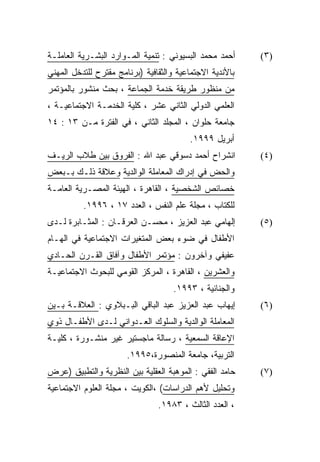 ‫ﺃﺤﻤﺩ ﻤﺤﻤﺩ ﺍﻟﺒﺴﻴﻭﻨﻲ : ﺘﻨﻤﻴﺔ ﺍﻟﻤـﻭﺍﺭﺩ ﺍﻟﺒﺸـﺭﻴﺔ ﺍﻟﻌﺎﻤﻠـﺔ‬     ‫)٣(‬
‫ﺒﺎﻷﻨﺩﻴﺔ ﺍﻻﺠﺘﻤﺎﻋﻴﺔ ﻭﺍﻟﺜﻘﺎﻓﻴﺔ )ﺒﺭﻨﺎﻤﺞ ﻤﻘﺘﺭﺡ ﻟﻠﺘﺩﺨل ﺍﻟﻤﻬﻨﻲ‬
‫ﻤﻥ ﻤﻨﻅﻭﺭ ﻁﺭﻴﻘﺔ ﺨﺩﻤﺔ ﺍﻟﺠﻤﺎﻋﺔ ، ﺒﺤﺙ ﻤﻨﺸﻭﺭ ﺒﺎﻟﻤﺅﺘﻤﺭ‬
‫ﺍﻟﻌﻠﻤﻲ ﺍﻟﺩﻭﻟﻲ ﺍﻟﺜﺎﻨﻲ ﻋﺸﺭ ، ﻜﻠﻴﺔ ﺍﻟﺨﺩﻤـﺔ ﺍﻻﺠﺘﻤﺎﻋﻴـﺔ ،‬
‫ﺠﺎﻤﻌﺔ ﺤﻠﻭﺍﻥ ، ﺍﻟﻤﺠﻠﺩ ﺍﻟﺜﺎﻨﻲ ، ﻓﻲ ﺍﻟﻔﺘﺭﺓ ﻤـﻥ ٣١ : ٤١‬
                                         ‫ﺃﺒﺭﻴل ٩٩٩١.‬
‫ﺍﻨﺸﺭﺍﺡ ﺃﺤﻤﺩ ﺩﺴﻭﻗﻲ ﻋﺒﺩ ﺍﷲ : ﺍﻟﻔﺭﻭﻕ ﺒﻴﻥ ﻁﻼﺏ ﺍﻟﺭﻴـﻑ‬          ‫)٤(‬
‫ﻭﺍﻟﺤﺽ ﻓﻲ ﺇﺩﺭﺍﻙ ﺍﻟﻤﻌﺎﻤﻠﺔ ﺍﻟﻭﺍﻟﺩﻴﺔ ﻭﻋﻼﻗﺔ ﺫﻟـﻙ ﺒـﺒﻌﺽ‬
‫ﺨﺼﺎﺌﺹ ﺍﻟﺸﺨﺼﻴﺔ ، ﺍﻟﻘﺎﻫﺭﺓ ، ﺍﻟﻬﻴﺌﺔ ﺍﻟﻤﺼـﺭﻴﺔ ﺍﻟﻌﺎﻤـﺔ‬
          ‫ﻟﻠﻜﺘﺎﺏ ، ﻤﺠﻠﺔ ﻋﻠﻡ ﺍﻟﻨﻔﺱ ، ﺍﻟﻌﺩﺩ ٧١ ، ٦٩٩١.‬
‫ﺇﻟﻬﺎﻤﻲ ﻋﺒﺩ ﺍﻟﻌﺯﻴﺯ ، ﻤﺤﺴـﻥ ﺍﻟﻌﺭﻗـﺎﻥ : ﺍﻟﻤﺜـﺎﺒﺭﺓ ﻟـﺩﻯ‬       ‫)٥(‬
‫ﺍﻷﻁﻔﺎل ﻓﻲ ﻀﻭﺀ ﺒﻌﺽ ﺍﻟﻤﺘﻐﻴﺭﺍﺕ ﺍﻻﺠﺘﻤﺎﻋﻴﺔ ﻓﻲ ﺍﻟﻬـﺎﻡ‬
‫ﻋﻔﻴﻔﻲ ﻭﺁﺨﺭﻭﻥ : ﻤﺅﺘﻤﺭ ﺍﻷﻁﻔﺎل ﻭﺁﻓﺎﻕ ﺍﻟﻘـﺭﻥ ﺍﻟﺤـﺎﺩﻱ‬
‫ﻭﺍﻟﻌﺸﺭﻴﻥ ، ﺍﻟﻘﺎﻫﺭﺓ ، ﺍﻟﻤﺭﻜﺯ ﺍﻟﻘﻭﻤﻲ ﻟﻠﺒﺤﻭﺙ ﺍﻻﺠﺘﻤﺎﻋﻴـﺔ‬
                                     ‫ﻭﺍﻟﺠﻨﺎﺌﻴﺔ ، ٣٩٩١.‬
‫ﺇﻴﻬﺎﺏ ﻋﺒﺩ ﺍﻟﻌﺯﻴﺯ ﻋﺒﺩ ﺍﻟﺒﺎﻗﻲ ﺍﻟﺒـﺒﻼﻭﻱ : ﺍﻟﻌﻼﻗـﺔ ﺒـﻴﻥ‬       ‫)٦(‬
‫ﺍﻟﻤﻌﺎﻤﻠﺔ ﺍﻟﻭﺍﻟﺩﻴﺔ ﻭﺍﻟﺴﻠﻭﻙ ﺍﻟﻌـﺩﻭﺍﻨﻲ ﻟـﺩﻯ ﺍﻷﻁﻔـﺎل ﺫﻭﻱ‬
‫ﺍﻹﻋﺎﻗﺔ ﺍﻟﺴﻤﻌﻴﺔ ، ﺭﺴﺎﻟﺔ ﻤﺎﺠﺴﺘﻴﺭ ﻏﻴﺭ ﻤﻨﺸـﻭﺭﺓ ، ﻜﻠﻴـﺔ‬
                       ‫ﺍﻟﺘﺭﺒﻴﺔ، ﺠﺎﻤﻌﺔ ﺍﻟﻤﻨﺼﻭﺭﺓ،٥٩٩١.‬
‫ﺤﺎﻤﺩ ﺍﻟﻔﻘﻲ : ﺍﻟﻤﻭﻫﺒﺔ ﺍﻟﻌﻘﻠﻴﺔ ﺒﻴﻥ ﺍﻟﻨﻅﺭﻴﺔ ﻭﺍﻟﺘﻁﺒﻴﻕ )ﻋﺭﺽ‬    ‫)٧(‬
‫ﻭﺘﺤﻠﻴل ﻷﻫﻡ ﺍﻟﺩﺭﺍﺴﺎﺕ( ،ﺍﻟﻜﻭﻴﺕ ، ﻤﺠﻠﺔ ﺍﻟﻌﻠﻭﻡ ﺍﻻﺠﺘﻤﺎﻋﻴﺔ‬
                                ‫، ﺍﻟﻌﺩﺩ ﺍﻟﺜﺎﻟﺙ ، ٣٨٩١.‬
 