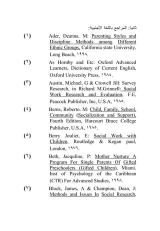 :‫ﺜﺎﻨﻴﺎ: ﺍﻟﻤﺭﺍﺠﻊ ﺒﺎﻟﻠﻐﺔ ﺍﻷﺠﻨﺒﻴﺔ‬
                                                  ‫ﹰ‬
(١)   Ader, Deanna. M: Parenting Styles and
      Discipline Methods among Different
      Ethnic Groups, California state University,
      Long Beach, ١٩٩٨.
(٢)   As Hornby and Etc: Oxford Advanced
      Learners, Dictionary of Current English,
      Oxford University Press, ١٩٨٤.
(٣)   Austin, Michael, G & Crowell Jill: Survey
      Research, in Richard M.Grinnell: Social
      Work Research and Evaluation, F.E,
      Peacock Publisher, Inc, U.S.A, ١٩٨٥.
(٤)   Berns, Roberto. M: Child, Family, School,
      Community (Socialization and Support),
      Fourth Edition, Harcourt Brace College
      Publisher, U.S.A, ١٩٨٥.
(٥)   Berry Jouliet, E: Social Work with
      Children, Routledge & Kegan paul,
      London, ١٩٧٦.
(٦)   Beth, Jacquline, P: Mother Nurture A
      Program For Single Parents Of Gifted
      Preschoolers (Gifted Children), Miami.
      Inst of Psychology of the Caribbean
      (CTR) For Advanced Studies, ١٩٩٨.
(٧)   Block, James, A & Champion, Dean, J:
      Methods and Issues In Social Research,
 