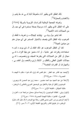 ‫ﺫﻟﻙ ﺍﻟﻁﻔل ﺍﻟﺫﻱ ﻴﻅﻬﺭ ﺃﺩﺍﺀ ﻤﻠﺤﻭﻅﺎ ﺜﺎﺒﺘﺎ ﻓـﻲ ﺨـﻁ ﻴﺘﻤﻴـﺯ‬
               ‫ﹰ ﹰ‬
                                                    ‫ﺒﺎﻻﻫﺘﻤﺎﻡ ﻭﺍﻟﻤﺤﺎﻭﻟﺔ)٢(.‬
‫ﻭ ﹸﻌ ‪‬ﻓﻪ ﺍﻟﺠﻤﻌﻴﺔ ﺍﻟﻭﻁﻨﻴﺔ ﻟﻠﺩﺭﺍﺴﺎﺕ ﺍﻟﺘﺭﺒﻭﻴﺔ ﺒﺄﻤﺭﻴﻜﺎ )٨٥٩١(‬
                                                   ‫ﺘﺭ‬
‫ﻋﻠﻰ ﺃﻨﻪ ﺍﻟﻁﻔل ﺍﻟﺫﻱ ﻴﻅﻬﺭ ﺃﺩﺍﺀ ﻤﺭﻤﻭﻗﺎ ﺒﺼﻔﺔ ﻤﺴﺘﻤﺭﺓ ﻓﻲ ﺃﻱ ﻤﺠـﺎل‬
                        ‫ﹰ‬
                                             ‫ﻤﻥ ﺍﻟﻤﺠﺎﻻﺕ ﺫﺍﺕ ﺍﻷﻫﻤﻴﺔ)٣(.‬
‫ﻜﻤﺎ ﻴﺸﻴﺭ ﺒﻭل ﻭﻴﺘـﻲ ‪ Poul witty‬ﻤـﻥ ﺘﻌﺭﻴﻔـﻪ ﻟﻠﻁﻔـل‬
‫ﺍﻟﻤﻭﻫﻭﺏ ﺒﺄﻨﻪ ﺍﻟﻁﻔل ﺍﻟﺫﻱ ﻴﺘﺼﻑ ﺒﺎﻻﻤﺘﻴﺎﺯ ﺍﻟﻤﺴﺘﻤﺭ ﻓﻲ ﺃﻱ ﻤﻴﺩﺍﻥ ﻫﺎﻡ‬
                                                       ‫ﻤﻥ ﻤﻴﺎﺩﻴﻥ ﺍﻟﺤﻴﺎﺓ)٤(.‬
‫ﻜﻤﺎ ﺃﻥ ﺍﻟﻁﻔل ﺍﻟﻤﻭﻫﻭﺏ ﻫﻭ ﺫﻟﻙ ﺍﻟﻁﻔـل ﺍﻟـﺫﻱ ﻴﻭﺠـﺩ ﻟﺩﻴـﻪ‬
‫ﺍﺴﺘﻌﺩﺍﺩﺍﺕ ﻭﻗﺩﺭﺍﺕ ﻏﻴﺭ ﻋﺎﺩﻴﺔ ، ﺃﻭ ﺃﺩﺍﺀ ﻤﺘﻤﻴﺯ ﻋﻥ ﺒﻘﻴﺔ ﺃﻗﺭﺍﻨـﻪ ﻓـﻲ‬
‫ﻤﺠﺎل ﺃﻭ ﺃﻜﺜﺭ ﻤﻥ ﺍﻟﻤﺠﺎﻻﺕ ﺍﻟﺘﻲ ﻴﻘﺩﺭﻫﺎ ﺍﻟﻤﺠﺘﻤـﻊ ﻭﺨﺼﻭﺼـﺎ ﻓـﻲ‬
    ‫ﹰ‬
‫ﻤﺠﺎﻻﺕ ﺍﻟﺘﻔﻭﻕ ﺍﻟﻌﻘﻠﻲ ﻭﺍﻟﺘﻔﻜﻴـﺭ ﺍﻻﺒﺘﻜـﺎﺭﻱ ﻭﺍﻟﺘﺤﺼـﻴل ﺍﻟﻌﻠﻤـﻲ ،‬
                                        ‫ﻭﺍﻟﻤﻬﺎﺭﺍﺕ ﺃﻭ ﺍﻟﻘﺩﺭﺍﺕ ﺍﻟﺨﺎﺼﺔ)١(.‬

‫)٢(ﻤﺤﻤﺩ ﻋﺒﺩ ﺍﻟﻘﺎﺩﺭ ﻋﺒﺩ ﺍﻟﻐﻔﺎﺭ : ﻋﻠﻡ ﺍﻟﻨﻔﺱ ﺍﻟﻔـﺎﺭﻕ، ﺍﻟﻘـﺎﻫﺭﺓ ، ﻤﻜﺘﺒـﺔ ﺍﻟﻨﻬﻀـﺔ‬
                                         ‫ﺍﻟﻤﺼﺭﻴﺔ ، ٨٩٩١ ، ﺹ)٥٢٣( .‬
‫)٣( ﻨﻘﻼ ﻋﻥ ﻋﺒﺩ ﺍﻟﻤﺠﻴﺩ ﺴﻴﺩ ﺃﺤﻤﺩ ﻤﻨﺼﻭﺭ ، ﻤﺤﻤﺩ ﺯﻴﻥ ﻋﺒﺩ ﺍﻟﻤﺤﺴﻥ ﺍﻟﺘـﻭﻴﺠﺭﻱ :‬
                                                               ‫ﹰ‬
‫ﺍﻟﻤﻭﻫﻭﺒﻭﻥ )ﺁﻓﺎﻕ ﺍﻟﺭﻋﺎﻴﺔ ﻭﺍﻟﺘﺄﻫﻴل ﺒﻴﻥ ﺍﻟﻭﻀﻌﻴﻥ ﺍﻟﻌﺭﺒﻲ ﻭﺍﻟﻌﺎﻟﻤﻲ (، ﺍﻟﺭﻴﺎﺽ ،‬
                         ‫ﻤﻜﺘﺒﺔ ﺍﻟﻌﺒﻴﻜﺎﻥ ، ﺍﻟﻁﺒﻌﺔ ﺍﻷﻭﻟﻰ ٠٠٠٢ ، ﺹ)٣٩(.‬
‫)٤(ﺒﻭل ﻭﻴﺘﻲ : ﺃﻁﻔﺎﻟﻨﺎ ﺍﻟﻤﻭﻫﻭﺒﻭﻥ ،) ﺘﺭﺠﻤﺔ ﺼﺎﺩﻕ ﺴﻤﻌﺎﻥ، ﻤﺭﺍﺠﻌﺔ ﻋﺒـﺩ ﺍﻟﻌﺯﻴـﺯ‬
           ‫ﺍﻟﻘﻭﺼﻲ( ، ﺍﻟﻘﺎﻫﺭﺓ ، ﻤﻜﺘﺒﺔ ﺍﻟﻨﻬﻀﺔ ﺍﻟﻤﺼﺭﻴﺔ، ٨٥٩١ ، ﺹ)٦١(.‬
‫)١(ﻋﺒﺩ ﺍﻟﺭﺤﻤﻥ ﺒﻥ ﻨﻭﺭ ﺍﻟﺩﻴﻥ ﺤﺴﻨﻲ ﻜﻠﻨﺘﻥ: ﺭﺤﻠﺔ ﻤﻊ ﺍﻟﻤﻭﻫﺒـﺔ )ﺍﻟـﺩﻟﻴل ﺍﻟﺸـﺎﻤل(،‬
    ‫ﺍﻟﺭﻴﺎﺽ، ﺩﺍﺭ ﻁﻭﻴﻕ ﻟﻠﻨﺸﺭ ﻭﺍﻟﺘﻭﺯﻴﻊ، ﺍﻟﻁﺒﻌﺔ ﺍﻷﻭﻟﻰ، ٢٠٠٢، ﺹ: )١٦(.‬
 